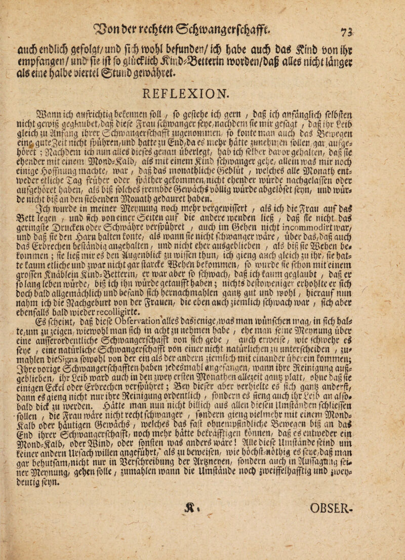 ßudj enNidj gefofsf/unt> ft# n>o^I befunöen/ l<# &«(>« au# t>at* JTfnb öon #s empfange»/un& ft« ift fo gülcflf# Äö/S8<K«rin movben/Dag «H«s m#f lange? «IS eine ^albe viertel ©tunfc gemd^et. REFLEXION. 2Bannicß aufrießtigbefemten foll , fo gegeße icß gern , bag icß anfdngltcß felbgeit nicßtgemfg gegtobet/bagbiefe Staufeßmangerfepepaeßbemgemitgefagt , bagißr feib gleich p Anfang t^rer ©eßmangerfdbafft pgenommem fo tonte man. auch laß $5emegen em&guteSeirmcßt fpüßreu,unb hafte p®nb,bae£ mehr hatte pnehmen folleu/gat aufge# höret ;9?acßbrm icß nun alieibiefe^ genatt ußeole^t/ ßabtchfelber baoor gehalten, bag ge eßenber mit einem SKonb^alb, aö mit einem $inb feßmanger gehe, allein mal mir noeß einige Hoffnung machte, mar, ba§ ba£ monatßitcße ©eblüt , melcße$ alle üKonatß ent# meber etliche Tag früher ober fpdtßergetommen/ni0teßenber mürbe nacßgelaffen ober aufgeßoret haben, aU biß folcheS jfembbe ©emäcßl ooUig mürbe abgelbfet fepn, tmb mür# be nießt big an ben gehenben SRwtath gebauret haben* 3cß mürbe in meiner gftepmmg noeß meßroefgemifert , aBtcß bie grau anfbal 9$ett legen , tmb neß ooneiner weiten auf bie anbere menben Heg , bag j!e nießt ba3 geringfte ®ructenbber0cßmdßreoerfpüßret , auch im ©eben nießt incommodirt mar/ unb bag ge ben Jparn halten tonte/ al$ mann ge nießt feßmanger mdre, über ba$,bag aueß bai ©Brechen begdnbig angeßalten, unb nicht eßer au^geblieben , aB big ge SBebett be# tommen; ge lieg mir cß ben SPgeit&M p trugen tßmt/ icß gieng aueß gleich p ihr, ge hat# tetaum etlicße unb par nießt gar garcte gBehfttbefommen, fo mürbe ge feßon mit einem groifen fnablemfin^Betterin/ er mar aber fo feßmaeß, bag icß faum geglaubt, bag er fo lang leben mürbe/ big ieß ißn mürbe getanfft ßaben; nicßt$ begomeniget erßoßlte er gcß boeß halb allgemdcßließ unb befanb geß ßernacßmaßlen gan§ gut unb moßl, ßierauf nun nahm icß bie Nachgeburt oon ber grauen, bie eben aueß gemlicß feßmaeß mar, gcß aber ebenfalls Mb mieberrecolligirte> (£,$ feßeint/ bag biefe Obfervation al!e$ ba$ienige/ma3 man munfeßen mag/ tn gcß ßafe te/tnn p feigen., miemoßl man gcß itt aeßtp neßmen habe, ehe man ferne SNepnung über eine augerorbentlicße 6cßmangerfeßajft oon gcß gebe , gueß ermeife, mie feßmeßr tß jene , eine natürliche ^cßmangerfcßaffioon einer nießt naturlicßenpunterfcßeiben , p* mahlen bieSigna fomoßl oon ber ein aiß ber anbern gemlitß mit einanber überein tommen; 3bre nötige 0cßmangerfcßafftenßaben jebeämaßl angegangen, mann ihre Reinigung aug# gebliebem ißr £eib matb aueß in ben pep ergen $?onathen allezeit ganß platt, ohne bag ge einigen (£cfel ober ©rbreeßen oerfßüßret; S5«p biefer aber verhielte cß gcß ganß anbe^g, bann eS gieng nießt nur ihre «Reinigung orbentfieß , fonbern cß geng aueß ißr^eib an alfo# halb bief p werben» Jpatte man nun nießt billicß au^ allen biefen Umgdnben fcßliegen •foUen / bie grau mdre nießt reeßt feßmanger , fonbern gieng oief mehr mit einem^9Honb# ^alb ober häutigen @emdcß$ , melcße^ laß fag oßnempgnblicße Ötmegen big an bai gtib ihter 0cßmattgerfcßafft/ noeß meßr hätte betrdpgen temnen, bag ec? entmeber ein Slonb#Äalb/ oberSSBinb, ober fongen maMnber^ mdre! 9löe biefe Umganbe feinb uth feiner anbern Urfacß millen angeführt,' alß ni bemeifen, mie hoeßümothig e^ fcpe,bag man gar behntfam/Uicßt nur in ^erfeßreibung ber fonbern aueß tnäuflTagfmg feu nerftepnung, gehen folle, pmaßlenmann bie Umganbe noch peiffelhafftig unb jme^ heutig fepm M * OBSER-