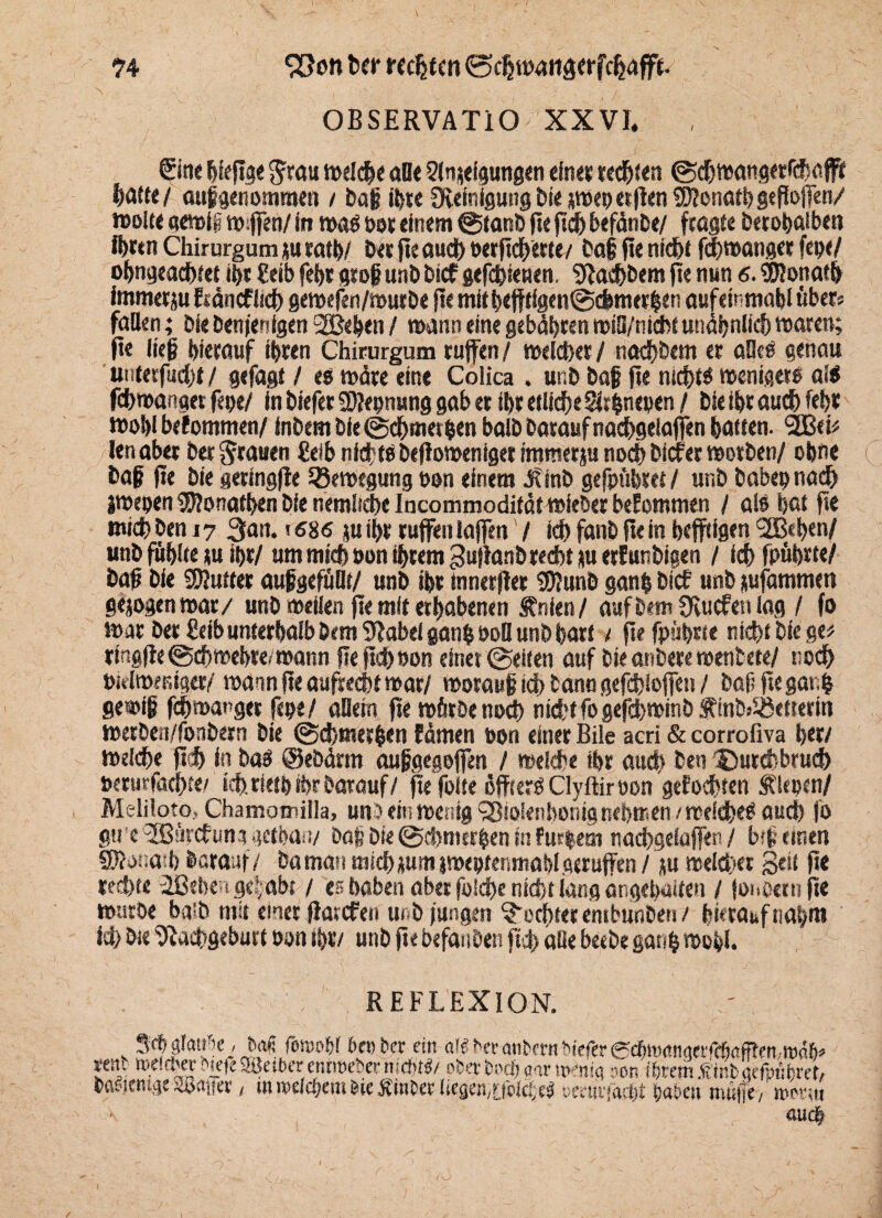 ?4 $5on her rechten ©djwattaerfchafft. OBSERVATIO XXVI. Sine hiefge Jrau welche alle Sln^eigungen eines selten ©chwangerrchafff hatte/ aufgenomraen / baf ihre Reinigung t>ie rwepetflen SKonath geflofen/ »ölte «ewig w#n/ in wab por einem ©tanb pe pch befänbe/ fragte betobaiben ihren Chirurgum ju rath/ Des pe auch oerpeherte/ baf fie nicht fchwanget fepe/ ohngeachtet ihr Eeib feht gtof unb bief geratenen, Nachbem fie nun 6. SKonath immetju fräncflich gewefen/mut be fie mitbefflgen@cbmerhen aufetnmabl übers fallen; bie benjenlgen 2Befen / mann eine gebühren wiS/nicht unähnlich waren; ft« lief hierauf ihren Chirurgum rufen / weicher / nad)bem er alleP genau unterfud/t / gefagt / ett wäre eine Colica . unb baf fie nichts wenigere al$ fchwanget fepe/ in biefer Sftepnung gab er ibretllcheSrfcnepen/ bie ihr auch lehr wohl befommen/ inbem bie@chme(pen balb baraufnachgelafen batten, ‘äßet# len aber bet grauen €eib nfcftP befloweniger immerju noch biefer worben/ ebne baf jte bie geringfte Bewegung pon einem j?inb gefpübret / unb babep nach iwepen 9D?ormthen bie nemliche Incommodifatwieber bekommen / als bat pe mich ben 17 3an. 1686 ju ihr rufen iafen / ich fanb fte in heftigen <223«t>en/ unb fühlte »u ihr/ um mich Pon ihrem gujlanbrecbt ju erfunbigen / ich fpübrte/ baf bie SKutter aufgefüllt/ unb ihr innerjter Nlunb ganp trief unb jufammen gejogenwar/ unb »eilen pe mit erhabenen Jhnien/ auf bem 0iucfen lag / fo war bet Selb unterhalb bem Nabel ganb Pod unb hart / fielpisste nicht biegen ringpe ©ehwehre/wann pepch»on einer ©eiten auf bie anbere wenbete/ roch pidwentger/ wann pe aufrecht war/ worauf ich bann gefdjloffen / baf? pegarfc gemif fchwanget fepe/ allem pe würbe noch nicht fo gefdhwinb Äinb>S8etrertn werben/fonbern bie ©d/tnerhen Eämen pon einer Bile acri & corrofiva her/ Welche pdh in baP @ebärm aufgegofen / welche ihr auch ben Durchbruch perurfachte/ ich. rieth ihr barauf/ ftefote ßffterP Clyftirpon gefönten fiepen/ Meliloto, Chamomilia, unfein wenig Sßiolenbonig nehmen / weldheP aud) fo gti c <2ßürcfuna gethan/ baf bte ©chnwr&en in fur|em nachgelafen/ bsf einen QRonaih barauf/ baman michüum »weptenmablgerufen / ju welcher Seü P* rechte äßehen gehabt / es haben aber folche nicht lang öngebaiten / fonoeru pe würbe ba:b mir einer f arefen unb jungen Tochter embunben / hierauf nahm id> bte Nachgeburt Pon ihr/ unb pe befanden pd> aiie beebe ganfc wohl. REFLEXION. 3(f jiI<Hi6e , M finpoW beober ein äl« bergnbern biefer @cbmöngerfd)<tfften,tt>ab* rent nwttb« btete 9tktber ennoeber mcbtl/ ober bn#<w wenig non ihrem .ftnbgeftnhrer, bttPiemge SÖaffer / m welchem bte tfinber lieaen/OblcfeP üertiifarfit haben müfie, irm«