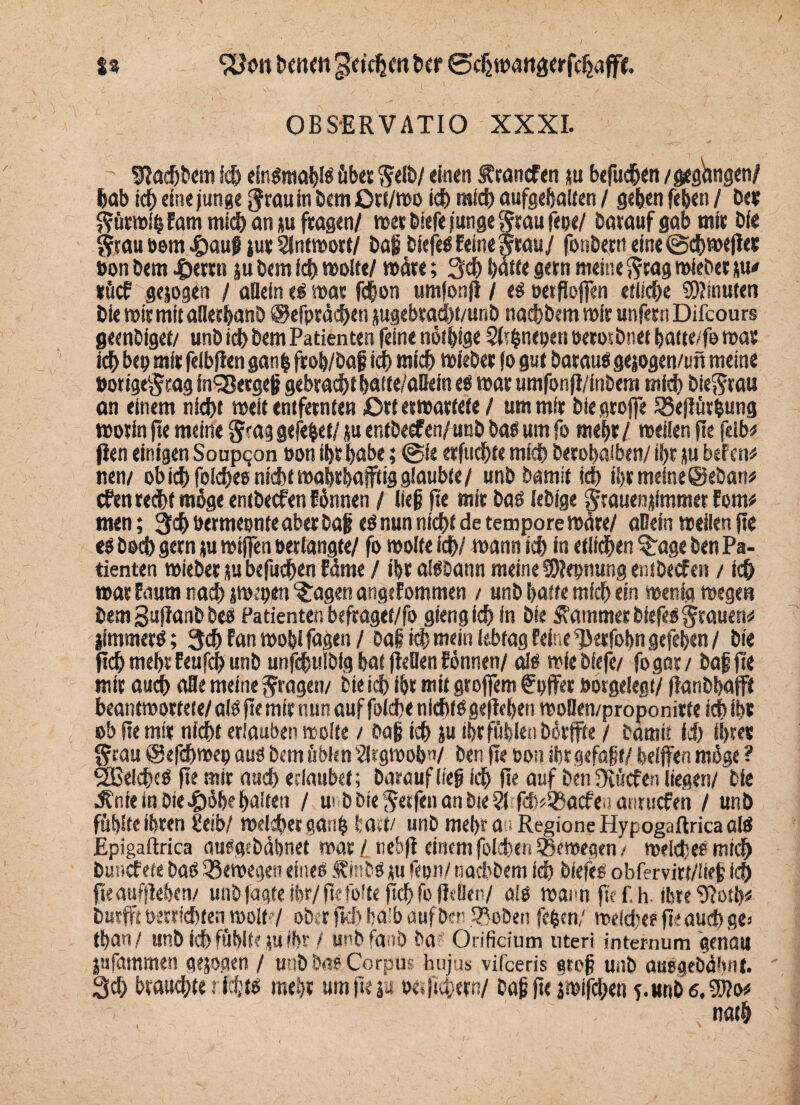 %% SUoit beiKtt ^eicljdt bcr ©djmatijjerfchafft. OBSERVATIO XXXI. ' Slaebbem ich eingmabig übet Sdb/ einen ÄrancFen ju befucbtn / gegangen/ bab icf) eine junge grau in bemiOrt/mo id) mich aufgebalten / geben feben / De« Sürmltj Farn mich an ju fragen/ mer Diefe junge Stau fml batauf gab mir Die Stau »em «tiaug jur Sintmort/ Dag biefegEeineStau/ fonbern eine@cbme|let »on bem .üerrn ju bem ich molte/ märe; 3$ batte gern meine Stag mieber jiu sücf gejogen / allein t$ mar febon umfonfi / eg »etjioffen etiiebe Minuten bie mirmitaBerbanb ©efpräcben jugebrad)t/unb naebbem mir unfern Difcours geenbiget/ unb id> bem Patienten feine nötige Sbbnepett oerorbnet batte/fe mar ich bep mir felbjien gan| frob/baf ich mich mieber jo gut barauSgejogen/un meine »origeStag in<23etgeg gebracht batte/aBein eg mar umfonji/inbem mich bieSrau an einem hiebt meit entfernten Ort ermartete / um mir biegrojfe 35eflürbung worin fte meine Stag gefebet/ ju entbeef ml unb bag um fo mehr / meilen jte felb* flen einigen Soupqon »on ibr habe; @ie erfuebte mich berobaiben/ il>r ju befen* nen/ obich foicbee nichtmabrbajftig glaubte/ unb Damit icb il>rmeine@eban# efen recht möge entbeefen Fhnnen / lieg fte mir baö lebige Srauenjimmet Fom* men; 3<b bermeonte aber baf eö nun nicht de tempore märe/ aBetn meilen jte eö boeb gern ju mijfen »erlangte/ fo molte ich/ mann ich in etlichen %age ben Pa¬ tienten mieber ju befueben Eäme / ibr afööann meine SSRepmmg entbeefen / ich war Eaurn nach jmepen ^agen angeFommen / unb batte mich ein menig megen bem Sujlanb beb Patienten befraget/fo gtengieb in bie Kammer bfefeg Stauen# iimmerg; 3d)Fanmoblfagen/ oai ich mein lebtag Feine ^>erfobngefeben/ bie pcb mebt Feufcb unb unfdwlbig bat fteflen Fönnen/ aig »iebiefe/ fogar/ baf jte mir auch oBe meine Stagen/ bie id) ibr mit groffem fpffer »orgelegt/ jlanbbafft beantmortete/ aig fte mir nun auf foiebe niebtggejleben moüeti/proponitfe ich ibs ob fte mir nicht erlauben molte / baf ich ju ihr fühlen börffte / Damit Id) ihres Stau ©efdjmep auö bem üblen 2lrgmob?i/ ben jte oon ibr gefügt/ helfen möge ? 2Belcb<g jte mir and) erlaubet; barauf lieg ich fte auf ben Ovücfen liegen/ bie dfnte in Diethe halten / m b bie Setfen an bte 21 fd^aefe» anruefen / unb fühlte ibren Üeib/ meWbergatib hart/ unb mehr au Region« Hypogaftrica öW Epigaftrica mieacbäbnet mar / nebjl einemfokben SSemegen / welche? mich Dunefete baö Q3emegen eineö fmbs ju fepn/ naebbem ich biefes obfervirt/iieg ich fteaufjleben/ unbfagteibr/fiefolte(Tcbfo fRBen/ aig maim ftcf.h. ihre9?otb* Dürft »erricht« wo#?/ ober jtcb halb äufben fBoben feben/ welche* pe auch g«e tban/ unb leb fühlte ju ihr / unbfanb ba Orificium nteri internum genau jttfammen gejogen / unb öa« Corpus hujus vifeeris gtog unb auegebälmt. 3d) braud/te riebtg mehr umjte ja »e.jiu/ctn/ Dag jte jmifeben 5.unb c.5i?o#