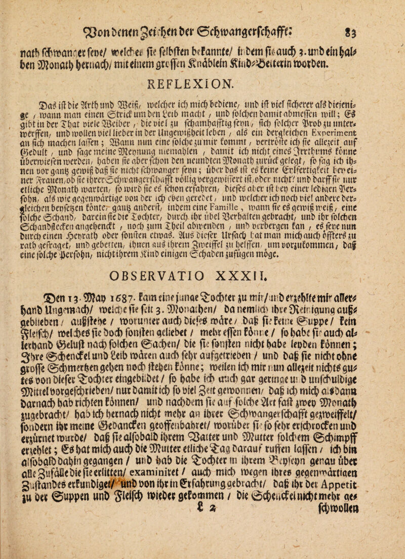 natb ßbwanäet feoe/ weiche« fte feibften bfFannfe/ inbem fLaud? ?.ttnbeinbal# ben 2)?on«tb |>evnad&/ miuinemgtcf|en Änäblein Äinb^ülesterin worben. REFLEXION.’ 1 • ■ —' ,\ y - . . 3)a3 ifl bie 9Mh rntb 2Beiß/. welcher ich mich hebiene/ tmb ifl bteT ftcherer aB bieient* ge / wann matt einen ©trief um ben £tib macht, unb folche» bamit ahmeflen will; (£§ gihtinberXhat oieleSeiber, bierief fd&amhafftigfet)rti/ (Ich folcher $rob$u unter* merffett/ unb wollen oiellieber in ber Ungewißheit leben / alb ein begleichen Experiment an f?c& machen fallen; SBantt mm eine folche ju mir Commt, oertrcfle ich fte allezeit auf 0ebu(t / nnb fage meine Keimung memahlen , bamit ich nicht eineb^rribumb forme flbermiefehwerben, haben fte aberfchon ben neunbtenSftonath mrücf gelegt/ fo fag ich ih¬ nen t>or ganh gewiß baß (te nicht fchwanger fetju; über bab tff eb feine (Sbifertigfeit ben tu ner Xrauen/Ob fte i-brer©chmartgerftb«f|r rollig oecgewifTert ifi/ober mehrt nnb barfffte nur etliche 9Jtonatb martert/ fo nnrb fte eb fchon erfahren/ biejeb aber tü bet) einer lebigen $er* fobrt/ alb wie gegenwärtige rot? ber ich eben gerebet / unb welcher ichnocl) nid anbere ber* gleichen benfe^en fonte, gan^anberjf/ inbern eine Familie, wann fte eb gewiß weiß / eine folche ©chanb/ baremffc bte Xechter, burch ihr übel Verhalten gebracht/ unb ihr foldben ©chanbßecfenangebencft , noch ptm Xheil abmenben / tmb oerbergen fan , eifere nun burch einen ^enrath ober fonüen etwab* $lub biefer Urfach bat man mich auch effterb *tt ratb gefraget/ unbgebetten/ ihnen aub ihrem gwetffd p helfen, um oorptfommen / baf eine folche $erfofW/ nicht ihrem .Klub einigen ©chaben ^ufügen möge, OBSERVATIO XXXII* ® cn 13 • $?at> 1687- tarn dne pnae Redner juffiir/ jtfb^jeWfemFaü«# hanhttng?mad>/ weiche ft*(dt 3.tSJfonathen/ Oanemli® ib«fKeinigurigoug# geblieben / augftebe / worunter auch Diefeä märe / bag fte feine ©uppe / (ein fjleifcbl welches fle bod) foulten qdiebet / mehr eflen f&nne / jo habe fr oud) aU letbanö ©elu(t nad) folchen ©achen/ bie fte fanden r.id)t habe (epben tonnen; 3b« ©d?encfel unb Selb mären auch febr aufgettteben / unb bag fte nicht ebne gtoffe @d)merfeen geben noch flehen f onne; weilen id? mir nun aOejeit nidbr^ gu# tti oon biefer ^ochset efngebiibet / fo habe ich utidtgar geringem b utifcbuibige Mittel »orgefchtieben/ nur bamit ich fo oiei 3«t gemonnen/ bag id? mich a^bana öarnach bab ridhten tonnen/ unb naebbem fte auf folche 2Jrt fort jmep Donath jugcbracht/ bab ich betnach nicht mehr an ihrer ©chmangerfcbafft gejmetffeit/ fonoecn ihr meine ©eoancten geoffenbabret/ worüber fte fo febr erjehroefen unb erjürnet würbe/ bag (teolfobolb ihrem 98aiter unb Butter folchem ©chimpff ertebict; €ci bat mid? auch bie Butter etliche ^ag barauf ruffen laffcn / ich bi» ölfobalb babin gegangen / unb bab bie Tochter m ihrem iPepiepn genau übee öBe SuföBebie jte erlitten/ examinitet / auch mid? wegen ibtee gegenwärtigen Sujlanbeh ertunbiget/ nnb »on ihr in Erfahrung gebradbi/ Dag tbr bet Appetit tu oer ©uppen unb ftleifch wieber gefommen / bie ©cheurfel nicht mehr ne# € * - fchwode»