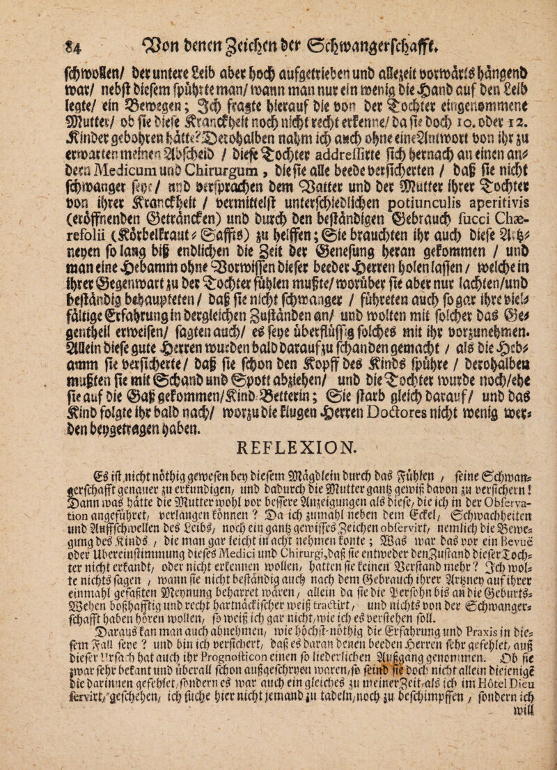 fch wolen/ feer untere Eeib über hoch aufgetrieben unfe aüejeit oormärtä bdngenfe war/ nebfi feiefem fpühfteman/ mann man nur ein wenig feie «&anb auf feen £eib legte/ ein bewegen; 3$ fragte hierauf feie oon feer Tochter eingenommene SÖIutfer/ ob fie feiefe Ärancffeeit noch nicht recht erfenne/ fea fte Doch io.ofe« 12. ^infeer gebähten fcdtt«?55et ohaiben nahm ich auch ofeneeimSMwort non ihr ju erwarten mehren abfeheife / feiefe Tochter addreffirte fich hernach au einen an# feern Medicum unfe Chirurgum, feie fte alle beefeetKtfieberten / feaf fie nicht fefewanger f«<$; / nsife »erfpradfen feem patter unfe feer Butter ihrer jochte# »on ihrer Ätancffeeit / oetmitfelfl untetfehiefeiiehen potiunculis aperitivis (etöffnenfeen ©etrdnefen) unfe Durch feen befldnfeigen ©ebrauch fucci Chae- refolii tlhörbelEraut * ©afft«) ju heiffen; @ie brauchten ihr auch feiefe 21 cfc* r.epen fo lang big enfelichen feie Beit feer ©enefung heran gefommen / unfe man eine .fcebamrti ohne ‘Sorwiffen feiefer beefeer 4>erren holen (affen / weldheitt ihrer ©egen wart ju feer Tochter fühlen rnufte/ worüber fte aber nur lacfeten/unb befWnöig behaupteten / fea§ fte nicht fchwanger / führeten auch fo gar ihre Piek fähige Erfahrung in Dergleichen Bujtdnfeen ml unfe woiten mit folcher feaö ©e# gentheil etweifen/ fügten auch/ e$ fepe überftöjfig foichetf mit ihr üorjunefemen. Allein feiefe gute Herren wuefeen balfe featauftu fchanfeen gemacht / als feie $tbt amm fte ttajtchecte / Dag fte fefeon feen Äopff feeo Äinfeg fpühre / feerohalbet* mußten fte mit ©dsanfe unfe ©pott abjsiehen/ unfe feie Tochter wurfee nod)/ebe fteauffeie@ag gefommen/J?inöRetterin; ©ie flarb gleichDarauf/ unfefeaS Äinfe folgte ihr balfe nach/ worjufeie Rügen Herren Doäores nicht wenig wer* feen bepgetragen haben. REFLEXION. • (EgibgttcbtnotbiggemefettbebbiefemSMägNeinburefebaii f?ttfefett , feine (Sdimatfe jerfc&aflft genauer ju erfunbtgen, uttb baburefe bte tOiutterganh gemifi bat'ott ju »erfidjern! Sann ma$ batte bte 9Rutterroohl »er befere Shijetgungen afö btefe, bte ich ttt ber Obferva- tion angeftthw, »erlangen fönnen ? Sa id) jttmabl neben bem drcfel, Srbmadtbeiten tmb 2tnfffd)i»eUen bc3 £eib3, noch ein ganp gemiffcb geiefeen obfervirt, netnfid) bie fernes gütig beb ft mb3 , bie man gar lei$t macht nehmen fonfe; 3Ba3 mar bab »et ein ßevue ober UbereinfJimmung biefeb Medici tmb Chirurgi,bafj fie entmeber betiBnfianb bieferSodi= tec nicht erfanbt, ober nidjt ertennen mollett, hatten fte feinen SBerfianbmebr? 3d) mol* te nichtbfagen , mattn fte nid)tbefidnbig auch nach bem gebrauch ihrer Sirenen auf ihrer einmahl gefällten äftegnung beharretmären, allein ba fie bie 3Jerf»httbi3 anbiegeburtüs 5Sehen bofhnfftig tmb red;t hartnädifcher meiftfraftirt, mtb ttid)W »on ber echmanger* fchafft haben bereit mellen, fo reeif, id) gar nicht,tsic ich e3 »erbeben foU. Saran3 fan man atubabnebmett, rcie bochb-nöthig bie grfabrung tmb Praxis in bie= fein fvaü fette ? tmb bitt ich »erfidiert, bafi es baran benett beebett Jpcrreit febr gefehlet, aug bieferl'rfadihntauch thrProgaofticoneinen folfeberficben 9f|t|ganggencmmem öb fie jmarfehr befant ttnb überall fiten auf gefdtme« t»aren,fe frinb fte beet niüit allem biefentgf bie barimten gefebfet,fenbern e3 mar auch ein gfeidfeb 5tt meinerSeitralb id> im Hotel Dieu fervict/gefehehett/ idifttdie hier nicht jemanbju tabdn,noch ju. befdgimpffeit, fonbernich - trntt