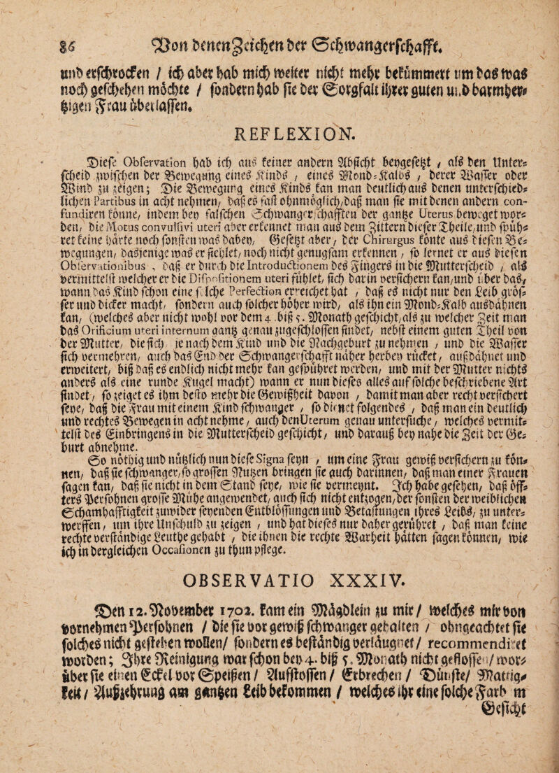 / I« &on fcmm^ctdjw tw 0cfjmatt3«rfpjafF«, «nt» «fcftrocfen / ich ab«? bab micf) ttxitt? nicht m«lj? befömwm um fco* nod) gefdbebfn möchte / foabernhab ftc b«? @o?gf«it il)?e? guten us.bbarmfea» fcigen $cau fcbetiaflen. REFLEXION. ®tefe Obfemtion hab ich aus feiner andern ^bgcfjt beugefeht / aW ben Unters fd&eib pifchen Der ^emegung eines.finbS ( eines $tonbd$akS , berer Malier ober SSBinb gü jkigen; 3>k Bewegung eines .finbSäfan man bc«flid>au^ benen unter fchieb? ficken Partibus in acht nehmen/ tag es tMcbnm6glich/ba$ man ge mitbenen anbern con- fundiren foune/ inbembep faffci&en 0chü>angcrfcbaflitett' bet4 gange Uterus beweget mors beri/ bie Motus conmifm uteri aber erfennet man auS Dem Sittern bieder Xheik/ttnb fpiifo ret feine barte noch fragen maS habet)/ ©efegt aber / ber Chirurgus fonte auS tiefen S5e* megimgem ba^em^emaö er fielet/noei)nif&t gettugfam erfennen, fo lernet er auS tiefen Obtetvationibus , Daß er bitte!) Die Introdudtionem beS gingerS in bk fDtutterfcheib / all fcemuttelft melcher er bte Difpofitionem uteri fablet/ geh bartn oetgehern famunb über baSy mann.baSftnbfcbon eine f lebe PerfefUon erreichet hat / bag eS mcbtnnr ben Betb gtbf fernab tiefer macht/ fonfeerrt auch folcher hoher mirb/ al^ ibn ein iDttmb^aib an^babnen ran/ (mefcgeS aber nicht mogl nor bem4 big JRotratb gefchicht/alS $u melcher Seit man baS Orificium uteri internum aang genau jiigejchloffen gnbet/ nebg einem guten 5iheil reu ber Butter« bteftcb je nach bemÄbimb bte Nachgeburt m nehmen , «ab bk SSaffcr ftcb oermebren/ auch baSEnb Der 0cbmangetfeJjafft naher herben ruefet/ augbagnet tmb ermeitert/ big Dag eS entlieh nichtmehr fan gefpuhtet merbeit/ tmb mit berühmter nichts anberS als eine runbe fuge! macht) mann er nun bkfeo alles auf fol^ebefchriebene^rt ftrtoet / fo zeiget eS tbmbeffo mehr bk ©emiggeit baren , bamitmanaber recht oergebert fene/bag bte .trau mit einem finbfehman^er , fo bicuet fofgenbeS , bag man ein betulich unb rechtes ^emegen in acht nehme/ auch benUterum genau unterfuche/ melcheS mrniu teilt beS Einbringens in bk SDtutterfcheiD gefcgicht / «ab baraug ben nahe bk Seit ber ©es hurt abnehme. 0o nbthigunbnupch nun biefe Signa fenn / um eine grau gemig oergehern tu fbn* ne«/ bagge fchmanger/fo arojfen Nugen bringen ge auch barimtett/ bagmanemer grauen fagenfam bag ge nicht in bem0tanb fege, mie ge oertnepnt. ^chhabegefegen/ bag off* terS ^erfohnen grolle 33tuhe angemenbet/ auch geh nicht ent$oaen/ber fangen ber meibitcbe» 0dhamhafftigfeit jttmiber fenenben Entbloifungen tmb 5$etafrimgeu ihres BeifrS/ $u unters merffen/ um ihre Unfchulb *u geigen , uttb hat btefeS nur baher geruhtet / bag man feine rechte oergänbige Benthe gehabt , bk ihnen bk rechte ^argeit hätten (agen formen/ mie ich ut begleichen Occafionen $u thunpgege* OBSERVATIO XXXIV. 170a. famdtt SSRägbldtt mir/ mhfyti mfröon ^otnebmen ^erfobnett / ik fte m gemip fdhmanger gefcalrea7 obnacacbtet fle foldbe^ nicht fliehen nooüen/ fonbern beftdnbig Derldugner / recommendi et iDor&en; 31m Sfiemtfluitfl mi febott ba>4- big nldbtgefiofiea/mxt fiber fte einen Scfelho^peigen/ ?luffloflTen/ Srbrecben/ 43Dünfle/ Watnq* leit/ ^ugi^uiiöam gim^n £<ibbtfommen / mlcbe^^cinefoi^eSatb m V  ^ ' ©e|l4c