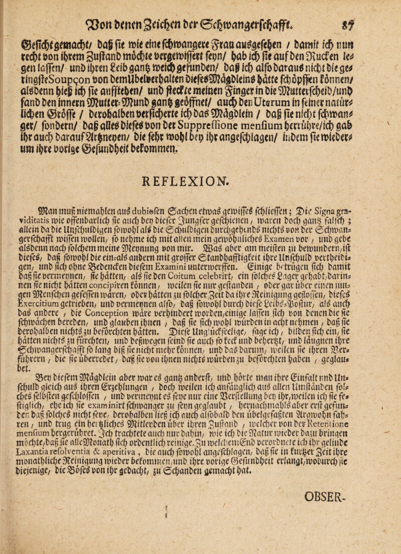 ^Qon fernen Sofern btt sf feaf jte mte elnefefewangeee graaausgefeljen / feamff fdfemnt reefet öon ibxm guflanD m$$fe fepn/ feabld) ge auf feen fKuefen gen löjRn/ und ihren Selb gan& mtiefe geftinöen/ feaf fefe alfo fearait$ nfcfet Me ge* tingjleSoupqon t)on feemübeteerhatten feiefe$$$?4gfeieln$ featte fefeöpjfen fönnen/ alsöenn feleg iefe jte anfffefeen/ unfe fteefee meinen gtagci In Die ^tweifefeeife/unfe fanfe feen Innern 3J?utte*99?unfe ganfe geöffnet/ anefe feenUtsrum In feiner naiutt llefcen @röf]e / feerofealbentwftcfeeirte Icfe bas üW4gblein / fea§jtenW)tfcfeman* ger/ fonfeern/ feaf? aüeö felefe$ oon feer Supprcffione menfium feenüfete/fefe gab Ifer auefe Darauf Slrfenepen/ feie fefe* mofel bep ifer angefcfelagen/ Infeem jte mlefeer# um ihre Porige ©efunfefeelt befommen. REFLEXION. Srtmt mag mentalen cmß dubi©fen 0achen etrua^ gemiffd fcfytkffen; Die Signa gra- viditatis mie offenbarlich fte and) bet) btefer Jungfer gefefeienen, mären hoch ganB fglfcfe ; allein ba bie Uttfchulbigen fomohl ali bie 0ch«lbtgen burd)cgebmb3 nichts mm bet4 (Sehmern* gerfchaffi müTen mollem fo nehme ich mit allen mein gemohnlicheS Examen not4, unb gebe alSbenn nach fblcpemmeine 3)?eonung non mir. SBaS aber am meijlen $u hemunbern/ift fetefe#/ bag fomohl bie eimalS anbern mit groffer 0tanbhaffttgfeit ihre Unfchulb oerthetbi* gern unb ftch ohne gebenden feiefemExamininnterroerffen. Einige betrugen (Ich bamit bagfteoermepnen/ fte hatten/ alSftefeenCoitum celebrirt/ ein folche# Säger gehabt/bann* iten fte nicht hatten concipiren fonnett/ meifengenurgeflanben , ober gar über einen fim? gen Sftenfchen gefeffen marem ober hatten m folcher Seit ba ihre Reinigung geflogen/ biefeS Exercitium getrieben/ «nb oermermen alfo, bag fomohlburcljbtefeEctb^^oüm4/ afS and) baS gnbere , bie Conception mdre oerhtnbert morbett/Cinige lagen fleh oon benenbiefle fchmdchen berebem unb glauben ihnen / bag fte ftcbmohl mürben in acht nehmen , bag j?e berohalben nichts $u befürchten hatten. Dtefe Ungiücffeelige/ fage ich / btlben fleh ein/ fte hatten nichts §n fürchten/ tmb begmegen feinb fte and; fo fed unb beherzt/ mb fdttgnen ihre 0d)mangerfchafft fo lang big fte nicht mehr fonnen/ unbbaSbarum/ meifenfle ihren $8 er* führet« / bie fte überrebet / hoff fte oon ihnen nichts mürben p befürchten haben , geglau* bet. ^epbtefem iötdgblem aber mar cß gan^anberfl/ tmb horte man ihre Einfalt tmb litt* fdntlb gleich aus ihren Kehlungen , hoch meilen ich Anfänglich tut'S allen Itmftdnben foU cheS fefbflen gefdjfoffen , nnb oermepnt eS fepe mtr eine SSerflellnng bet) tht/meilen ich fte fe» fdgltch/ ehe ich fte examinirtfehrnanger ju fepn geglaubt / hernadfmah^ aber erflgefttn^ ten bag folche^ nichtfene/ berohalben lieg ich auch alfobalb ben übelgefagten Sirgmohn fah^ ren/ unb trug einber|ftd?e6 EOdtlet)benüber ihren Snüanb , mdchcroonberKetemione menfium hergerühret. Cjch trachtete auch nur bahitt/ rnie ich bie ÜZatur mieber baut bringen mochte/bag fte alleflonath üch orbentltd) reimge.,3« melchem^nb oerotbnde ich ihr gelinbe Laxantia refolventia & aperitiva, bie auch fomohl angefd)(agen/ bag fte in bürget Seit ihre monathliche Reinigung mieber befommen/ttnb ihre oorige ©efunbheit erlangt/mobnrch fte biefenige/ bie^bfe^oonihrgebadjt/ $u0chanbettgemad)thak OBSER- ■ ■ ■ f ' , i v