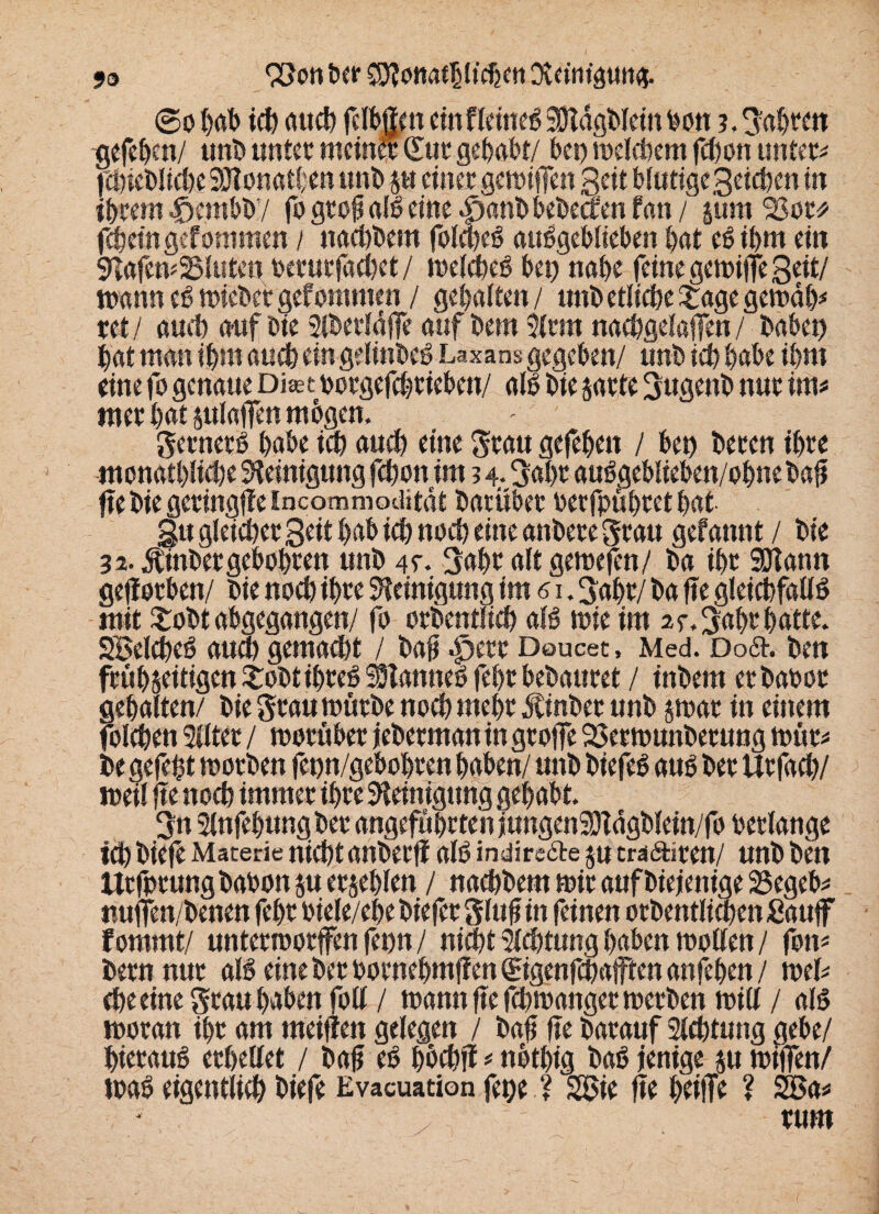 9& 93on ber CD?onaf^I*d2cn Dtf tnigun#. ©o t>at> ich auch fclbgrn ein f lernet Stftdgblein bon fahren tjefehen/ unb unter meiner Sur gehabt/ bei) melcbem fct)on untere fchieblicbe SOtonathen unb $tt einer gemifTen Seit blutige Seicben in ibrem Jrjembby fo grofj alb eine $anb bebeeben fan / pm 23or* febeingefommen / ttachbem folcheb attbgeblieben bat ebibm ein 9lafem25luten berurfachet/ melcheb bet) nabe feine gemiffe Seit/ mann eb mteber gef ommen / gebalten / unb etliche £agegemäb* xet/ auch aufbie Slberldffe auf bem Slrm naebgelafen/ babet) bat man ibm auch ein gelinbeb Laxans gegeben/ unb ich habe ibm eine fo genaue Dhet borgefchriebcn/ alb bie jarte Sugenb nur im* nter bat plaffen mbgen. gernerb habe ich auch eine grau gefebett / beb becen ihre monatliche Reinigung fchonim 3 4. Sal>r aubgeblieben/obne baft fte bie geringffeincommoditdt barüber berfpühretbat gtt gleicher Seit hab ich noch eine anbere grau gefannt / bie 32. Äinbergebobren unb 4f. Bahr alt gemefen/ ba ibr SDTann geworben/ bie noch ihre Reinigung im 61. gabr/ ba fte gleichfatlb mit £obt abgegangen/ fo orbentlich alb mie im 25% Bahr hatte. SBelcheb auch gemalt / baft £)ere Doucet, Med. Doä. ben feübseitigen£obtibeebSHannebfebebebauret / inbem erbabor gehalten/ bie grau mürbe noch mehr Äinber unb jmar in einem folchen Sflter / morüber jeberman in groffe 23ermunberung mür* be gefeht motben fenn/gebobren haben/ unb biefeb aub ber Urfach/ meil fte noch immer ihre Reinigung gehabt. Sn Slnfehung ber angeführten jungenSHagblein/fo berlange ich biefe Materie nicht anberfi alb indire&e ju tra&iren/ unb ben ttrfprung babon ju erschien / nachbem mir auf Diejenige SSegeb* «ujfen/benen febr biele/ehe biefer gluf in feinen orbentlidjen Sauff fomrnt/ untermorffen fepn/ nicht Achtung haben mollen / fon* bernnur alb eine ber bornehmffen Sigenfchafften anfehen / mel* Che eine grau haben foll / mann fte fchmanger merben mill / alb moran ihr am meifien gelegen / bafi fte barauf Sichtung gebe/ hieraub erhellet / baft eb hhchfi * nbthig bab jenige ju miffen/ mab eigentlich biefe Evacuation fege ? SBie fie heiffe ? SBa* rum