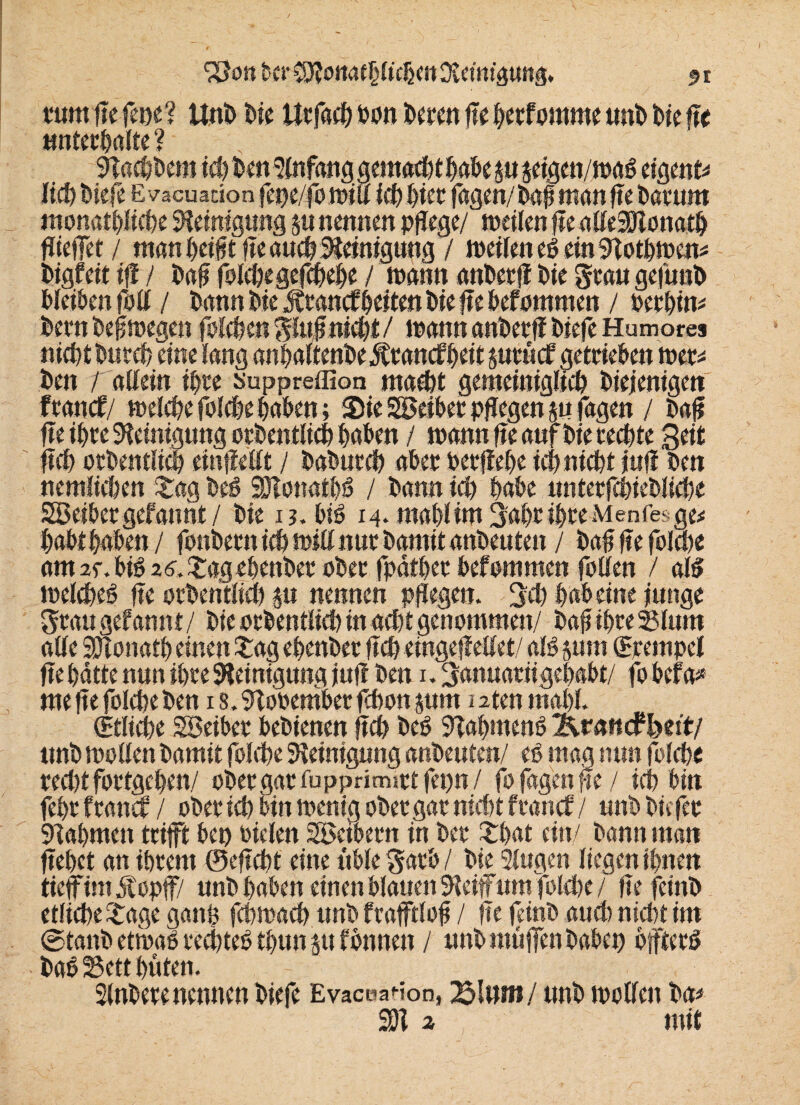 mm Ile fene? Unb bie Urfacb bon bereit fle betfomme und bie fle unterhalte ? Sffacbdem ich den Slnfang gemacht habe $it jcigcn/wag eigene lieb biefe E vacuadon fepe/fo will Id) hier fagen/dafj man fle barum monatbliebe Reinigung 5« nennen pflege/ weilen fle alleSMonatb fliefet/ man beifit fle auch Reinigung 7 weilen eg ein Sffotbwen* digfeit iff / dafl folebegefcbebe / wann ander# bie grau gefund bleiben fbll / bann bie Äranef beiten bie fle bef ommen / oerbim bern bef wegen foleben gluffnicbt / wann ander# biefe Humor es nid)t ritic §utttcf cjctttc&cit totst* den / allein ihre suppreflion macht gemeiniglich diejenigen franef/ welche folcbe haben; Sie Leiber pflegen m fagen / baf fle ihre Reinigung ordentlich beiden / wann fle anf die rechte Seit ftch orbentlicb einfiellt / babureb aber perftebe ich nicht jufl ben nemluten Sag beS HHonatbg / bann ich habe nnterfcbiebücbe SBeibergefannt/ bie 13. biö M.mabHmSabribreMenfesge* habt haben/ foitbern ich will nur damit anbeuten / baf fle folcbe am 25% big 2 övSag ebender ober fpdth>cn befommen fotten / alg weidheg fle orbentlicb |« nennen pflegen. Sch babeine junge Stau gef annt/ bie orbentlicb in acht genommen/ baf ihre 35lum alle SHonatb einen Sag ebenber ftch eingebettet/ alg jum Krempel fte hätte nun ihre Reinigung jufl ben u Sanuariigebabt/ fo befa* me fle folcbe ben 1 s. Slooember febon jum 12ten mahl. Etliche SBeiber bedienen fleh beg Sffabmeng Ärnncfbeit/ ttnb wollen bamit folcbe Reinigung anbeuten/ eg mag nun folcbe recht fortgeben/ ober gar fupprimirt fepn / fo fagen fle / ich bin febr franef / ober ich bin wenig ober gar nicht f ranef / unb biefer SHabmen trifft bet) biclen Söetbern in ber Sbat ein/ bann man flehet an ihrem ©eflcht eine üble garb / bie Singen liegen ihnen tieffimätopff/ unb haben einen blauen SHeif um folcbe / liefernd etliche Sage ganf febwaeb unb frafftlof / fte feinb aud) nicht im ©tand etwag reebteg tbun ju f bnnett / unb muffen haben bffterg dag 25ctt hüten. Slnberenennen biefe Evaceadon, 2pttwn/ unb wollen da* 2)1 2 mit