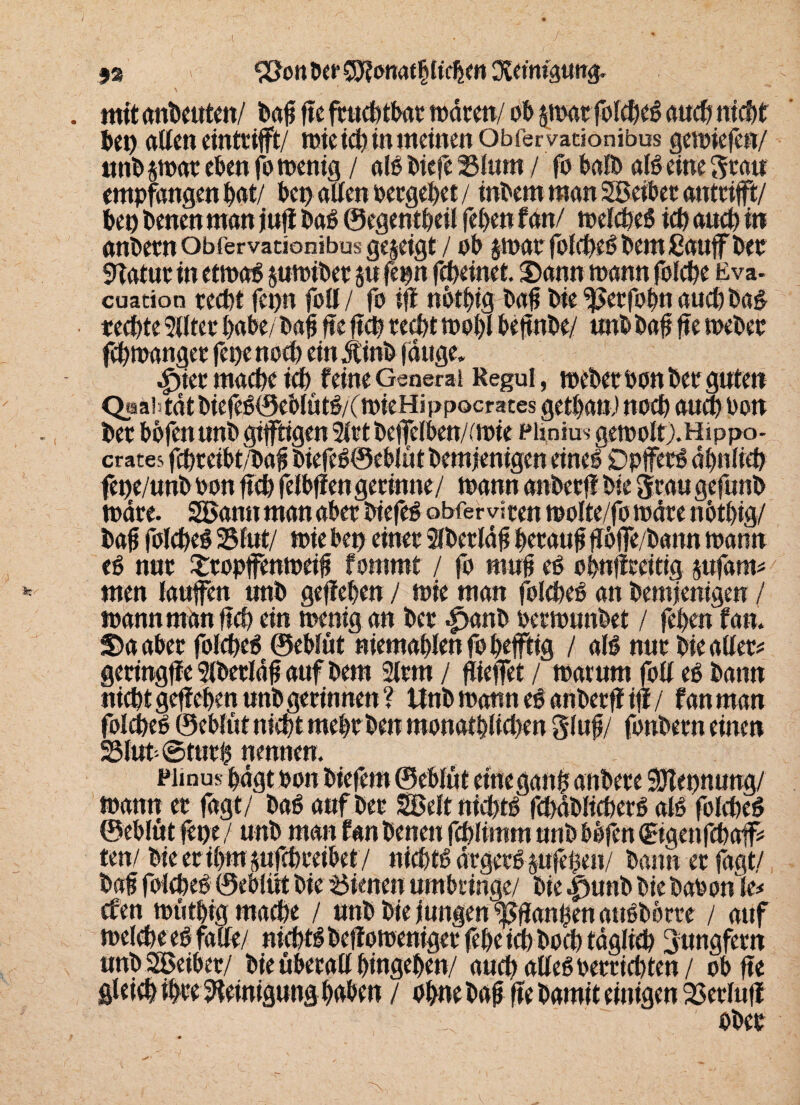 fa . mitmi&eutm/ •SJonöcr Sü^onat blichen Reinigung. bei) alten einttifft/ rote td) in meinen Obfervationibus geroiefe«/ «nt» ^roar eben fo roenig / aiß t»iefe 23lum / fo halt» alß eine Stau empfangen bat/ bei) alten »ergebet/ inbem man SBeibet antttft/ bei) benen man juji baß ® egentbeil feben f an/ roetebeß icb auch in anbecn Obfervationibus gezeigt / Pb jroat fotebeß bei« ßauff bet Statut in etroaß juroibet 5« fe«n febeinet. Sann roann folcbe Eva- cuation recht fei)« folt/ fo iff nptbig baft bie 3$etfPbtt auch baß rechte 9ilter babebafi fte ftcb reebt ropbt bettnbe/ unb bafj fte roeber febroanget fes?e noch ein dtinb lauge. 4>ier mache ich feineGeneral Regul, roeberbpnbeeguten Qsaftdt biefeß@eblütß/(roieHippocrates gettja«) nach aua) bau bet bbfen unb giftigen 2tetbetTelben/(roie Phnius geropltj.Hippa- crates febteibt/bajj biefeß©ebtüt bemjenigen eineß Dpfetß ähnlich fepe/unb bpn ftcb fetbffen getimte/ roann anbetff bie grau gefunb rodte. SBannmanabet biefeß obferviten roplte/fp rodte nbtbig/ bajj fptcbeß 2$tut/ roie bei) einet Stbetläfi betaut ftpfe/bann roann eß nut £topfenroeifi fommt / fp mul eß Pbttfftettig jnfatm men taufen unb geffeben / roie man fblcbeß an bemjenigen / roann man ftcb ein roenig an bet ^>anb betrounbet / feben fan. Sa aber fptcbeß ©ebtüt niemabtenfPbeftig / atß nut bie alter* geringfic Slbetldfj auf bem 3ltm / ftiefet / roaturn fblt eß bann nicht geffeben unb gerinnen? ttnb roann eß anbetff iff/ fan man fplcbeß ©ebtüt nicht mebtben mpnatblicben gtufi/ fpnbetn einen 23lut ©tutb nennen. pjmus bdgt bpn biefero ©ebtüt einegaitb attbere SDlepnung/ roann et fagt/ baß auf bet Seftnicbtß rct>dX»ttcf)ei*ö atß fptcbeß ©ebtüt fern / unb man fan benen febtimm unb bbfen (Bgenfcbaff* ten/ bieeribropfebreibet/ niebtß ärgetß pfeßeu/ bann et fagt/ bafi fptcbeß ©ebtüt bie dienen umbeinge/ bie |junb bie babonte* efen roütbig mache / unb bie jungen ^ffanhenattßborte / auf roelcbeeß falte/ nicbtßbeffproenigetfebeicbbpcbtäglieb 3ungfern unbSEBeiber/ bie überall bingeben/ auch atleß betrübten / Pb fte gleicht Reinigungbßben / Pbnebafj ftebaroiteinigen 23erluff Pbet