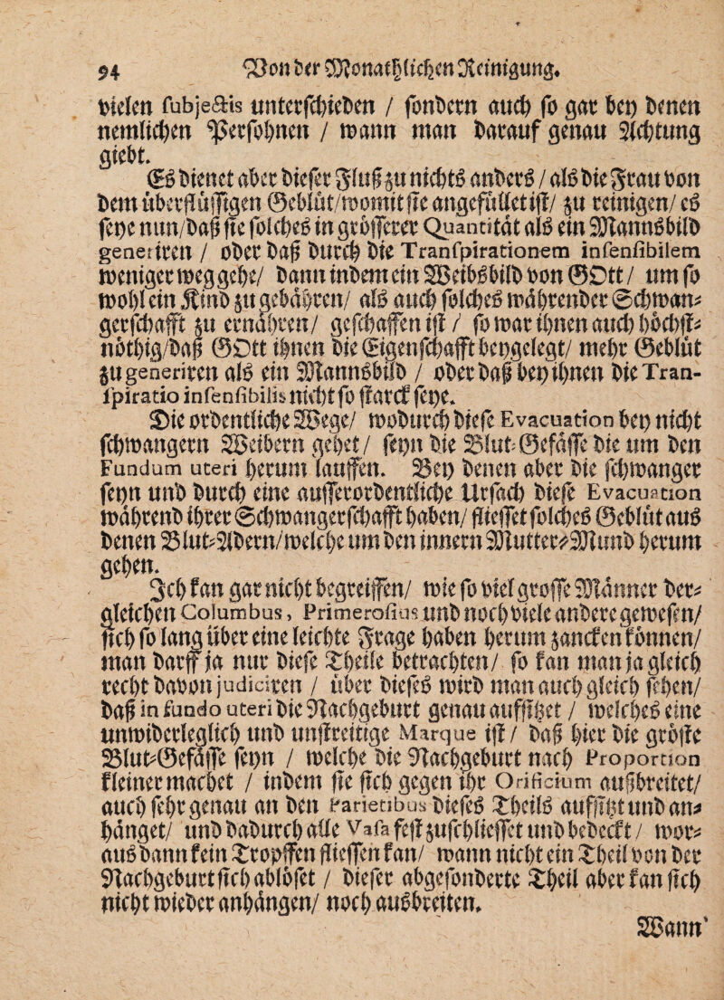 fielen fubjeais unter fefetefeen / fonfeern auefe fo gar 6«) fernen nemlicfeen ^etfofenen / wann man featauf genau 9iefetung giebt. (B Dienet aber feiefet glufp nicfetS anfeetS / als feie grau feon feem ubetffüiTtgen © ebi ü t/w omit fte attgefu Ciet iff / §u reinigen/ eS fetje mw/feafj fte folefeeS in gtbfTeret Quantität als ein SftannSbilfe generiten / ob et feaj? ÖUtefe feie Tranfpirationem infenfibilem weuiger weggefee/ feann infeem ein SßcibSbiffe oon ©Dtt / um fo wofei ein Jtinfe jtt gebaferett/ afS auefe foicfeeS wäfetenfeet ©efewam gerfefeafft ju etndfeten/ gefefeafen iji / fo war ifenen and) bfeefeff* nbtfeig/feap ©Dtt ifenen feie ©genfefeafftfeengeiegt/ mefet ©eblüt jugeneriten ab? ein SOtannSbilb / ofeerfeafbefeifenen feie Tran- l’piratio infenfibiiis niefetfo ffatef fet)e. Sie otfeentfiefee 2öege/ wofeutefe feiefe Evacuation feen niefet fefewangetn Söeibetn gefeet / fepn feie 5$fut=©efdfTe feie um feen Fundum uteri feetum (auffen. 2$et) feenen aber feie fefewanget fetjn unfe feutefe eine aufferorfeentiiefee Urfaefe feiefe Evacustion wdfetenfe tfetet ©cfewdngetfefeafft feafeen/ ffteffet folefeeS ©efelut aus feenen 23lut*2ifeetn/welcfee um feen innetn Sftuttetf SHunfe feetum gefeen. 3cfe fan gar niefet begriffen/ wie fo oieigroffe Banner feer* gteiefeen Coiumbus, Primerofim unfe nocfefeiele anfeeregewefen/ ftefe fo lang übet eine leiefete gtage feafeen feer um janefenfonnen/ man featff ja nur feiefe £feeife betrachten/ fo fan maniaglcicfe reefetfeafeonjudiciren / ufeer biefeS rnirfe matt auefe gieiefe jffeen/ feaft in fuado uteri feie aefegefeurt genau aufftfeet / melefeeS eine unwifeerlegltefe unfe unffreitige Marque ijf / feafj feier feie grbffe 2Mut*©efatTe fet>n / welefee feie 9Taefegebutt naefe Proportion fleinetmaefeet / infeem fte ftefe gegen tfet Orificmm auflbreitet/ auefe fefer genau an feen rarietibus fetefeS XfecifS auffifet unfe an* feänget/ unfe feafeurefe aüe Vafa fefl jufcfelicffct tmfefeefeeeft / wot* auö feann fein tropfen gieffen fan/ wann niefet ein £feei(Pon feer 9laefegeburtftefeab(bfet / feiefer abgefonfeerte £feeil aber fan ftefe niefet wiefeer anfedngen/ noefe auSbreiten, SSatm'