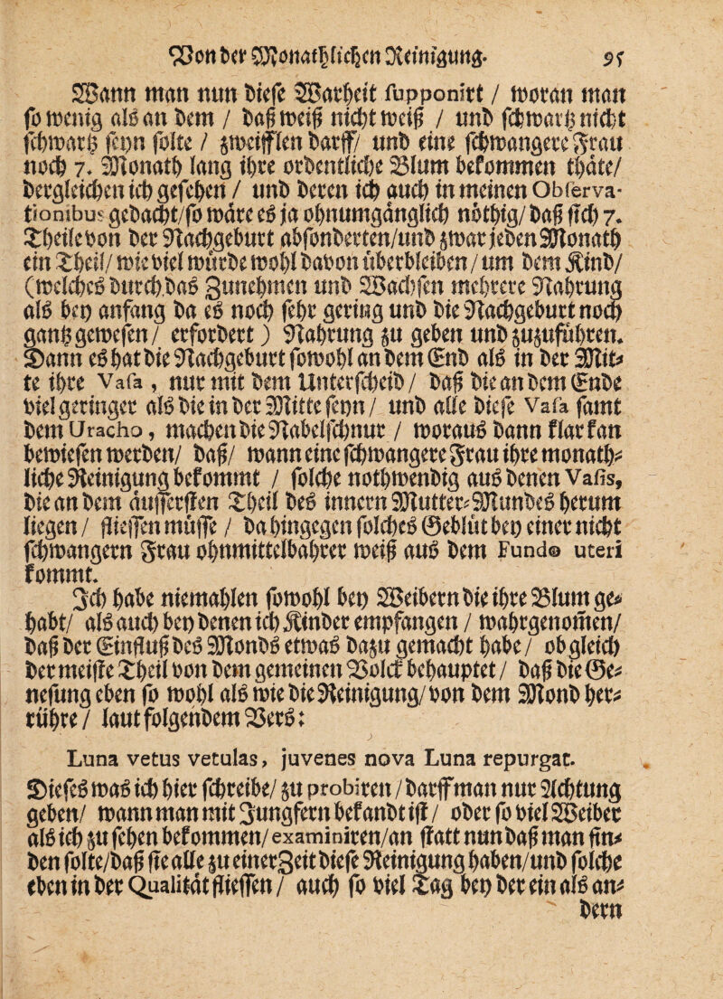 SBann ttttm nun biefe 3Batbdt fupponitt / woran man fa wenig als an bem / baf weif nicht weif / uni) fcfemar^ nicht fcpn folte / jmeitflen t>acfty unb eine fcbwangete grau noch 7. äHonatb lang tf>re otbentlicbe 25lum befommen tl)dte/ betgleicben ich gefeben / unb beten ich auch in meinen Obferva- tiombm gebad)t/fo wate es ja obnumgdnglicb nötbig/ baf ftd> 7. tbdlebon bet STacbgeburt abfonberten/unb swatjebenSDtonatb ein tbeil/ wie siel würbe wobt babon überbleiben / um Dem jtinb/ (welches butcb.baS gunebmen unb SSBacbfett mehrere Nahrung als bet) anfang ba es noch febt getiug unb bie Slacbgebutt noch ganfgewefen/ etfotbett) Nahrung su geben unb jujufübten. Sann es bat bie Nachgeburt fowobl an bem (Enb als in betSflit* te ibte Vafa , nut mit bem Unterfcbeib / baf bie an bem (Enbe Diel geringer als bie in bet SHitte fepn / unb alle biefe Vafa farnt bem Uracho, machen bie Nabelfchnut / woraus bann flat fan bewiefen werben/ Da#/ wann eine fcbwangere grau ihre rnonath* liebe Reinigung bef omrnt / folcbe notbwenbig auSbenen Vafis, bie an bem dttjfetfien tbdl beS innctn SDIutte^SUunbeS betum liegen / fliejfen muffe/ babingegen foIcbeS ©eblütbep einet nicht fcbwangetn grau obnmittelbdbter weil* aus bem Fund® uteri fommt. geh habe niemablen fowobl bet) Söeibetn bie ibte 23Ium ge* habt/ als auch bet) benen ich Äinbet empfangen / wabtgenomen/ baf bet (Ein#«# beS SOTonbS etwas baju gemacht habe / ob gleich bet meiffe tbeil bon bem gemeinen QSolcf behauptet / baf bie ©e* nefung eben fo wobl als wie bie Reinigung/ bon bem SOtonb bet* rübte / laut folgehbem 23etS; Luna vetus vetulas, juvenes nova Luna repurgat. SiefeS was ich biet fcbteibe/ &u ptobiten / bat#man nut Sichtung geben/ wann man mit gungfettt bef anbt ifl / obetjbbielSBeibec als ich p feben bef ommen/ examiniten/an flatt nun baf man ftn* ben folte/baf fte alle ju einetgeit biefe Reinigung baben/unb folcbe eben in bet Qualität flieffen/ auch fo biel tag bet) bet ein als am ' betn