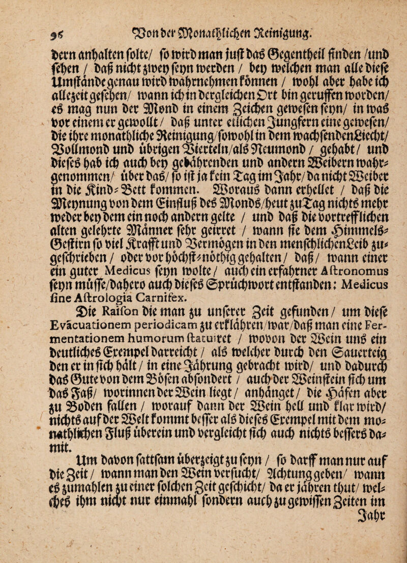 9« <&ott bet* Stfottaf&Kehm Reinigung. bern anbalten folte/ fo mirb man |uff baß ©egentbeil gnben /unb feben / bag nict)t §tt>et> fct)n mecben / bet) melcben man alle tiefe Umgdnbe genau mirb toabmebmenfbnnen / mobl aber habe ich allezeit gefeben/ mann tefetn begleichen £>rt bingetuffenmorben/ eß mag nun ber 90tonb in einem S.enben gemefen fepn/ in maß toot einem er gemollt / bag unter etlichen Jungfern eine gemefen/ bie ihre monatliche SKeinigung/fomoblin bem machfenbenßiecbt/ 2Mmonbunb übrigen23terteln/alß9Teumonb/ gehabt/ unb biefeß bab icb auch beb gebdbrenben unb anbern SBeibernmabr* genommen/ über baß/ foigja fein £ag im gabt/ ba nicht Söeiber in bie Äinb^ett fommen. Söorauß bann erhellet / bag bie SDlepnung bon bem ©ngug beß 2JI onbß/beut §u£ag niebtß mebr mebet bet) bem ein noch anbern gelte / unb bag biebortceffiicben alten gelehrte Scanner febr geirret / mann ge bem lummelß* ©effirn fo biel Jtraftunb Vermögen inben menfcbücbenSeib ju« getrieben / ober bor bbcbg^nbtbiggebalten / baf/ mann einer ein guter Medicus fet)n molte/ attcl) ein erfahrner Aftronomus fepn müffe/babero and) biefeß ©prücbmott entganben; Medicus fine Aftrologia Carnifex. 2)ie Raifon bie man ju nuferer geit gefunben/ um bieg Eväcuationem periodicam $u etfldbren/mat/bag man eine Fer- mentationem humorum ftacu-.tet / mobon ber 2Bein unß ein beutlicbeß Krempel batreiefet / alß meiner butcb bett (Sauerteig ben et in geh bdlt/ in eine gdbtung gebracht mirb/ unb baburdb baß ©Ute bon bem 25bfen abfonbert / auch ber SBeingein geh um taßgag/ morinnenber2Bein liegt/ anbdttget/ bie ^äfen aber ju 95oben fallen / morauf bann ber 2ßein bell unb flar mirb/ nichtß auf ber SBelt f omrnt bcjfer alß biefeß (Stempel mit bem rno* natblithen glug überein unb bergleicht geh auch nichtß begerß ba* mit. Um babon fattfam ubetjeigt jtt fcpn / fo barf man nur auf bie Seit/ mann man ben SBein ber fucht/ 3ld)tung geben/ mann eß sumablen su einer folchen Seit gefehlt/ ba er jdbren tbut/ mel* cheß ibnt nicht nur einmabl fonbern auch jugemiffen Seiten im