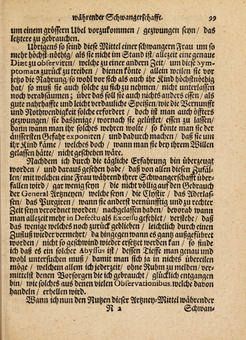 um einem gtötTetn Übel botsufommen / geswungen fct)tt/ baS leitete su gebrauchen. Übrigens fo feint) biefe Mittel einer febwangetn grau um fo mehr bbchfim&tbig/ als fie nicht int ©tanbifi/alleseit einegenaue Diast su obferviren/ welche su einet onbern Seit/ um biefe ^ym- ptomacasuruefs« tbriben / bienen fönte / allein weilen fie bot je£o bie 9tabrung/fo wohl bor fich als auch ihr jtinb bbchftnotbig hat/ fo mufi fie auch folche sufichsu nehmen/ nicht unterlaßen noch betabfäumen; über baS foll fie auch nichts anbetS effer» / als gute nahrhajfte unb leichtberbauliche @pe$en/wie bie 23ernunfft unb 9Totbwenbigfeit folche erforbert / hoch ifl man auch bffterS geswungen/ fie baSjenige/wornach fie gelüftet/ effen su laßen/ bann wann man ihr folcheS wehren wolte / fo fbnte man fie bet äußerften©efahrexponiren/ unbbaburChmachen/ bafifieum ihr tfinb f ame / welches hoch / wann man fie bei) ihrem Söillen gelaffen hätte/ nichtgefchehenwäre. 9Tachbem ich burch bie tägliche (Erfahrung bin über$euat Worben / unbbarauSgefehenhabe/ bafjbonallenbiefen gufäl* len/ mit welchen eine grau währenb ihrer ©cbwangerfchafft über* fallen wirb/ gar wenig fet)n / bie nichtbolligaufbenöebrauch ber General girhnenen/ welche fenn/ bie (Slpftir / baSSlberlaf fen/ baS ^utgiten / wann fie anberfi bernünftig unb su rechter Seit fenn berorbnet worben/ nachgelaßen haben/ beborabwann man alleseitmehr in Defe6tualS Exceifugefehlct/ berfiehe/ ba£ baS wenigewelcheSnochsurücfgeblieben/ leichtlich burch einen Sufiufi wieber bermehrt/ ba hingegen wann es ganh aufjgefübret worben/ nicht fo aefchwinb wieber erfeljet werben fan / fo jtnbe ich ba£ eS ein folcher Abyflus ifl / beffen £ieße man genau unb wohl unterfuchen mufi / bamit man fich ia in nichts übereilen möge / welchem allem ich jeberjeit/ ohne SHuhmm melben/oet* mittelfi beneit SSorforgen bie ich gebraucht/ glücrlich entgangen bin/ wie folcheS aus benen bielen Obfer vationibus, welche babon hanbeln/ erhellen wirb. Söann ich nun ben blühen biefer 2lrhneo^2DTittel währenber 9T % ©chwam