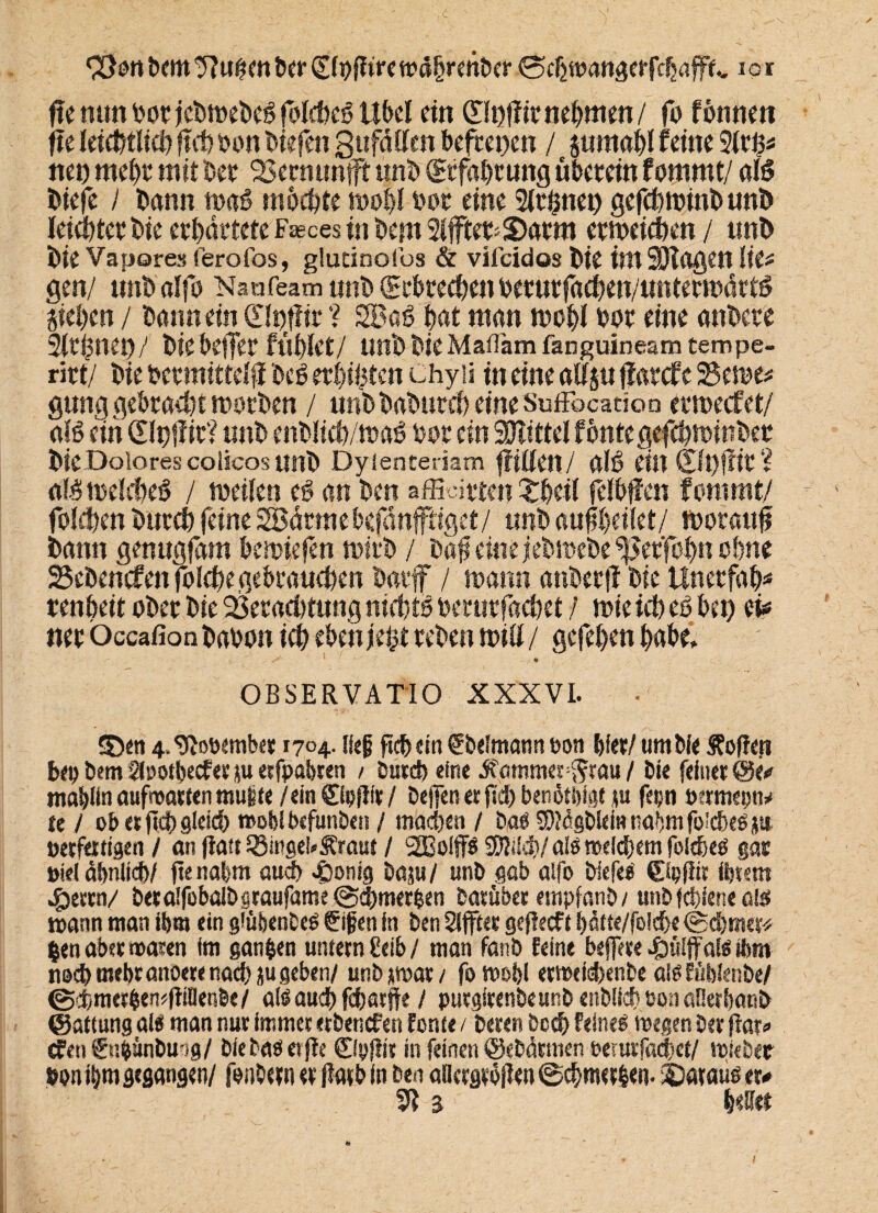 93on bem 9?uhen ber glpflire wdhrettber ©cfctoanaerfdjaffe,, iot fi( mm bot jcbmebeS folcfocß Ubd dn (Hbffit nehmen/ fo fonnett ftc ieic^tltd) flcb tum liefen gitfdtten be|tci)en / jumabl feine 9it£* nco mebt mit bet Vernunft unb (Etfabtung übetein fommt/ alö Diefe / bann maö mochte mo|l bot eint 21thnei) gefebminb unb leicbtctbie etbdttete Fasces in bem 2i|ftet«$)atm etmeicben / unb bie Vapores ferofos, glatinofbs & vilcidos btt im Silagen lk* gen/ «nbalfo Naafeam unb (Scbtecbenoetutfacben/untetmdttö Sieben / bann ein ©#it ? 2Ba6 bat man mobl bot eine anbete Sitbnei)/ bie beffet fühlet/ unb bie Maflam fanguineam tempe- ritt/ bie betmtttelji beS etbifeten Chyü in eine allju ffatefe 2Seme* gung gebtaebt motben / unbbabutcb eineSuffbcatioD etmeefet/ als ein (Sltjffit? unb enblicb/mas bot ein Mittel fontegefebminbet bie Dolores colicos unb Dyienteriam füllen/ alö eilt £lt)ffft ? a(.$melcbe§ / toeilen e§ an ben afficit ten £beil felbffen fommt/ folgen butcb feine SBdtrne befdnftiget/ unb auflbeilet/ tboraufj bann genugfam bemiefen rnitb / baf eine jebmebe *ßet'fobn ohne gebenden folcbegebeaucben batf / mann atibetff bie Unetfab* tenbeit obet bie 23etacbtung nichts betutfacbet / mie ich eS bet) d* net öccafion babon icb eben jebt teben mill / gefeben habe. ■ 9 OBSERVATIO XXXVI. SDen 4. 9looembet 1704. lief ficb «in fbelmann ton bfet/ um Ne jfoffeji bei) Dem Slootbecfer ju erfpabren / Durch eine Jvammes#au / bie feinet @e# mablinaufroartenmuite/em©pfISt/ Defen er jid) benötigt <u fetjn Btrmepn* te / ob et ftd» gleich roofel beftinben / machen / Dag 9i)?dgblciHnabmfo!cbeö}te Beseitigen/ an flau Ringel* Straut / 2Bolf$ $DWdj)/aIg welchem folcbeg gas Biel dbnlid)/ ftenabm aud> .gjonig Dam/ unD gab alfo Nefeg ©pfJir ihrem £ertn/ beralfobaiDgraufame ©cbmerlen Darüber empfanD / unbfebiene alss mann man ihm ein giüfeenDeg gifen in ben äfftet gefM t l)ütte/foicbe ©cbmer* $en aber waren im ganzen untern £eib / man fanD feine befere Sulfate ihm nod> mehr anoere nacb ju geben/ unb jwar / fo wo&l erwtfdxnbe algfüblenbe/ ©d>merben*ftiöen&e/ aig auch febarfte / putgirenbeunb enblicb Bon aßerbanb ©attung als man nur immer etbenefen forte« / Deren Dcd) feineg wegen Ser gar» cfeti ©ifcänbu-jg/ biebaöetfe ©pllit in feinen ©eDdrmen oenttfacbet/ wiebet ton ihm gegangen/ fonbern er flaib in Den aaergrogen©cbmer|en. ©«taug er# 51 % bellet