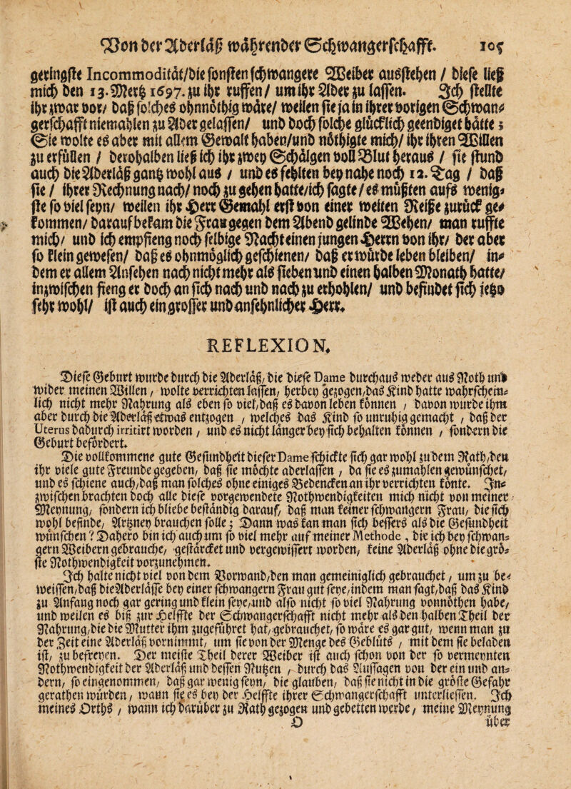 iw 2fDcr(# u>d§mtöer ©^«xmäerfc^afft iof fitvfnsfie Incommoditdf/Öiefönlienfc^mangere 2Beiberauöjle&en / Diefe lief muß Den ia-SE)ie?| 1597.^1 ID* muffen/ umißsSlDe&iu taffen. 3<ß pellte ihr *roat oor/ Daß foidt>e^ obnnothta todw/ wetten fieja ta fßret uorfgen @<ßtt>an# gerfißafft niemahlen ju SlDet gelaffen/ wnD Docß foIcDe glöcfltcD geenbiget batte 5 (Sie molte e$ abee mit atkm ©emalf ßaben/unb ndtbigte mich/ ißt ihren gCBiDen ju erfüllen / Derobalbeniießi(ßib5pe9@ebdlgent)oIl53Iufbe^ / pepunD auch Die SIDeeldß gan$ mobl au^ / unD eei feilten bep nabe no# n. £ag / Dag fte / ihm Dvecßnunguacb/ nodb ju geben batte/itß fagte/e^ mußten aufs wenige pe fo oiel feon/ mellen ihr #err (Ikmabl erP&on eine* meiren SSeiße jurücf ge# f ommen/ Darauf befam Die grau gegen Dem SlbenD geltnDe 2Beben/ man ruffte mid&/ unD fcßemppeng noch felbige 9Ja#einen jungen .©errn Don ipr/ Der aber fo Eiein gemefen/ Daß e$ obnmoglicD gefcpfenen/ Daß er mürbe leben bleiben/ in* Dem er adern Slnfeben nadb nicht mehr als pebenunb einen DalbenSRonatb batte/ inpoifcben peng er Doch an pdb nach unD nach ju erbosen/ unD bepnDet pch fe§o feßr moßl/ ip auch ein großer unDanfehnlfcher 4W* REFLEXION* 2>iefc ©ebart mürbe butcß Die 5lterldg, Die Diele Dame Durchaus riebet mß 9?otb mrl miber meinen Villen , molte HerrichtenJagen, hethep gepgen,taS$inb hatte manchem* lieb nicht mehr Dfabwng als eben fo niet/bageSbaoon leben tonnen , Dana» mürbe ihm aber Durch Die5(Detld§^n)a^ entzogen , melcheS DaS $inb fo unruhig gemacht , tagtet Uterus taturch irritirt morben / unt eS nicht langer bep geh behalten fonuen , fonbernbic ©eburt befortert S)ie oollfommene gute ©efunbheit tiefer Dame fehiefte geh gar mahl pbem ^ath/Den ihr oiele gute greunte gegeben, tag ge mbd&te aberlagen , bageeSpmablengemünfchet, unt es fchiene auch/tag man folcheS ahne einiget ^etenefen an ihr Herrichten tonte. 3n* pnf^en brachten Doch alle tiefe »orgemenbete Sftothmenbigfeitctt mich nicht ton meinet SDZepnung, fontern ich bliebe befldntig Darauf/ tag man ferner fchmangern grau, bieg<S> mohlbegnte, 9(rfmep brauchen falle ; IDann ma^ fan mangch beffer^ alSbie©efuntheit munfehen ? ©ahera bin ich auchunt fo tuef mehr auf meiner Methode, Die ich bet? fchman* gern Leibern gebrauche/ gegdrefet unt nergemigert märten, feint Slberläjj ohne tiegrb# fte Üfothmentigfeit norpnehmen. 3ch hafte nicht Diel ton tem 33ormanb/ben man gemeiniglich gebrauchet, ump bu meigen,bag tie^lterldfle bep einer febmangerngrau gut fepe/intem manfagt/tag baSjvinb p Anfang noch gar gering nnt flein fepepnb alfo nicht fo Hiel Nahrung oonnotben habe/ nnt meilen eS big pr Jpelffte ter 0chmangerfchafft nicht mehr aBDen halben£heil Der 9iahrung/tie tie iDlutter ihm ptgefuhret hat/ gebrauchet, fo mdre eS gar gut, menn man p Der Seit eine Slterlagoornimmt/ um feoonter3)Zengete^ ©eblut^ , mit tem ge belaten ig, pbefrepen. ®er meige Sheil Derer Reiber tg aud) fchon ton ter fo oermeonten ^othmentiafeitter ^terldg untDeffen 9?u^en , Durch ta^ Slugagen oon ter ein unt atu- tern, fo eingenommen,/ taggarmenig fepn, tie glauben, tag ge nicht in tie grbge©efaht gerathen murten, mann ge eä bep ter 4?eljfte ihrer 0chmangcrfchafft unterliegen. S'ch meinet Dtfyß, mann ich Darüber p 3tatpgepgen untgebettenmerte/ meine SDlepuug O ubä