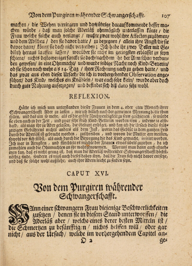 tttadjen / bie l2B^en ttmingetn unb bgdiöbdge baMwffomttmtbe kffet ma* eben reütbe / baf man fold)t $D«I4§ o&nmöglicf) untwlaflfm fön« / bie §wu »dctx f&cf)« au# »«langt / ttmjjte j»at tt>of)l i&rc Affeäen jujcSbnten/ un£>bem2lbfd>cu / ben fie ba»cr (jatte / ju begegnen / allem ii$re 2lng|l/bie jte baoot batfe/ formt fte bo# nicht »«treiben; 3# i>abe if« jn>et> gellet mit ©e* btötb berauß laufen laßen / morüb« fte n*d>f im geeingfiett etblaffef |u feptt fd)tene/ ni#iß befiotttenigeefötiefe ftebo#/na#bem !>c bee2Jrmfd)on»«bmw ben gewefen/ in eine£>bnmöcl)t/ unb ttmrbe felbfge 5^ad>t no# Äinb^etterin/ Dbpefcbonnoc&mebraß 14- $ag / ifjretOIecbnungnacbju g#en baue/ unb baß pat auß eben tiefet Urfad)/ bie (eff in »etbergebenbet Qbfemtion ange<* fö&M/ baßÄV nwlcjje# ein Änabiefn / ttatauebfefj« ffein/ n>urbe aber be# bin# gute Vt«blutig aufetjogen/ unb bepnbet fi# bi{? dato fefet »d&I» REFLEXION. 4>dtte ich mich mm untcrflant^ett biefer grauen tn bettt 4* ober sten Donath iheet €chmangerfchafft $ber *u (affen / mie ich btötch nachher gemeinen 0leommgWtirthtm foUmf unb ba3 um fo mehr/ a($ tß bie grofre 9?oibmenbigteif in fern gefchienen, fo mürbe ftr eben auch $uber Seit / unb $marfehe früh Jvinb^etterin morbenfetm , inbemefaaffo* halb/ dH man ihr m §lber ge(ajjen./ bte 0eburt erfolget/ unb tan ich bie ürfach biefet früh58 zeitigen @ehdhren3 nichts anber£ alß bemjjaff/ moriu ba$ 0eWüt in bem ganzen Oeib burch bie ^berldfiff gebracht morben / ptfe^tetbett , unb mooon bie Butter am metfen/ fomolff oor ftch fclbfl/ a(3 auch burch bie gkmegung bie ba£ 5vinb gemacht/ irritirt morbem 2$ mar in ^engffen , unb fürchtete tß mochte ber graue» ctmß übel£ Rieben , ba ich pmahten auch bie Ohnmächten an ii)t mabrgenommem e 3Borau£man bann auch abneh« men Cam ba§ tß nicht genug tff/ ba§ man bie 5tber(df mdbrenber 0chwangerfchafft bochfi* nothigfinbe/ fonbern eSmug auch biefe$ habet) fet)tt/ bag bie grau ftch nicht bat>orentfe(§e/ ttnb bag fte fofebe mobf m#eb*/ auch ihoe Albern (eicht in fmben fm> CAPUT XVL Q3en bem ^urgitett fräßrenbec ®(6»angeffebafft- ß82Si5ttin einet ftfcmangem Stau biejenige 35efc&ttKtiicbfeüett ;2|3Mk jufe^en / ienen ffe in liefern @frtnö untettnotffen / fcie qbjR»? 2tt>erla# afcet / tneicfce eineö t>eret t>e|ten SSJtitteln i|t / t)ie ©efcmetijen ju befänfffig n / nichts bdtfen miü/ ober gat nie^t/ aubbet tnelc&e im bpt^etge^enbem Kapitel <m* D 3 g«Ä