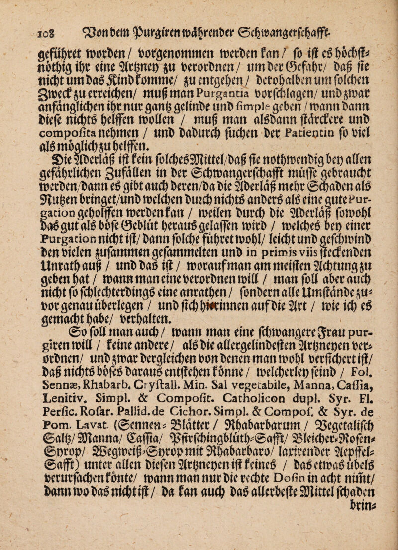 sog bem <Put*giren wdhrenber ©cöwattaerfchaffe. gefügt« wotben / hotgenommen werben fern / fo ifi eß höchff* nöthig ihr eine Slthnet) su oetotbnen/ tim bei4 ©efaht/ bafs fie nicht um baß jfinbfomme/ su entgehn / bccohaibenumfolchen Swecfsu erreichen/ mufimanPurganria unbswat anfänglichen ihr nur ganh gelinge unb fim pi- geben / wann bann biefe nichts Riffen wollen / rnufj man alßbann flätcfere unb compofita nehmen / unb babutch fuchen bet Padepdn fo bicl «Iß möglichst* helfe«* S)ie Slbetldfi ifi fein fblcfeeöSDlittel/baf fie nothwenbig bco alten gefährlichen Sufällen in bet ©chmangetfchafft muffe gehtaucht wetben/bann eß gibt auch beten/ba bie Slbetläfj mehr ©chaben alß 9lu£en btinget/unb welchen bmch nichts anbetß alß eine gute Pur- gadon geholfen wetbenfan / weilen burch bie Slberläf fowohl baßgutalßböfeöeblüt hetauß gelafen witb / welcheß bet) einet Purgarion nicht ifl/ bann folche führet wohl/ leicht unb gcfchwinb benhielen sufammengefammelten unb in primisviisfieefenben Unrath auB / unb baß ifi / wotaufman am meifien Sichtung su geben hat / wann man eine hcrorbnen will / man foll aber auch nicht fo fchlechtetbingß eine anrathen/ fonbetnahe ttmfiänbcsu* hot genau überlegen / unb ftch hiKinnen auf bie 2ltt / wie ich eß gemacht habe/ hethalten. ©o foll man auch/ wann man eine fchwangete^tau pur- gltenwill/ feine anbete/ alß bie alletgelinbeffen Slrfwenen bet* oebnen/ unb swat betgleichen hon benen man wohl betfichertiff/ bafi nichtß böfeß batauß entfiehen fbnne / welcherlei) feinb / Fol. Senn«, Rhabarb, Cryftall. Min. Sal vegetabile, Manna, Caflia, Lenitiv. Simpl. & Compofit. Catholicon dupl. Syr. Fl. Perfic.Rofar. Pallid.de Gichor. Simpl. &Compof. & Syr. de Pom. Lavat. (©ernten* 25fdttet/ SRhabatbatum / 33egctalifch ©alh/ SSlanna/ ©affia/ ^ftrfchingblüth#©aft/ 23Ieicher*9iofen< ©prop/ SSBegweiff ©i>rop mit Sihahatbato/ latitenbet 2lepffel* ©afft) tmtet allen biefett 9ltßnenen ifi feineß / baß etwaß ubelß hetutfachen fönte/ wann man nur bie rechte Dofin in acht nimt/ bann wo baß nichti|f/ ba fan auch baßallerheffeSRittelfchaben btin#