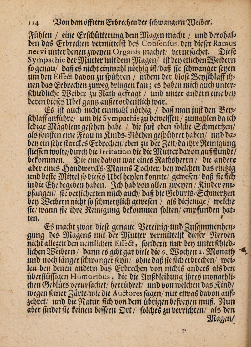 j 14 ^onbemoffeemlSr&rechmber fdjftxuigern Leiber. güble» / eine ©rfebütterung bem Klagen maßt / wtib berobaf# ben baß (Srbreeben betmitteffi beß Confenfus,ben biefctRamus nervi unter benenjmepen Organis macbet/ berutfacbet. Diefie Sympathie berSKutterinitbem SHitgen/ i{i bei) etlicbenSBeiberu fo genau/ baf eß nicht emntabl ni>t|ig ifi/baf fie febmanget fet)en um ben EfFea babon $u fpu^cten / inbem bei* blofe 25ei)feblaffif)# uen baß Qrtbreeben pmeg bringen f an; eß haben mieb auch unter# fcbieblicbe gBcibet 511Siatb gefragt / unb unter anbern eine bei) bereu biefeß Übel ganb aufetorbentlieb mar. €ß if! aueb niebt einmal)! not£)ig / bafmanjufiben 35e^ feblafanfübre/ um bie Sympathie §u bemeiffen / pmgblen ba ich tebige SJldgblein gefeben labe / bie fall eben folebe ©ebmethen/ alßfonflen eine grau in jtinbß#9ibtbengefpii|ret|aben/ unbba# bei) ein fet)r jiatcfeß (Erbteebeu/eben §u bet 3eit/l>a ihre Reinigung jiiefien molte/bnreb bie f rritacion bie bie SJiuttet babon auf f unbe/ befommen. Die eine babon mar eineß Statbßbertn / bie anbere aber eineß -fjanbmetefßjSKannß £oebter/bet) meleben baß einzig unb befie SHittcl fo biefeß Übel beulen fonnte/ gerne fen/ baf fieffef) in bie (E|e begeben haben, geh babbon alten jmenen / Jtinber m> pfangen/ fie berfTcberten mich aueb/ baf bie ®eburtß#@cbmethen bei) Leibern niebt fofebmetßliebgemefen / alß biejentge / melebe fie/ mann fie ihre Steinigung befommen folten/ empfuiiben bat# ten. ' €ß macht par biefe genaue SSeteimgmnbgufammenlen# gung beß SBagenß mit bei* Söiutter bermittclfi biefer Sterben niebt alteptben nemlieben EfFea, fonbern nur bet) unterfebieb* lieben Sßeibern/ bann eß gibt gar biete bie <?. SBoebena.SJtonatb ^ unb noel) langer febmanger fepn/ ebne bafj fie fieb erbreeben/ mei# ten bei) bette» anbern baß (Etbteeben bon niebtß anberß alß ben übergüfTigen Humoribus, bie bie SlufMeibung ibreßmonatbli# el)en ©eblütßberutfetefaet/ |errut)ret/ unb oon meiebett baß jtinb/ megen feiner gdrte/mie bie Auaores fagen/ nur etmaß babon auf# jebret/ unb bie Statur fieb bon bem übrigen befreien muf. Siun aber jinbet fie feinen belfern £>tt/ folebeß $u betrtebten/ alß ben Sftagett/