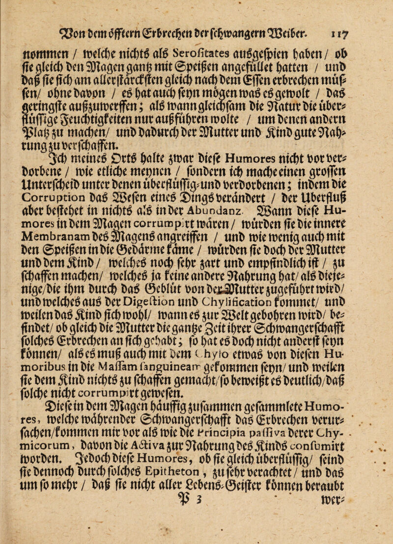 nommen / welche nid)tö alß Serofitates attßgefptcn haben / ob ffe gleich ben SOlagen ganp mit ©peifen angefullet Ratten / unb baf fte ftcb am allerftärcfften gleich nach bem (Effen erbrechen rnüfS fett/ ohnebaoon / eß l>at auch fepn mögen maß eß gewolt / baß geringfte auf pmetffen; alß manngleicbfam bie 9taturbie übet* ftüfftge geuebtigfeiten nur auf fuhren molte / um betten anbem splafju machen/ unb babureb ber 9Dtutter unb j|inbgute9tah* tungp Per febaffen. jeb nteineß Drtß halte $wat biefe Humores niCbt Pot Per* borbene / wie etliche mepnen / fonbern icb mache einen gtofTen Untetfcbeib unter benen übeeflüffigmnb Perbotbenen; inbem bie Corruption baß Sßefen eineß j)ingßoerdttbett / bet Ubetfuf aber beffebet in niebtß alß in bet Abundanz. SBann biefe Hu¬ mores in bem SOlagen corrumpict traten / mürben fte bie innere Membranambeßafoagenß angreiffett / unb wie wenig auch mit ben ©peifen in bie ©ebätme fäme / mürben fte boCb bet Sülutter unbbemjtinb/ melcbeß no$ febr prt unb empftnblicbiff / P febaffen machen/ melcbeß ja feine anbere Nahrung bat/ alß bieje* nige/bie ihm bureb baß ©eblüt oon bepjßUtttee jugefübrt mirb/ unb melcbeß auß betDigeftion unb chyiifieation fommet/ unb meilenbaß Äinb ftcb wohl/ wann eß jut 2öelt gebobren mirb/ be* ftnbet/ ob gleich bie SDlutter bie ganfce Seit ihrer ©cbmanger febaft jblcbeß Erbrechen an ftcb gehabt; fo bat eß boeb nicht aubertt fepn fönnen/ alßeßmuf auchmtt bem ( hyto etmaß Pon btefen Hu- moribus in bie Maflam fanguinearr geforamen fepn/ unb weilen fte bem $irtb niebtß p febaffen gemaebt/fo bemeif t eß beutlicb/baf folcbe nicht corrumpittgewefen. liefern bem SJlagen bäufftg pfammen gefarnrnleteHumo- res , welche mdbrenber ©ebwangerfepafft baß (Erbrechen ßerut* ‘ facben/fommen mir Por alß wie bie principia paffiva berer chy- - micorum, baPon bie A&ivajut Nahrungbeß jtinbß confumirt Worben, Sebocb biefe Humores, ob fte gleich uberflüfftg/ feinb ftebennoeb burd^ fblCheß Epitheton, jtt febr Per achtet/ unb baß um fo mehr / baf fte nicht aller £cbenß;©eiltet fbnnen beraubt ^3 ‘ met'