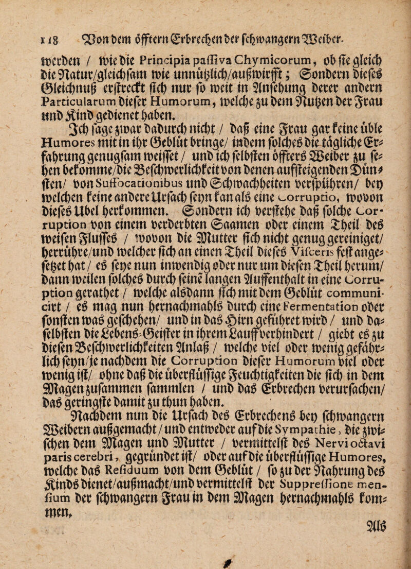 x lg oftem (Srbrechen ber fchwangem'^Betbcir. _ : ' • 3 ( , Werben / Wie bie Principia paffi va Chymicorum, ob fte gleich bieSdatut/gleichfam wie unnühlich/aufiwirft; ©onbertt biefei ©leichnufi erfTrecft ftch nur fo wett in 2fnfehung betet anbern Pardcuiarum biefet Humorum, welche gu bem 9tuhen bet grau »nb $inb gebienet haben. 3ch Tage $war baburch nicht / baf eine grau gar feine üble Humores mit in ihr ©eblüt bringe/ inbem foIchebbietäglicheCEr* fabtung genugfam weifet / unb ich felbffen offtetö SBeibet $u fe* hen befomme/bie 25efchwerlichfeitbon benen auffeigenben SDüno ffen/ bonSuftbcaciombus unb0d)wachheiten betfpithten/ bet) welchen feine anbetettrfach fetw Tan alb eine ^orruptio, wobon biefebÜbel hetfommen. ©onbern ich berffebe bafi folche cor- ruption bon einem betbetbten ©aarnen ober einem £beil beb weifen glufeb / wobon bie SDlutter ftch nicht genug gereiniget/ hettühre/unb welcher ftch an einen £beil btefeb vifceris feffange* fefcet bat / eb fepenun inwenbig ober nur um btefcn£heil herum/ bann weilen folcheb burch feine Tangen Aufenthalt in eine Corru- ption geratbet / welche albbann ftch mit bem ©eblüt communi- cirt / eb mag nun hetnachmahlb burch eine Fermentation ober fonjlenwabgefchehen/ unb in bab £>irn geführet wirb / unb ba* felbffen bie ßebenö ©eifler in ihrem ßaufberhinbert / giebt eb ju biefen 25efchwetlichf eiten 2lnlaft / welche biel ober wenig geführt liehfepn/ie nachbem bie Corruption biefet Humorum biel ober wenig ijf/ ohne bafi bie übetffüftge geuchtigfeiten bie ftch in bem 90fagett jufammett fammlen / unbbab Erbrechen berurfachen/ bah getingff e bamit ju tbun haben. 9fachbem nun bie ttrfach beb (Etbrechenb bet) fchwangern SBeibern ausgemacht / unb entweber aufbie Sympathie, bie jwh fchen bem SDtagen unb SOTuttet / bernuttelff beb Nervi ofitavi paris cerebri > gegtünbet iff/ übet aufbie Überffttfftge Humores, welche bab Refiduum bon bem ©eblüt / fo jubet Nahrung beb ^inbbbienet/aufmadht/unbbermittelff ber Suppreifiont men- fium ber fchwangern grau tn bem Sölagen htrnachwahlb fotm tum, 2llb /