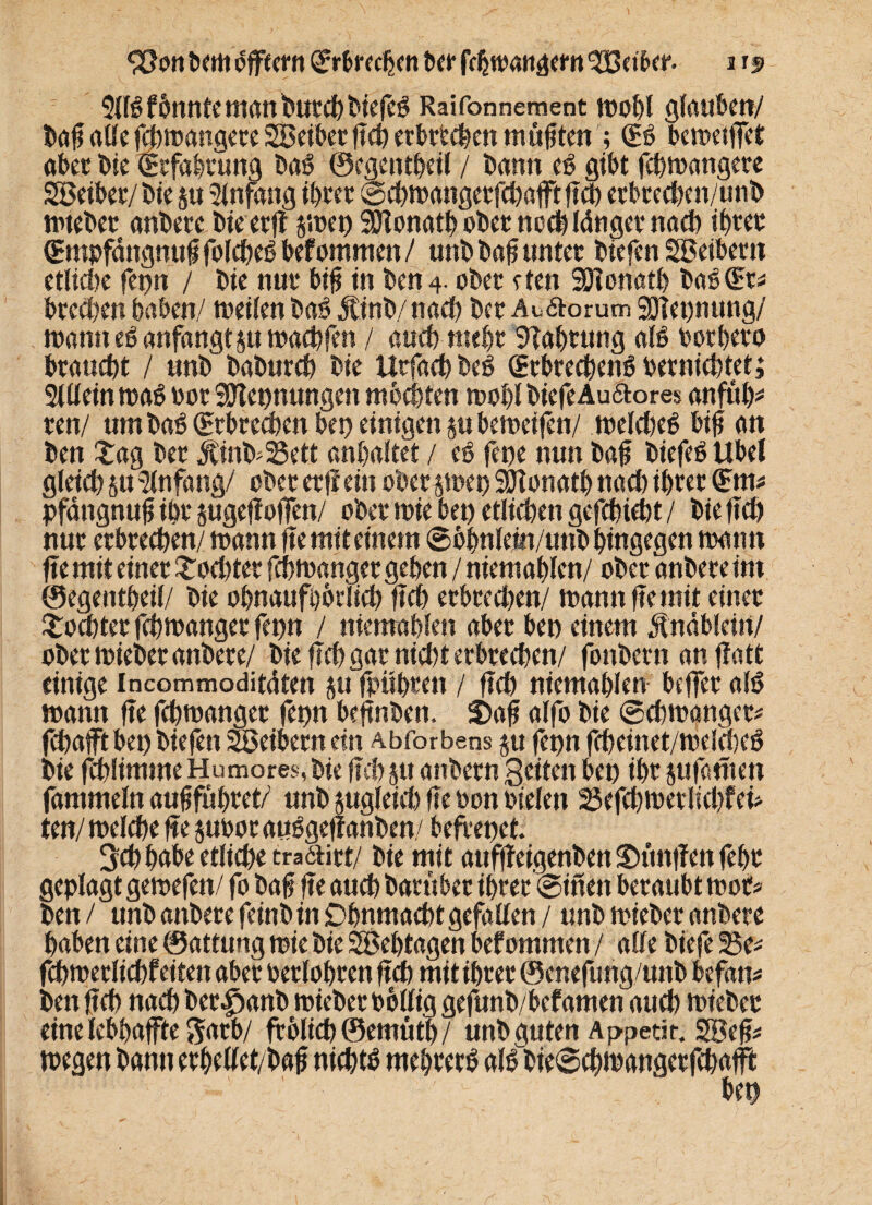 5flg f6nntc manfeucdt)biefeg Raifonneraent wohl glauben/ baft alle fchwangete Seiber ftd) erbetenen müjjtcn ; (Eg bewetffet aber bie (Erfahrung bag ©cgentheil / bann eß gibt fchwangete Seiber/bie 5« Anfang tt>rcc ©chwangerfchafftftd) erbted)en/unb wteber anbere bie erfl swet) Sülonath ober noch länger nach ihrer (Empfättgnuft fofc^c6 befommen / unb bafj unter biefen Seibern etliche fet)n / bie nur bijj in ben 4- ober eten SÜJIonath bag (Er* btefen haben/ weilen bag jtinb/nad) bet Auftorum 3Het)nttng/ wann eg anfangt jtt wachfen / auch mehr SHahrung alg borheto braucht / unb baburd) bie Utfach beg (Etbrecheng oerniebtet; 2lllein wag bot SOTepnungen mochten wohl biefe Auftores anftth* ten/ um bag (Erbrechen bet) einigen jubeweifen/ weldteg bift an ben Sag bet $inb*25ett anhaltet / tß fet)e nun baf biefeg Übel gleich su Anfang/ ober er ff ein ober swet) SJtonatb nach ihrer (Em* pfängnufi ihr sugefJofTen/ ober wie bet) etlichen gefehlt / bie ftch nur erbrechen/ wann fte mit einem Sbhnlein/unb hingegen wann fte mit einet £od)ter fchwanget gehen / niemahlen/ ober anbete im ©egentheil/ bie ohnaufbbrlich ftch erbrcd)en/ wann fte mit einet Sechter fchwanget fet)n / niemahlen aber bet) einem jtnäbleirt/ ober wiebet anbete/ bie fleh gar nicht erbrechen/ fottbern an flott einige incommoditäten su fpühtett / ftch niemahlen beffet alg wann fte fchwanget fet)n befinben. S)aft alfo bie Schwanger* fchafft bet) bie fett Seibern ein Abforbens ju jepn fcheinet/welcbeg bie fchlimrneHumores,bte ftch sttattbetn Seiten bet) ibt sufamen fammeln auhfuhret/ unb sugleid) fte ton btelen 33efchwetlid)fei* ten/ welche fte subor auggefl anben/ befrepet. 3d) habe etliche tra6titt/ bie mit attffleigenben Stunden feht geplagt gewefen/ fo ba§ fte auch barübet ihtet ©inen beraubt wot* ben / unbanberefeinbinDhnmachtgefallen / unb wtebetanbete haben eine ©attung wie bie Sehtagen bef ommen / alle biefe 23e* fchwetlichfeitett abet berlohren ftch mit ihrer ©enefung/ititb befan* ben ftch nach bet^anb wiebet bollig gefunb/befamen auch wtebet eine lebhafte garb/ ftolich©emüth/ unb guten Appetit. Seft* wegen bann ethellet/bafj nichts mehterg algbieSchwangerfchaft