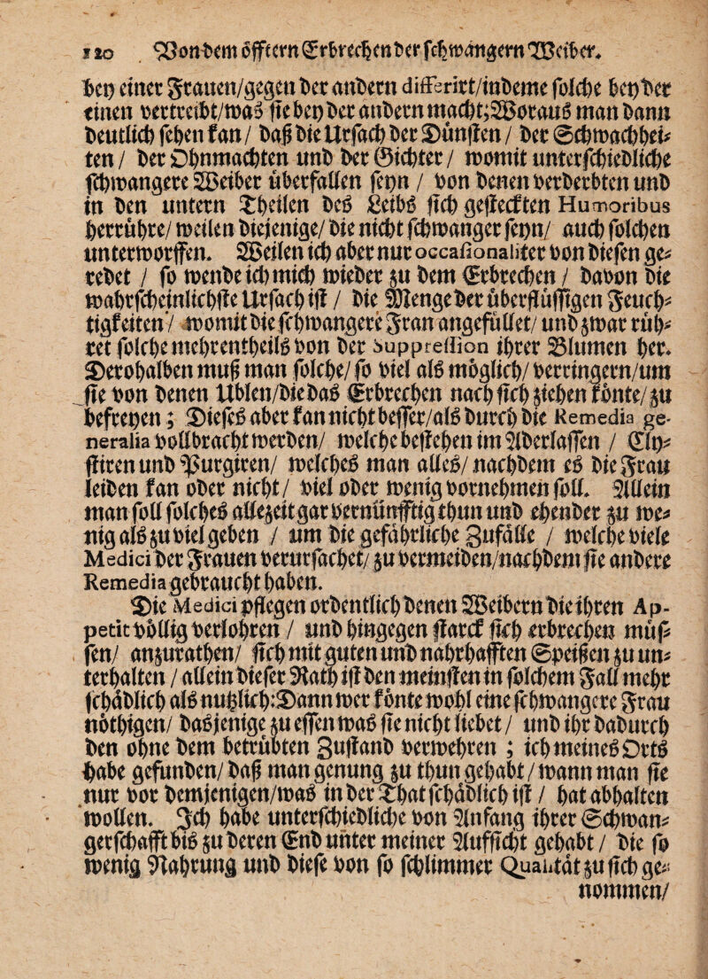 ben einer gtauen/gegen ber andern differirt/inbeme folcbe 6et)t*er «tuen rertccibt/tnaS fle bet) t>cc dnbetn tnad)t;2BotauS man Dann beutltcb fehen fml bafi Wellt fad) Der S)ünflen / bet ©ebwaebbei* ten / Der Ohnmächten unb bet ©lebtet / womit unterfdneDlicbe ftbwangete SBeiber «betfallen ferm / bon benen berberbten unb in ben untern ^heilen beS ßeibs fleb gejiecCten Humoribus betrübt«/ weilen Dtejenige/ bie niebt febwanger fepu/ aueb folcben unterworfen. SBeilen ich aber nur occaßonaütet bon btefen ge« tebet / fo wenbetebmidb wiebet p bem ©tbteeben / baoon bie wahtfcbeinliebfleUrfacbiff / bie mengebet überflüfltgen geueb* tigf eiten'/ womit bie fcbwangere gtan angefütlet/ unb jwat ruh« tet folcbe mebrentbeilS bon bet suppreffion ihrer 23lumen her. SDetobalben mufl man folcbe/ fo biel als möglich/ berringern/um fle bon benen Itblen/biebaS ©rbrerben nach fleh sieben fbnte/ p befrepen; Sie jeS aber f an nicht befer/alS bureb bie Remedia ge- neraiia bollbracbtwerben/ welche belieben im Slberlafen / ©lp* fiten unb ^urgiren/ welches man alles/ naebbem eS bie grau leiben f an ober nicht / biel ober wenig bornehmen foll. Sillein manfollfolcbeSafeseitgarbernönftigtbununb ebenber p we* nig als jubiel geben / um bie gefährliche Befalle / welche biele Medici bet grauen berurfachet/ pbermeiben/nac hbem fle anbere Remediagcbraufht haben. 2)ie Medici pfegen otbentliel) benen SBetbcrn bie ihren A p- petitbblligberlohren / unb hingegen flatef: fleh erbrechen mit fl fenl anptathen/ fleh mtt guten unb nahrhaften ©peilten suun* terhalten / allein btefer SKatl) ifl ben memflen in folehem gall mehr febäbiieb aB nuffliefpSann wer fonte wohl eine f hwangere grau nötbigen/ baSjenige su efen was fle nicht liebet / unb ihr baburch ben ohne bem betrübten guflanD beemeheen ; ich meines DrtS habe gefunben/bafl mangenung p thun gehabt / wann man fle nur bot bemjenigen/waS in ber SbatfcbdDltcbijf / hat abhaften wollen, geh habe unterfcbieblidK bon Sin fang ihrer ©cbwam getfchaftbiS §tt beten ©nb unter meiner 2luffldjt gehabt / bie fo wenig Slahrung unb biefe bon fo fthlimmet Quahtdtpflcbge*