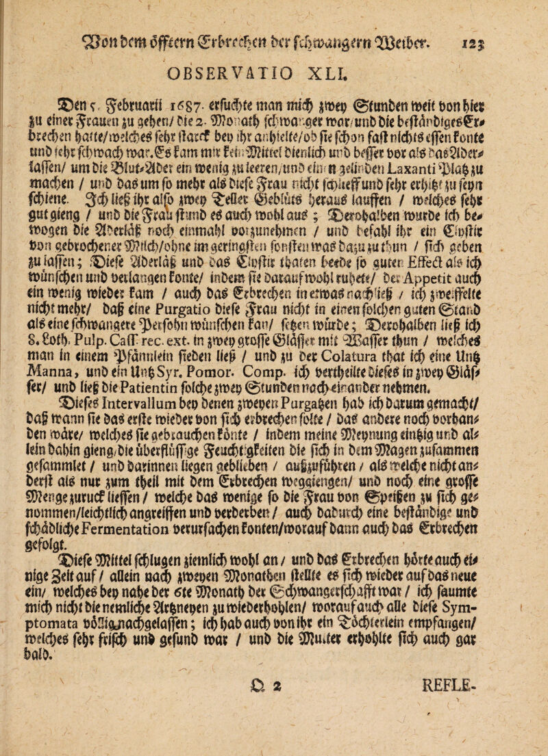 SSott hem öffwn &bmhm kr fchmangem QEßetbcf. 125 OBSERVÄTIO XLL ' I ©en <r gebruarii n587- erfechte man «ti# jr»ep Sftmben weit bon bi«* |u einer grauen .u geben/ Me 2- ®?onoth jchmanger wor/unbbie bejMnMgeSfr* brechen hat te/mdcheS fehr llacrf bep ihr anbleite/ob fie fchon fall nichts cffett f ernte unb lehr fd) wach war.€sfam mir EefcSRittel bienlith unb befer ber als tmsSlber«* lafen/ um Me £ßlufc>2i&e? ein wenig j-uieeren/unb ein? n gdinben Laxanti ‘Dtah ju machen / unb bas um fo mehr als biefe grau nicht fchltetfunö fehr erfelf fe fepit fchiene 3$ ließ ihr aifo tmep ^efler ©eblüts heraus laufen / welches fehlt gutgteng / unb biegrau flunb es auch moblaus; ©erohaiben mürbe leb bc* mögen bie Sfbertöf noch einmal?! oorjunehmen / unb befahl ihr ein ©pfHc bon gebrochener!D?iSd)/ol)ne imgersngfltsi fonftei!maöbapmtlun i fich geben ?utaffen; ©tefe täberlöff unb bog ©pflir thafen beeOc jo guter! Effeä als ich »ünfeffen unb »erlangen fönte/ inbem fie Daraufmohl rubett/ bet Appetit auch ein wenig mieber fam / auch bas trbrechen in etwas ttathließ / ich j meißelte nicht mehr/ baf eine Purgatio biefe grau nicht in einen [eichen guten ©taub alSefnefchwangete^etfohnmunfehenran/ ftpen mürbe; ©erohaiben lief ich 8.8ofh. Pulp. Calf rec. ext. in jmep gtofe ©taffe* mit ‘SBafer thun / welches man in einem 'jjffemlein fteben ließ / unb ju bet Cola tunt tbat ich «ine Un$ Manna, unb ein UnfcSyr. Pomor. Comp, id) berthäüte MefeS io$wep@taf* fer/ unb li«§ biePatientin folche jwep ©tunbetttweheinanber nehmen, ©iefes Intervallum bep benen jmepen Purga&en hab ich barum gemacht/ baf mann Re bas erfle mieber bon ffd& erbrechen feite / Da« anbere noch oorfcan# benmäre/ welches (te gebrauchen fönte / Inbem meine DDJepnung ein&lg unb al# lein bahin gieng/bie überflüf ge geuchtigfetten bie jidhin Mm Klagen jufammen gefammlet / unb barmnen liegen geblieben / aufijufühten / aiswelfse nicht an# berff ais nur jam theil mit bem gebrechen meggiengen/ unb noch eine große Stenge juruef liefen/ weiche bas wenige fo bie graubon Speien ju ftch ge# nommen/leid)tilch angteiften unb berbetben / auch baburch eine befiänbige unb übliche Fermentation berurfachenfonten/momuf bann auch bas gebrechen gefolgt. ©iefe Mittel fchlugen jtemlich wohl an / unb bas g tbrechen horte auch ei# tilge Seit auf / allein nach *wepen SDIonathen Heilte e? [ich mieber auf Das neue ein/ welches bep nahe ber 6te Donath ber ©chwangetfdtafft war / ich faumte niitf) nicht bie ärmliche 2lrfcnepen ju mieber bohlen/ worauf auch alle biefe Sym- ptomata ttaStgjiachgelafen; ich hab auch bon ihr ein ^6ch(erlein empfangen/ welches [ehr frifch unb gefunb war / unb bie 2JJwter erhohlte (ich auch gar halb.' /:; ■■■