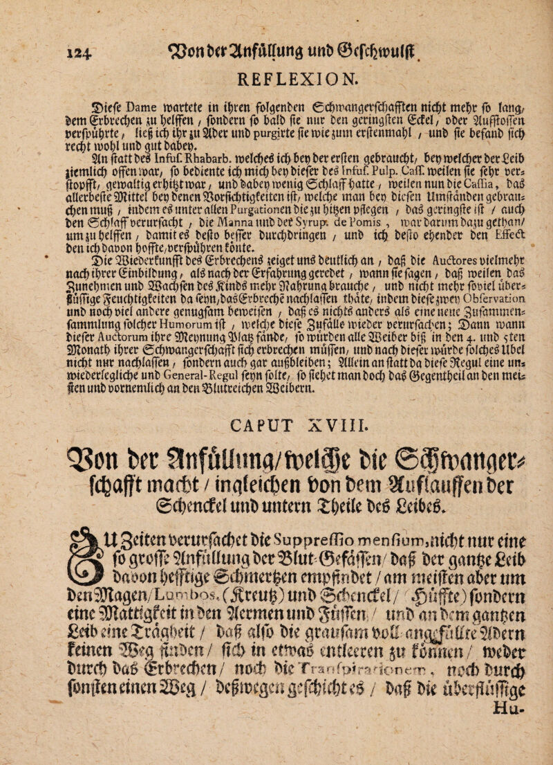 124- uni) ©efcfjroulff. REFLEXION. &tefe Dame martete in ihren folgenben Cchmangerfcfmfften nicht mehr fo lang/ lern Erbrechen m pelffen , fonbern fo halb ge nur ben geringgen ^ctei, ober ^ufgotTeti nerfpuhrte, üefidjiljriuäberunbpurgirtelteniiejumerfiennia^l , unb ge befanb ft# reci)t mohluttb gutbabep, Kn frattbe^ InfoCRhabarb.n)d^tdb bepberer(len gebraucht/ bepmeleher betreib liemiich offen mar/ fo bebiente ich mich bep biefer M Infof. Pulp. Calf, metlen fte febt rer* fiopjft/ gemaliigerhihtmat/ unb habet) wenig Schlaff patte, metlen mm bie Caffia, ba£ aUerkge Mittel bepbenen^orfiebtigfeitentfl> meldje man bep tiefen Umftdnbengebratu chenmug/ Htbeme^unteraöenPurgationenbie§uhi§cnpgegen , bal geringfk lg / auch fcen Schlaffoerurfa^t , bie Manna trnb Der Syrupr. de Pomis , mar barum ba^u gethan/ umjuheiffen/ bamiteä bego bejfer burchbringen , unb ich bego epenber ben Effeft ben ich baoon boffte/oerfpübeen i bnte* 3)ie2Bieberfunfftbe^^rbrechen^ jeigetun^beutüchan / ba§ bie Auftores otelmeht nach ihrer (£inbilbung/ a(6 nach ber Erfahrung gerebet, manngefagen/ bag meilen ba$ Sunepmen unb SBachfen be£ jvinb^ mehr Währung braune, unb nicht mehr fomel über* Süfftgegeuchtigfeiten barepnyba^rbrechenach!a!Ten thdte, inbembtefe$mepObfervation unb noch ml anbere gemtgfam bemeifen , bagc£ nichts anbcr$ aiß eine neue Sufammen* fammlungfolcherHumorumijt , mddjebiefe gufdUemieber rerurfarben; !Dann mann biefer Auftorum ihre$Zepnung $k$fdmbe/ fo mürben alle SBeiber big in ben 4. unb sten Donath ihrer Scpmangcrfchajfi geh erbrechen muffen/ unb nach biefer mürbe folehe£ Übel nicht nur naeplaffen, fonbern auch gar augbletben; SUleinangatt ba biefe $egul eine um mieberfegliche unb General-Regul fepn fallt, fo gepetmanboch ba£ 0egentpetlan ben meG f en unb oornemlicp an ben blutreichen Söeiberm CAPUT XVIII. 53on ber15ttfüUung/mel§e bie Sfmattger* 1 fcpajft macht / ingfetchen Pan hem Wuflatiffe» Oer @(f)encfd unt» untern £l>eite bcö ßeibeg. 2% U 3dtenberurfa(het bie Suppreffio menfium,nicht nur eine fo große ^fütftmgbetS(uh©efaf]en/ baf betgan$eßeib \gß baoon befftige ©d/merhen empftnbet / am weißen ober um ben:Ütagen/Lu'--bos,('5tceu0) unb ©chencfdyr puffte) fonbern eine Sftattigfeit in ben Hermen unb ^tifen! unb an bem aanben £db eine Xrägbeit / bof alfo bie groufomboE ang^ittreibern feinen 2g«g ftnben/ f?d> in etftai entleeren 5t? formen/ tuebetr bnrcö boö Crbrecben/ noch bieTranfpimtonefR. nsxb burefr fontten einen 2öeg / belegen gefehlt e£ / baf bie ubetfUnTige Hu-