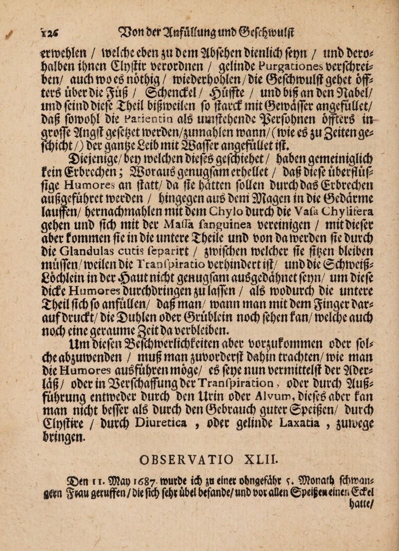 %z$ SJott her SlnfiHfung unh ©efchwulff «twehlen / bellte eben ju hem Slöfehen Dienlich fepn / unh Dero* falben ihnen (glpfir berechnen / gelinge Furgationes berfchrei* ben/ auchwoeßnöthig/ oplcn / l)ie ©efcbwulff gebet öfi* terß übet Die güf / ©chenctel/ puffte / mtb btf an Den SRabel/ unhfcinbbiefe £beil bifmeilen fo jfatef mit ©ewdffet angefüllet/ hajj fowobl hie Patientin alß umf eöenhe ^erfobnen öffterß in grofe Singt! gefegt weeben/jumablen wann./ (wie eß ju Seiten ge* fcöicht /) her gan§e Seih mit 2BafTec angefüllet iff, diejenige/ ben welchen biefeß gefchiebet / haben gemeiniglich fein (gebrechen; 2Bot auß genuafam erhellet / bafi hie je über jiü f* fige Humores an ffatt/ ha jte hatten fallen hurchhaß (Erbrechen aufgefübret werben / hingegen auß heni Klagen in hie 0ehdrme laufen/ hernachmahlen mit hem Chyio hurch hie Vafa chyiifera gehen unh fleh mit her Mafia fanguinea bereinigen / mithiefer aber fommen fein hie untere Xheile unh hon ha werben fie Durch hie Glandulas cutis feparirt / jwifchen welcher jie fhen bleiben müfen/ weilen hie Tranfpiratio berbinbectij!/ unh hie (Schweif* ßochlein in her $aut nicht genugfam außgehdhnet fepn/ um hiefe hitfeHumores Durchbringen julafen/ alß wohurch hie untere £beil ftch fo anfüllen/ haf man/ wann man mit hem ginger har* auf hrueft/ hie Stühlen ober ©rüblein noch fehen fan/ weifte auch noch eine geraume Seit ha berbleiben. Um hiefen 25efchwerlichfeiten aber bot&ufommen ober fol* cheabjuwenhen / muf man juborherjl hahin trachten/ wie man hie Humores außfübten möge/ eß fepe nun bermittelfi her Slher* Idjj/ ober in ^erfchaffung her Tranfpiraäon, ober Durch Slufi* füötung entweher hurch hen Urin ober Alvum, biefeß ober fan man nicht befer alß hurch Den ©ebrauch guter ©peifjen/ hurch dlofiice / hurch Diuretica , ober gelinhe Laxatia , juwege bringen. OBSERVATIO XLII. 5h<n 11. SEJIau 1687 worbe ich p eine« obngefäb« c. Donath febwan* gern grau gerufen/ öle fieh f«h« übel befanbe/ unh oor aßen ©peljjeueinert €cfei haue/