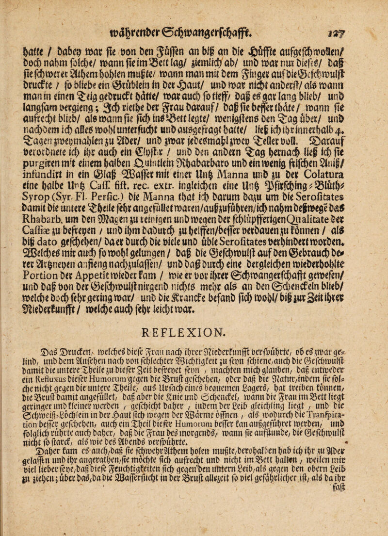 baff« / böbe? ttXK fte t»n ben S'öffw <*n big an Die «gjüjfte aufgefdbmoHenf becb nabm folcbe/ wann fte im SBeft lag/ Kiemir# ab/ unb »at nuv biefsS/ bap jlefd)tt>««t $tbem boblen rauft«/ »ann man mit dem ginget auf bieÖcfcbttHiljt btucfte / fo blieb? ein ©röblein in bet $auf/ unb war nfcbt anberi!/ als wann man in erneu ^eig gebruef t hätte/ war aucf)fo tieft) bap es gar lang blieb/ unb langfam »ergteng; 3$ rsetbe bet grau barauf/ baSHie beffer tMte / mann fte aufrecht blieb/ als mann fte jtd) ins Sßett legte/ wenlgfletiS ben ^ag 6bet/ unb nadlest icfi alles mobl unterfUc&f unb auSgefragt batte/ lief idb ibr innerhalb 4. fragenjwei; mahlen p Slber/ unb $wat jebeSmabl jwep gellet boQ. SDarauf öetotbnete id) i!)t auch ein ©uftr / unb ben anbetn 3rag b««na# llep leb fte purgiren nrt einem halben Cniiutletn fKbabarbaro unb «ln wenig ftifeben 2(mf / infunditt in ein @lap 'SBafter mit einet Un| Manna unb p bet Colatura eine baibe Unb CalT fift. rec. extr. ing!eicf)<n eine Unb ^ifttfcbmg * 33lütb* Syrop(Syr-Fl- Perfic.) bie Manna fbüt id) batum bap um bie Serofitates bamit bie untere ^beile febt angefüöe t waten/auf pfübten/fcj>nabmbepmege ba$ Rhabarb. um ben CDJagen p reinigen unb »egen bet fdblüpftetigenQu alitate bet Cafliae p beftepen / unb ihm baöutcb p belften/beffer »erbauen p fönnen / als btp dato gefebeben/ baer butdb bie Diele unb üble Serofitates berblnbetf worben. SEBekfieS mit auebfo wob! gelungen/ bap bie@efebn>ui|iaufDen©ebraudbDe» ret Sfibnepen anjteng nacbplßffen/ unb Da# butdb «in« Dergleichen wiebetboblte Portion bet Appetit miebet fam / wie et bot ihrer (Scbwangetfcbaftt gewefen/ unb bap bon bet ©efd)wul|imrgenD ntdf>tö mehr als an ben @d>encfein blieb/ welcb« bscb febt gering war/ unb bie Ärancfe befanb ft# wohl/ bip pt Seit ihre* Sftiebettunfft / wekbe auch febt ieiebt war. '• ' . v _ t REFLEXION. ©a§ Drucf en> mddheS tnefe *?rau nach ihrer 9lieberftmfft oerfpuhrte/ ob t$ WM finb, unb hem Stnfehen nach non fd)kd)ta |U fern* fehiene/atteb bie ©efchmuffi bamit bie untereXheffeiu tiefer Seit befreiet fet)n , machten mich glauben/ hafentmehet ein Refluxus tiefer Humorum gegen bie 33ruffgefcbeben/ ober baß bie SRatmvtnbem ffefol* d)cnid)t gegenbteuntere XbdlC/ au$ Urfadhemeä bequemen £agerS, bat treiben fonnen, bte §3ruft bamit angefultet/ tag aber bie jt nie unb bebernf t\, mann bie S^au im 35ett Regt geringer unb tfeiner merten , gefebiebt baber , mbemberßeib gleicbimg liegt , unb bie 0cbmetfi^bcbieminber-Oaut(tcbmegen berÖBdrme offnen , a\$ moburcbbieTran^ira- tion bejTer gefebebett/ auch ein V)til biefer Hamorum beffer fan anggefubret merben/ unb foigUdb rübrte auch baber7 baf bie Srau bei^ morgenbf/' mann ffe aufjJtmbe/ bie 0ejcbmul(l nityt fo ftarcf/ aB mie beo Slbenb^ oerfpubrte* Daher fam aueb/baff ffe fdbmebr3(tbem holen mugte/berohalben hab ich ihr ß 9(ber getafftn unb ihr angerathen/ffe mochte ffcb aufrecht unb nicht tm35ett halten, meiienmm ml Heber fepe/baf biefe Jeuchtigfdten (ich gegen’ben untern ^eib/aB gegen ben obern £eib in liehen; über ba^/ba bie ®a|Terfucbt in ber 33ruff aüeieit fo oiei gefährlicher iff/ alö ba ihe *■ tag. *