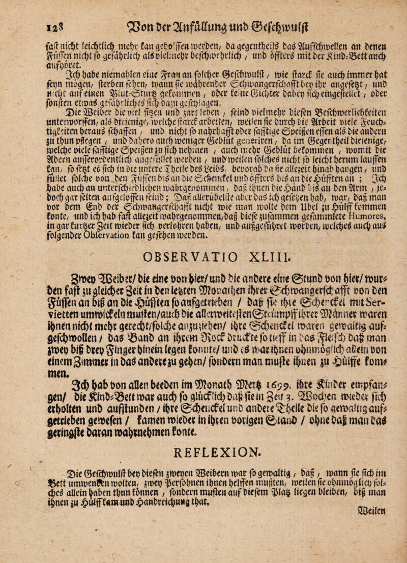 i*$ COon üa*2fnftttrtm$ tinb ©<fc$rcufft fall nicht fetd&tfic| mehr tan geholfen merben/ bagegentheiB ba$ ^uffchmelfen an bene» ^titlen nicht fo gefährlich aBmelmepr befchmehdkh, mib effterg mit berfinkSSett auch öüfoorct 3ch habe nkmaken eine Stau an fofeher ©efchmulg, n>ie ftard Ile and) immer bat fepn mögen/ gerben fehem mann ge mdhrenber echmangcrfahafftbep tpr angefete unb w ci; t auf einen Siuk@iur$ gefwmnett / ober feine (Sichter babep gcheingegeUet t ober fangen timi gefährliche^ M) ba^u gefchlagem ©ies3£eiber biemel g§en unb pri leben , feint) melmehr biefen ^efchmerUchfeiten nntennorjfen/ aB bkienige/ mefche garcf arbeiten/ meilenge burch Die Arbeit riefe geucb* tigfdten beranl fchaffen , imb nicht fo nahrhaft ober fafiptige 0pet§en egen aB bk anbern jtithun pflegen , unb bahero auch weniger (äebfttt generiren / ba tm 0egetitheü bkienige/- welche okkfa(fttge6peigen|u fleh nehmen , auch mehr ©ebfut befommen , womit bk $bem augerorbentlich mtgefnl&t werbe» / unb'metfenfofehe^ nicht fo (eicht herum laufe» Cau, fo fegt eö fiel) in Die untere Ipeile be$ £eib$/ beoorab Da fte allezeit hinab parken ( imb füaet folcpe oon ben Söffen bB an Die 0chettcfeiunb öftere bk an bk pufften an ; 3cp habe auch an uuterfchkblichen wahtgenommen / bag ihnen bk£änb M$ an ben $tm , je* hoch gar feiten «ufgeloffen feiitb; Sag alrrubeige aber bagnhgekbenhäß mar/ bag man oor bem 0nb ber ochwangerfebafff: nicht mk man molte bem Übel p^ulff hemmen tonte/ imb ich bab fag alkkitmahrgenommen/bag biefe pfammen gefammlete Humores, in gar butte Seit mieber geh oerJehren haben/ unbauggefuhret worbem welche^ auch aul folgenber Obiemtion bau gefeben werben. OBSERVATIO XLIII. Smep Reibet/ bie eine \>on hk*/ unb bfe artbere eine @mnb oon Wer/ mur* ben fafi pideicN B^t in ben feiten $?onat!en ihrer@d)mangeEfct afc ton ben Söfljen an btß an öle Jg)ü|ftea foaufaeideb^n / bat fte $te (geherefä mit Ser¬ vietten ummiefdn muflen/auch bie a8crmeitcj!en@tnimpff ihrer SSUnmt traten ihnen nicht mehr gerecftt/folche anju sieben/ ttye @chencfd mären gemaftig auf* gefcbmolkn / bat ®anb an ihrem 9voc? Drucfrefotkff in ba#■JJleifcb' bat man jmet) bif brep ginger hinein (egen fomm/ unb it mx.ihnen ermöglich allein bon einem3fmrnei in ba^ anbere ju gehen/fonbern man muffe ihnen iu iJüljfe fom* mem 3$ hob bon aDen beeben im Donath $?eth i6?p< ihre Äinber empfand gen/ bie SUnb*33eit mar auch fo glücflieh bat fte m Seit 3. Sßochen Mietet fiel) erholten unb aufilunbcn / ihre ©dhencfel unb anbete ^heik bk fo gcmakig auf? getrieben gemefen / famen mieber in ihren Porigen ©tanö / oh«e ba| mau ba$ geringjie Daran mahrnehmen fonte. REFLEXION. ©k 0efchmu(j! hep Dkfett ^mepen Reihern mar fo gemattig, Dag, mann ge geh im ^ett ttmmen9rnmotten/ jmep ^erfohnen ihnen hdffEn mugtett/ meüenge ohmnoglicp foU che^ aUetn haben thnn tonnen , fonbernmugeaaufbkfem 5)(a§ liegen bleiben/ big man ihnen p 4>nlfffaro nnh ^)anbreich«»g thnt» SSeilen