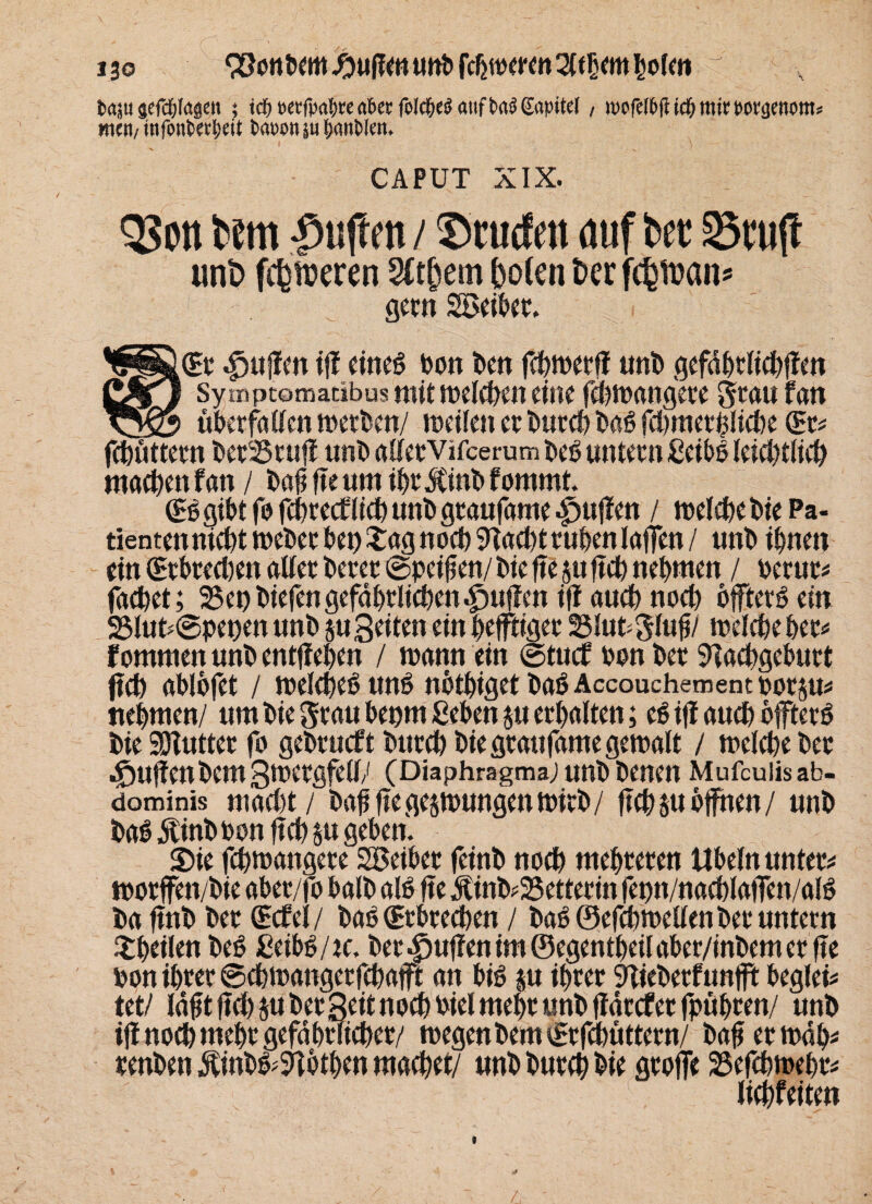 13© (Sonbem puffen unt» fehleren 2(f ijem holen t><p aefdjlasen ; td) t>etfpat>rea6er foldjeö aufGapitet, mofd&ft id; ttiimt\)e!iom= mm/ infoutedjdt fcauott |u fjaiiblen. CAPUT XIX. QSott t»em -pujtf n / ©tucfat auf bet 33tu|t unb fcbweren SCtjjem holen t>er fc^n?ans gern Söeibcr. 'diiß (Er puffen ff! eines bon kn fchwerff unb gefdhrlichffen Qm} Sympcomaabus mit welchen eine fchwangere grau fan uberfallen werben/ weilen er burch baß fcl)mct^Iict)e (Er« fchüttern ktfßruff unb allervifcerum kö untern ßeibö leichtltch machen fan / bafi fte um ihr Äinb fomrnt. (Eg gibt fo fchrecf lieh unb graufame puffen / welche bie Pa¬ tienten nicht weber bet) £ag noch Nacht ruhen laffen / unb ihnen ein (Erbrechen aller berer ©peilen/ bie fte p ftch nehmen / berur« fachet; 25enbiefengefährlichen^uflen iff auch noch öftere ein 23lut*@pet)en unb p Seiten einhefftiger 25lutglufj/ welche her« f ommen unb entgehen / wann ein ©tuet bon kr Nachgeburt ftch ablbfet / welches uns nöthiget baSAccouchementporp« nehmen/ um bie grau bepm Sehen perhalten; eS iff auch öftere bie SDlutter fo gebrueft burch bie graufame gewalt / welche ber c&uffen km Swergfell/ (Diaphragma/ unb benen Mufcuüsab- dominis macl)t / bofj fte gezwungen wirb / ftch p öffnen/ unb baS Äinbbon ftch p geben. Sie fchwangere Söeiber feinb noch mehreren Übeln unter« worffett/bie aber/fo halb alb fte ÄinkSetterin fetm/nachlaffen/alS ba ftnb ber (Ecfel / baS (Erbrechen / baS ©efchwellenbec untern ^heilen kS JßeibS/rc. ber puffen im ©egentheil aber/inbem er fte bon ihrer ©chwangerfchafft an bis p ihrer Niekrfunfft beglei« tet/ läftt ftch p ber Seit noch Piel mehr «nb ffdrcf er fpühren/ unb if! noch mehr gefährlicher/ wegenbem tEr fchüttern/ bafjerwdk renben ÄinbS^Nöthen machet/ unb burch bie groffe 23efchweör« lichfeiten »