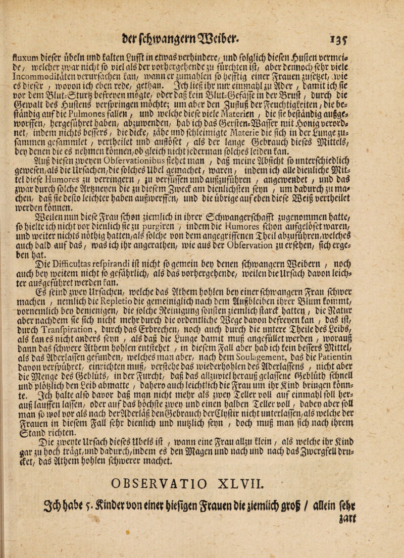 iw w ^Bct'&cr. 13? fluxuin tiefet ubeltt tittb falten Cnfft in etwas »erhinbere/ unt fofgfi® tiefen puffert tcrmet* te/ welcher*warni®tfo »ielalSteroorhetgehenbeju furchtent® aterbenno®fett»iele Incommoditatenteturficten trnt/ warnt er mmablen foheffttg einet Stauen uifefcet, wie eS tiefet , woooni® eben tebe; gethan* ^ctiiep^mtteinmatliu&tet, bamit tcf? fte »Ottern Ölu&öturkbefrepenmogte/ ober tag fein 58luts@efaffe in bet Sötnft, tutet tie ©ewaltbeS Rügens »erfprmgen mo®te; um aberben 3ußußberSeu®tigfeiten/biebe* f?dnti(] auf tie Pulmones fallen / unt weldje tiefe oiele Materien , bieftebegdnbigaufigc* worffeü/ bergefübretbaben/ abjuwenbem babi®baS@erfkm©affer mitjponigperorb* net/ intern m®tS befferS , tie tiefe/ jähe unt f®leimigte Materie tie ft® in tet £ungep# farnmen gefammlet 7 »ertbeilet unt aufofet , als tet lange ©ebrau® bicfeS SDftttelS/ tep tenen tie eS nehmen fonneit/Ot giri® nt®t jetetman fblct>eö leiten fan* §Uiß tiefen ^»epen Obfervationibus gebet man , baß meine $ibjtd)t founterfdgetü® gewefen/alSbieitrfa®en/biefol®eSUbel gema®et/ waren, intemi® alletienlicfceSKit* Ul tiefe Humores $u »erringern , |tt oerfuffenunbaußptführen , angewenbet , unt tal $war tutd) foldte 5lt^nepen tie |u tiefem 3wecf am tienlidjgen fepn , um babur® $u ma* ®en7 baß ge begolei®ter haben außwerffen, unt tie üttige auf eben tiefe 2öeiß »er®eilct werben fbnnen* SBeilennun tiefe Statt f®on ffemfi® in ihrer <5®wangerf®afft ^genommen batte/ fohteltei® nichtnottienlicf?fiept purgiten , intemtie Humores fdton aufgelbfetwaren, unt weiter ni®tS nothtg hatten/alS fol®e »on tem angegriffenen Shell abäuffihren,wel®e$ au® talt auf baS, waS i® ®r angerathen, wie auS tet Obfervation $u ergehen, (tet erge* ten hat* £)ie Difficultas refpirandi iß ni®t fo gemein bep tenen f®waugern SBeiberu , uo® and) bet) weitem nid)t fo gefdhrfi®/ alt? baS »orhergehente/ weilen tie Urfad) taoon lei®* tet auSgefuhret werben fan* gs feint $we» Urfa®eu/ wel®e tat? Wem hohlen bet) einet f®maugeru Stau f®wer machen , nemücb tie Repletio tie gemeiniglich na® tem äufbleiben ihrer Sßlumfommt, »ornemli® bet) teniemgen, tie fol®e Steinigung fangen jtemli® ßard hatten / tie Statut abeenadfaem fte ft® ni®t mehttut® tieottentli®e 2Bege taoon befrepenfan , baS iß, tut® Tranfpiration, tut® baS (ErbWen, noch au® tut® tie untete Steile beS£eibS, als faneSm®tanberS fepn , alSbaß tie Punge tamit muß angefußet werten , worauf* tann baS f®wete Wem hohlen entliehet , in tiefem Sali aber hab i® fein befferS Mittel/ aB baS Slberlaffen gefunben, wel®eS man abet/ na® tem Soulagement, ta^ tie Patientin tatonnetfpühtet/ einrid)tenmug/ oetßehe ta^ wietethohlenteöSitetlaffenö , ni®t aber tieSJtenge te^@eblut^/ intetgutdjt/ taßta^ allpwielhetaußgelaffene ^eblöth fdmell unt plbhlt®ten£etb abmatte, taheto au® lei®t!i® Meltau um iht^int bringen fottm te* 3=d) halte alfo baoot tag man ni®t meht al^ jwep bellet »oll auf einmahlfoll htt^ auglauffenlaffen/ otet aufba£hb®ße$wep unt einen halben Xelletooll/ babepabetfoH man fo wol »ot aI6 na® tetSltetldg ten®ebtaud) tet^lpgit ni®tuntetlaffett/al£ wel®e tet Stauen in tiefem Sali fef)t tienli® nnt m®li® fepn , to® muß man g® na® ihtem ©taut richten* £)tc jweptetltfa® tiefet UbeB iß , wann eine Stau alftu fletn, aB wel®eiht^tnb gar ju ho® tragt/unt tatut®/intem ten Sftagen unt uad)unt nadjta^gwctgfellttm det/ tab Wem hoh^tt f®wetet ma®et* OBSERVATIO XLVIL m /