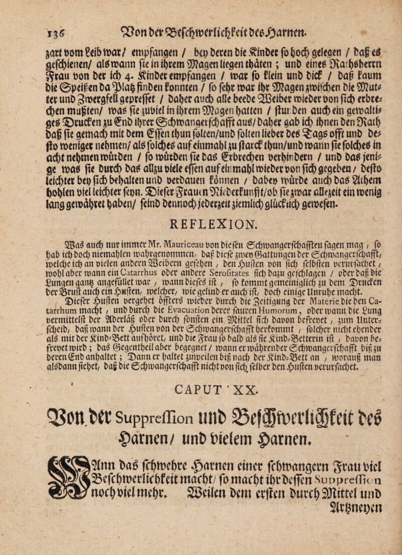 bet* jort »om Sdb war/ empfangen / bcp beten bie ftlnber fo hoch gelegen / baji ei gtfchlenen/ alöwann fte in ihrem Wagen Kegen thäten ; unb eine« fKa^betm jfttau »on bet leb 4. &inbet empfangen / war fo flein unb bief / baß faum bie ©peilen ba*)Mah|itibenfonnten / fo feht war fht SKagenawUchen bieSDIun* ter unb 3 wergfell gepre jfet / habet auch aOe beebe 2Beiber wieberoon fleh erbte* eben mußten/ was fte pptd In Ihrem Sröagen bauen / jlur ben auch «in gewaltf« gel ©ruefen p €nb Ibtet ©ehwangetfehafft aui/ habet gab idf> ihnen ben 5Katb baf fte gemach mit bem gjfen tbun fotten/unb folten liebet bei ^age offt unb be# Jlo weniger nehmen/ ali folchei auf elumabl ju flarcf tbun/unb wann fte fokheß in öd;t nehmenwütben / fo wütben fte bai Erbrechen »etbinbern / unb bai feni# ge wai fte Dutd) bai aüju »feie effen auf elumabl wiebet ton fleh gegeben / befto leichter bepftb behalten unb »«bauen Pennen / babep würbe auch bai Silbern hohlen »iel leichter fepn. ©tefet graut n Uiieberfunfit/ob, fte jwat aSejelt ein wenig lang gewähret haben/ felnb bennoch jebtrjeif ziemlich glücf (ich gewefen. REFLEXION. V. 5® aS and?) nur immer Mr. Maurieeau oon btefen 0cbmangerfcbafftm fugen mag , fo |ab ich boeb niemabien mabegenommen/ baß biefe pm ©attungenber 0c&wngerfc&afft/ m\d)t ich an fielen anbern SBeibem gefeben , ben jjpufkn oon ftcb fefbjten oeruvf&cbet / mobi aber mann ein Catarrhus ober anbere Serofitates flct) bap gefcblagen / ober baß bie gungen gam$ angefuliet mar, matt« biefetfift , fo fommt gemeiniglich $tt bem Druden ber &rujt auch ein #«jfett/ mefc&etv mie gelmb er auch ifi, boeb einige Unruhe macht £>iefer Jjbuften oergebet ojfferg mietet bureb bieSeitigung ber Materie hieben Ca- tarrhum macht / unb bureb bie Evacuationberer faurenHumorum, Obermann bie gung oermitteiß ber überlaß ober bureb fonfren ein 9JUttd ftcb baoon befreiet i, prn Unter? febetb/ baß mann ber jpuftenoön ber 0cbmangerfcbafftberfoinmt , folcber nicht ebenbet al$ mit ber 5dnb*2$ett aufboret/ unb bie grau fo 6a(b ale fte jdnb^etterin iß, baoon be? freuet mirb; ba$ ©egentbeilaber begegnet / mannermdbrenber0cbmangerfcbafft biß^u beren^nbanbaltet; Banner haltet jumeüenbiß nach ber jHnb^ett an , moraußman atöbann ßebet/ baß bie 0cbmangerfc&afft nicht oon ßcb. feiber ben duften oerurfacbet ' * CAPUT* XX. Q3on ber supprciEon unb 23effflfo)etü§Cett be3 tarnen/ unb Oietem f>arnen. 5tmt bag fchmchw Rainen einet fchitangcrn ^tau Diel Scfchtwrlichfdt macht/ fo macht thtbcffm sunpredi« a noch Diel mchf. SOctlm t>cm eefien bucch SJItttd unb , 2(cgnet)m