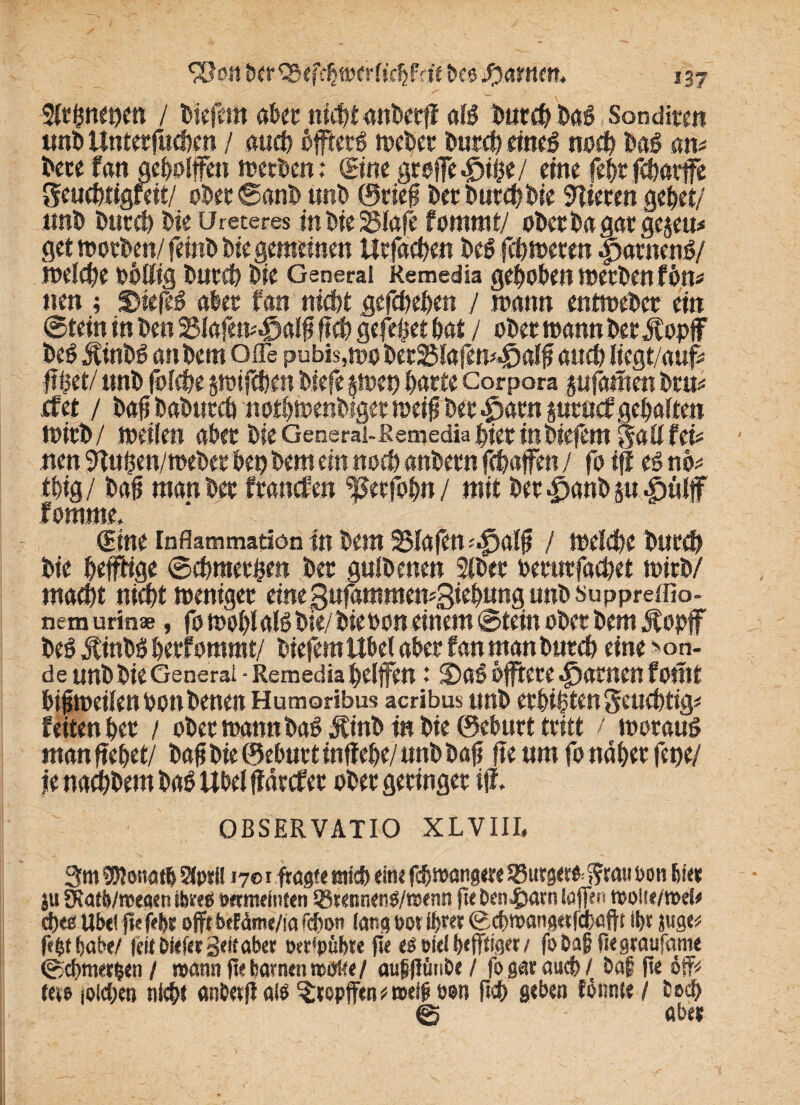 2lthnet?en / biefem aber ni^tanbecff als Durch Das Sonditen «ni> Unterfuchen / auch öfftetg weber Durch eines noch Das am t>ece fan geholfen rt?ccDcn; &m groffe^ihe/ eine fehrfcharffe Seuchtigfeit/ obet©anb tmt> ©rie0 Der Durch Die Vieren gehet/ ttnb Durch Die Ureteres inbie25lafe fomrnt/ oDetbagacgejeu:* get worben/ feinb Die gemeinen Ucfachen Des fchweren ipatnenS/ welche rollig Durch Die General Remedia gehoben werben fern* tun ; DiefeS aber fan nicht gefchehen / mann entweDec ein ©tein in Den SSlafemJoalfi fich gefeijet bat / ober wann Der Äopff beS Mintß an Dem offe pubis,wo becSSlafett^alfi auch liegt/aufc fffcet/ unb folche §wifchen biefe harte Corpora pfamen bru* jcfet / bah babuccö nothwenbiger meiner 4parnptucf gehalten mich/ weilen ater Die General-.Remedia hier inbiefem all fei* nen 9Tuhen/webet bei? Dem ein noch anDern fchafen / fo iff es no* thig / bah man Der francfen '’ßecfohn / mit Der^anDp ^iülf fomme. Sine Inflammation in Dem SSfafen^alh / welche Durch Die heffHge ©chmethen Der gulDenen 2lbec recurfachet wirb/ macht nicht weniger eine gufamraewgiehung unD suppreifio- nem urinae, fo wohl als Die/ Die bon einem ©tein ober Dem Äopff beS JtinbS herfommt/ Diefem Übel aber fan man Durch eine >on- de unD Die General - Remedia helfen 13DaS offfcte tarnen fomt bisweilen bon Denen Humoribus acribus unD erbitten Seuchtig# feiten her / ober wann baSÄinbtn Die ©cburt tritt / woraus man flehet/ bah Die ©ebnet inffehe/ unD bah fte um fo naher fei?e/ ie nachDem DaS Übel ff dtcfec ober geringer iff. OBSERVATIO XLVIII. 3m euionatb Sfpril j 7® f fragte mich eine fchwangere 25utger& $?rmt oon hie* $u fKatb/megen ibms twmeinteti Q3rennen$/rcenn fte ben^arn (offen rooite/rod# d)eö Übel ftc fe&e ojft betdme/ia fcbon lang oor ihrer Bchmatigufdhaftt ihr juge* fe^t habe/ |ci(öie(et Seit aber tKt'pübte fte e$wel heffriger/ fobaf fiegraufante ©chmerien / mann flebarnenmoKe/ aupjfün&e / fo gar auch / baf he off* tue joichen nicht anberflalö Stopfen# weiß oon fich geben tonnte / tod? © aber