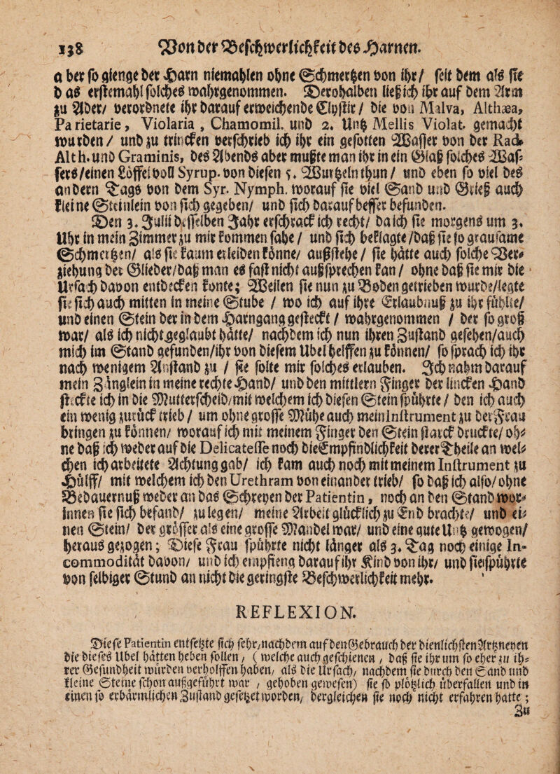 i }8 SUott tw 25efdjwcrltchfert tw tyamn. o bet fo gienge bet £arn nfemablen ohne ©cbmetfcen öon ihr/ feit bem dH f!e b ab erßemablfolcbcb wabtgenommen. ©etobolbeti lief ich i&r auf bem ata» gu 5lbet/ »etorbnefe ibt batauf erweicbenbe ©pfiit / bi« ooa Milva, Althaea, Parietarie, Violaria , Chamomil. unb 2. llnp Mellis Violat. gemalt würben/ unbju ttincfen ueefcbtieb ich i|t ein gefotfen 2Bafier bon bet Rai Alt h.unb Graminis, beb 2lbenbb abet muffe man ibt in ein ©faf foicbcb üBaf* fttb/elntnßöffelboHSyrup.oonbiefen 5. ^Burbelnthun/ unb eben fo oiel beb anbetn ^agö bon bem Syr. Nymph. worauf fie bicl ©anb u.ib ©tief auch (leine©teinleinbonficbgegeben/ unb ficbbatauf beffetbefunben. ©en 3.3ullib#iben 3ai>r etfebtaef icb recht/ bald» fie morgenb um 3, Ubt in mein gimmer ju mit fommen fabe / unb ficb besagte /baf fie jo gtaufame 0cf>mct|en/ gib fie faum et leiben fbnne/ außfiefe / fie batte aud) foldje‘Ser# {iebung bet ©liebet/baf man eb fafi nfcbf auf fpteeben fan / obne baf fie mit bie Ut<dd) baoon entbeefen fönte; SCBeflen fie nun ;u 58 eben getrieben mutbe/legfe fi; fid) aud) mitten in meine ©tube / mo id) auf ibte Stlaubnuf ju ibt fftbfie/ unb einen ©fein bet in bem .^arnganggeßeeff / wabtgenommen / bet fogrof n>at/ alb id) nid)tgeg!aubf hätte/ naebbem ich nun ibten gufianb gefeben/aueb mid) im ©tanb gefunben/ibt bon biefem Übelbeiffen ju fötmen/ fofpracb id) ibt nach wenigem 2ir>ßanb |u / fie folte mit folcheb etiauben. 3dbnabm batauf mein gänglein in meine rechte >&anb/ unb ben mfttlern ginget ber linefen dbanb fi efte idb in bie 9J?uttetfcbeib/mit roelcbem icb biefen ©fein fpübtfe / ben id) aud) ein wenig jutücf stieb / um obne gtoffe 0Jüb< aud) meinlnftrument ju betgtau bringen ;u Eönnen/ worauf ich mit meinem ginger ben ©fein ßarcf btuefte/ ob* ne baf ;cb webet auf bie Delicateflenocb bie€mpftnbiiebfei( beter?:bei(e an wel* eben iebatbeifefe 2fd)tunggab/ icb fam auch noch mit meinem Inftrument ru J£>älff/ mif welchem icb ben Urethram öon einanber trieb/ fobaf id) alfo/obne 58ebauetnuf webet an bab ©ebrepen ber Patientin, noch an ben ©tanb wot# innen fie ftcb befanb/ tu legen/ meine Sltbeitglücfiid) ju$nb brachte/ unb et* nett ©fein/ bet gtSffee.aib eine gtoffe $?anbel war/ unb eine gute Unb gewogen/ beraub gejogen; SDtefe grau fpübtfe nicht länger alb 3. £ag noch einige In- commodifät baoon/ unb ich etnpßeng batauf ihr Äinb oon ihr/ unb fieifpuprfe uon felbiget ©funb an tticbf bie getingjle löefcbwerlicbfeit mebr. t REFLEXION. Sfiefe Patientin entfette fiep fepr,nacpbetn auf i>en®e&ratirp ber btettltcfilienOfrunenen bie biefeb Übel patten peöen follen, (roeiepeauepgefepienen, bafi fie ibr lim fo eferju ii>-, rer ©efunbbeit reurben eerboijfen paben, al^ bie Urfacp, naepbem fie btircb ben ganb ttnb Keine ©teilte fd&on aufeefubrt war , gepöben gewefen) fie fb yiöljiict) überfaiien unb m einen fo etbfitmlicben 3»finnb gefepet toorben/ bergleicpe« (ie noch niept erfahren patte; v .1 3« I.