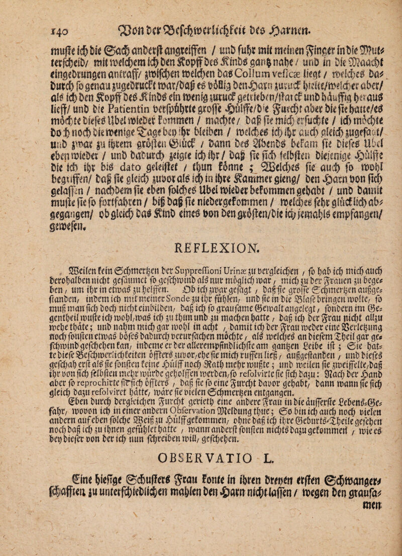 i4o <23011. tw QSffdjttWltc&ftit Bes tarnen. raufte icf> Bre <g>ß# an&etR öngteiffen / unB fu$r mit meinen ginget fable® ul* tetfdjeiB/ mit meinem icfrBen Söopfföeö JffnBS gan|nal>e / unö in Die SKaadft efageötMngen anftaff/ pifc^en meinen Ba« Collum veficse liegt / whi)C$ Mo Band) fo genau jugeötucft wat/Bafi es Poßfg Bfalsaio jutucf faelte/weldjet aber / als id) Ben £opff Des üinBö ein men ig sutuc? getUeben/flatcfunb fjauffig heraus lieft/ unö öle Patientin petfpäfate grofte $fi!fte/bie §a?d)t ölet Bkftetjötte/eo mörfae Bseft s Übel rofeöet lammen / madjte/ Daß fte mid) etfucfae / lc5 mochte 60$ no<$> Bre twfage §age Ben $*' Weiben / roeldje« sdH|tönd>gIeid>pgefa»t/ unö pat ju fitem gröftett ©iücf / Bann Be* SbenB# beFam fte Biefed Übel eben »lebet / unö Babutd) pigte Id) f|t / Bß§ fte ftef> felbften Diejenige $ülft e Die leb t|t biö dato geleistet / t|un Fönne ; 2Beld)eö fte aueb fa »ofa begtiffen/ Baf fte gleid) msotalö id> in iijte Kammer gleng/ Den egwtn oon fiel) geiafpn / naeftöemfte eben folcfteb Übel »lebet bekommen gehabt / unö Damit raufte fte fo fattfdölen / bif Dag fte nieöetgeFommen / melcbee fefa gIM lieft ab* gegangen/ 0b gleich Ba$ $ inO eines »an Ben gtbften/bie icb femai/ls empfangen/ gemefeti, REFLEXION, o SBeilen fein ©d;ttter|en bet Suppreffioni Urins ju Dergleichen / fo hab ich nid) auch berohaiben nicht gefäumet fo gefchminb aU trat möglich war, mid) j« bet grauen gu bege* 6en/ um ihrinetmaö guhelffen. Dbichjmargefagt, tagfte grofe©chmerfeenaugge* (ianben, tnbemich miftnettter Sande gn ihrfühlen, unb fle m bie 35lafe bringen molte; fo muj) manftch bod) nicht enthübe«/ tag ich fo grau fame (gemalt angelegt, fonbern tm &e-- gentheil mufle ich mehl,maö ich jutfjnnunb ju machen hatte, tag ich bet grau nicht aüju mehethäte; uttb nahm mid; gar rool;l in acht , bamit ich ber grau meber eine SÖerJebttng nocl;fonftenetma» böfeb babtirch »erurfachen möchte , a($ melcheS an tiefem $heil gar gce fchminb gefchehen tan/ interne er ber aßerempftnblicöfle am ganzen Seihe ift; @ie hat= te tiefe 55efdnneriid)feiten öffterb jusor/ehe (temtch rnffen lief, atifgcftanbeu , itnb btefcö gefdtah erji afdftc fottfen feine #ülffnod) 9tath mehr mufte; unb nietlen fte peiffe[te,ba§ ihr »an ftch felbfien mehr inttrbe geholfen »erben/fo refolvirtc fte fiel) baut: 9iaei) ber Jhanb aber fo reprochirte ftrftch öfters, tag flefo eine gurdttbaoor gehabt/ bann mann fte (ich gleid; bajtt refolvirct hätte/ märe fle Dielen ©chmerhen entgangen. eben burch begleichen gurcht gerieth eine anbere grau inbieättferfJe Seben^öe« fahd moDon ich in einer anbertiObfervationDJtelbungthtte; ©0 bin id; auch nod; Dielen anbern auf eben folche 3Betg ut ^ulffgefommen/ ohne tag ich ihre ©eburt^Xheile gefehen nochbagtd;iuihnen gefühlethatte / roannanberflfongen nichtsbajugefommert / miee^ hen tiefer Don ber ich nun fchreiben miß/ gefchehen. OBSERVATIO L. €ine lieftge ©cfiufta« S'cau Font« (n töten Btepttr etften ©d&raatrgew fiaffieii j« untetfcöieBlict;«« mafslen Ben &atn nt#tlafien / raegen Ben gtaufa^ men