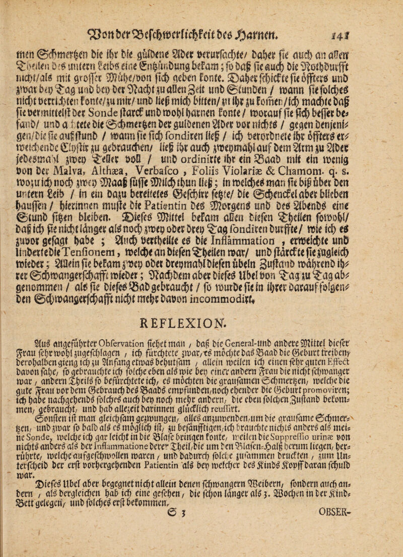 ^oitherSScfchwerftchfetf tf« ftamtt. ui mn ©chmerien bie ihr hfc güflxne aber wrurfödjtt/ bähet fle auch an aßeir 3ri?eilen De« unfeen üeibs eine fn^finbung befam; fo baf fte auch Die tucht/al« mit grojfet ©jähe/oon jtch neben fonte. ©aber fchicf te fte äfftet« unb jmav bp ^rag unb i>p bet Sftac&f p aßen Beit unb Btunten / wann fiefold}«« nidff eemJhteu f onte/p mit/ unb liefimid) bitten/plhrpfomen/fch machte baf fle oetmitfeili bet Sonde flatrf unb wohl harnen Eonte / worauf fle fleh beffer bt* fanfe/ unb a trete bi« @d)met|en ber gultenen aber oor nicht« / gegen benjenfc gen/Diefleaufffunb / wannfle f!df> fondir«! Bef / ieh betorbnete ihr äfftet« et# weidbentc (Loffir p gebrauchen/ lieg ihr auch swepmahlauf bem arm p aber jebesmar! pep gellet »oß / unb ordinitte ihr ein 33ß«b mit ein wenig bon Cet Malva, Althaea, Verbafco , Foliis Violarise & Chamom. q. s. wopich noch jwcb 9Uaaf (uffe 2)?iich tbun lieg; in welche« man fit big übet Den ur fetn €eib / ln ein Dap bereitete« ©efchfte fehle/ bie @chencfel aber blieben hauffen / hfetinnen mufle bie Patientin be« Jorgen« unb De« abtnb« eine ©tunb fi|en bleiben. SDtefe« SJiitte! befam aßen tiefen ^heilen fowohl/ baf ich fle nichtiänget a!« noch uwetj ober brep §:ag fonditen butffte/ wie ich t& jusot gefagt habe ; auch öertbeüte e« bie Inflammation > erweichte unb linbeitebieTenfionem, welche an blefen ^heilen war/ unb flarcftefiepgleid) wiebet; anein fte befam per ober breptnablbfefen Übeln Buffcwö wähtenb \% rer (gchwangerfchaffi wiebet; fffadjbem aber tiefe« Übel oon ^rag p ^:ag ab* genommen / al« fie tiefe« ®at gebraucht / fo würbe fte in ihrer Darauf folgen^ Den ©chwangerfchafft nicht Rieft Datwn incommodirt; REFLEXION. 5tuS angeführter Obfemtion gebet man / bog bie General-tmb anberefötittel biefer' grau febrmDblpgefcblagen / icb fürchtete jmar,tS möchte baS Saab bie ©eburt treibetir berobaSbengicngicbp SlnfangetmaSbebutfam , allein meilen icb einen föbr guten EffeCt ba»onfal;e, fo gebrauchte tdh folcbe eben alömte bet) du« anbern grau bie nicht febmattger toac / anbernXbdibfo befürchtete icb/ e« möchten bte graufämen @ebmer§en, roefebebte gute Stau por bem ©ebraud) beS SaabS empftmben,nocb ebenbet bie ©ebnet promoviren; tdb habe tiacbgebenbS foldbeS auch bet) noch mehr anbern, bie eben folcbenßuganb befum* men/ gebraucht, unbbabaliepitbarinnen glftcflidj reuffirt. ©engen ig man gleicbfamgejmungen, alles anpmenben,um bie aeaufame^cbmees' |en, unb smac fo halb af« eS mögficb ig/ ju befanfftigen,icb brauebte nichts anbecS als mei* ne Sonde, mdebs teb gar (eicht in bie 55(afe beingen fonte, treilenbieSuppreffio urin* eott nichts anberS a‘S bec inflammatione beree Sbeibbie um ben ^(ufemJpuli berum liegen, bee= eübete/ tpelcbeaufgefcbmollen mären, unb babureb folcfce ttuammen brudten , pm Uns terfbeib ber erg oorbergebenben Patientin als bepmefeber fceS jtinbS ,fopgbarau febuib ®iefeS ttber aber begegnetniebt allein benen febmangern bBeibern, fonbern auch aits bern , als bergletcben habt d> einegefeben, bie febon lauget als 3. äßocbvr. m fcer.ftinbs ^ett gelegen, «nb folcbes erg befummelt, © j OBSEK-