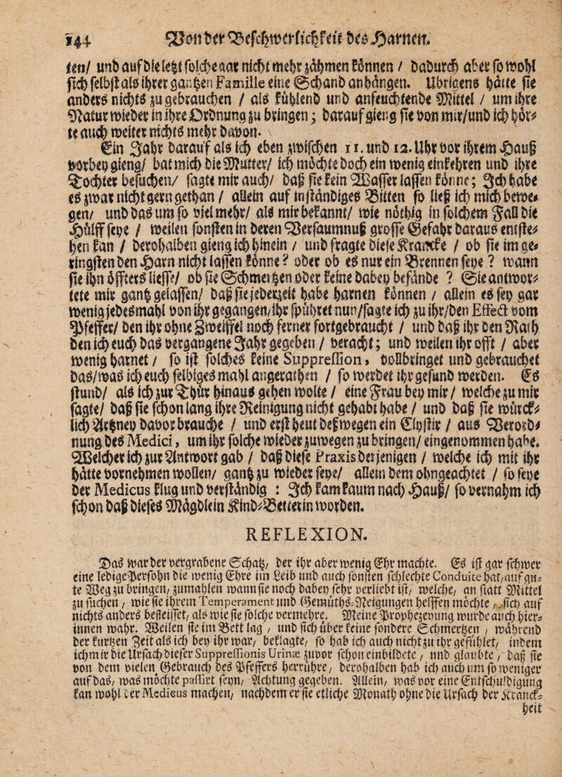 *44. Söstfi 'SfMwerMfa'f- hc« ftmw, ml unb auf bfdc|t fokhc aat nicht mehr (ährnen Eönnen / baburch abttfomobl fict> fctbftals ihr« gatten Familie eine @d>anb an hängen. Ubrlccns haue fle anber« nicht« su gebrauchen / af« fühienb unb anfeuchtenbe Mittel / um ihre Statur »leb« in ihre Drbnung §u gingen 4 hatauf stetig jte t>on nur/unb ich Uv te auch weiter nicht« mehr baöon- v €in Safer Darauf olö Id) ebenpifdjen 1 i.unb 12. Ubt bot ihrem .gsauf twrbepgfeng/ bat mich Die2)?utter/ ich mächte hoch ein wenig «tnfebten unb ihre Mochtet befuchen/ fagte mit auch/ baf fieEein 2I3ö(F« iaffen forsnr; 3d)habe e« jwat nicht gern getfean/ allein auf tnjiänbige« Bitten fo lief ich mfchbewe* gen/ unbbaöumfo siel mehr/ öl« mitbefannt/ wie nötfeig infölehem $aB bi« jgjölff fepe / »dien fünften in beten ‘iBerfaumnuf gtoffe ©efafer betau« entjle# feen fan / betofealben gieng ich hinein / unb fragte bfef«S?ra«fe / ob fle im ge« ringfienben £arn nicht (affen I6nne ? ober ob e« nur ein trennen fepe ? wann jte ihn äfftet« liefie/ ob fte @d)methen ober feine babepbefänbe ? ©ieantwot* teie mir g<tn| gdaffen/ Dag pejeberieii habe harnen fennen / «Bern e«fep gar wenig jebelmafei bon ihr gegangemihr fpüfetet nun/fagte ich ju ihr/beti Effeä »om Pfeffer/ ben ihr ohne gwdffel noch ferner fortgebraucht / unb baf ihr Den SK«h ben i^ eu^ bal setgangene 3abr gegeben / betagt; unb »eilen ihr offt / aber wenig harnet / fo ijf folche« feine Suppreffion > boBbtinget unb gebrauchet Da«/»a« ich euch fdfeige« mahl augetathm / fo »erbet ihr gefunb »erben. €« jlunb/ ai« ich (ut ^bör hmau« gehen »oite / eine Stau bep mir/ »eiche su mir jagte/ baf fte fd»n lang ihre SReitdgung nicht gehabt habe / unb baf fle »ürcf* (ich rfcnep babor brauche / unb erfl heut befwegen ein ©pftir / au« ?8erosb* nung be« Medici, um ihr folche »ieber juwegen m bringen/ eingenommen habe, gleichet id) jut Antwort gab / baf biefe Praxis bet jenigen / »eiche ich mit ihr hätte bornehmen »oüeit/ ganfc &u »ieber fege/ aBem bem obtigeadfetet / fo feoe ber Medicus fing unb oerffänblg : 3<h fam Eaum nach «pauf / fo otrnahm ich fd)on baf biefe« SSUägblein Äinb^etterin »orben. REFLEXION. ÜDa3 oergrahene 0dfja§/ fcer tl;r a5er memg machte. & ijl gar eine Iet)ige^erfo&n t»ie menig (5^re im Seib unb and) fbnnen fäjkcfyit Conduite i)af/anf g«s te 28eg$u bringen/ ^umabien wannjie no$ haben febr reriiebt ifi/ melcbe/ an (latt Mittel fiicbett / wie fte ihrem Temperament unb ß3emutb&9tetgtmgen befffen mochte, Jtct) auf nidbt^ anber^ bejleif]et/ al^ wie jte foId;e rermebre. QHeine ^vopb^emmg würbe and; btrr? innen wahr* ^Beilen jte im ^ett lag / tmb jtd? über feine fonbere 0cbmer§en , wdbrenb berfttrben S^tal^id) bet) tbrwatv besagte/ fo babid) and) nicht pttbrgefublet/ inbent icbmtrbieUrfad)bteferSupprefrionisUrin« jtwor fcboneinbilbete, nnb glaubte / bag fte non bem rielen 0ebrattd) be^fejfer^ brrrubre/ berobalben bab idtattdbumfoweniger aufba^/wa^ mochte paffirt ferm/ 5td)tung gegeben. Allein/ wa^ ror eine ^ntfdntfbigung fan wol;Uer Medieus machen/ ttaebbem er jte etliche fötouatbobnebietirfach ber^ranef^ beit