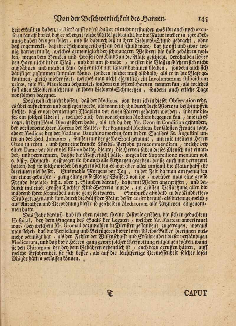 &(M tw Q3«fc^w^(tc^fctt tw ftamn. *45 heit erfant p haben, tra&irt? auffer biefe,bag er eS nicht oerganben waSiifm auch ttod^ excu- fiten fan/ig biefeS,bag er ieber$eit folcfee Mittel gebrauchtbie bie 3?atur wieber in ihre Orb# mrng haben bringen foflen, unb ge baburch big p ihrer ®eburtS;6tunb gebracht / ohne bagergemercft, bagihreöchwangergtjafftan bem fclplb wäre/ bagfieofftmtbjwar m* mg harnen muge/ welches gemeintjUchbenfchwangern SBeibern bie halb gebähten wol# Im, wegen bem l)rucfen unb $rei|enbeSÄmbSanbie^3Iafegefchieht/ berohalbenliegcr ben Jparn nicht in ber $$la§ , unbbaSmn forneht , weilen bie 35lag in foichem geh nicht augbdhnen unb machen fan/ bag er nicht nur langer barinnen bleiben, fonbern auch geh hduffiger jufammen fammlen Conne/ fonbern folcher mug alfobalb/ als er in bie $3lafe ge# fommew gleich wieber fort/ welches man nicht eigentlich ein Involuntarium ftilliddium urin«, wieMr.Mauriceaubehatwtet/fonberneinbffterS|)arnen nennen fan /als welche! fag allen Seibern nicht nur in ihren 0eburtS?6chmer§en / fonbern auch etliche Xage norfolchen begegnet ( Schwill ich nicht hoffen/ halber Medicus, bon bem ichinbiefer Obfervationrebo eS tibel aufnehmen unb auglegen werbe, als wann ich ihn burch biefe Sorte p befchimpffett fachte/ bag eroon bemjenigen ^dgblein oor einen Darren gehalten worben , inbemebie# feS ein foldjeS Übel ig , welches auch ben oor ttehmgenMedids begegnen fan / wie ichel iögy^ in bem H6tefDieugefehen habe, als ich ba ben Mr. Ozon in Condition geganben# ber oergorbenedperr Moreau ber hattet/ ber baprnabl Medicus ber(£loger*grauen mxf eheerMedicus bep ber Madame Dauphine worbett/fam in ben 0aalbeS St. Auguftini um fen an beSJpeil* Johannis , fongen nur ber gelbe 0aal genannt , um mit meinem $etm Ozonprebeu , unbihmeeinefranefe SetbSs^erfobn Wrecommendiren , weicheben einer Dame por bie er ml FJtime hatte/ biente; e bie fetten fahen biefeS Senfeh mit einan# bet/ nnb oermeonten/ bag ge bie Safferfucht hatte/ wegen ber Suppreffione menfmmoon 6* big 7. Donath/ wegwegen ge ihr auch alle $fr§net)en gegeben/ bie ge auch wir oermepnt hatten/bag ge folchewteber bringen mochten/CS war aber alles umfong/bie Sftaturhalffih? hierinnen oiel bejfer* EinSmahlS Borgens oor £ag , p ber Seit ba man am weniggeti an etwas gebachte , gteng eine grojfe Senge SajferS oonihr, worüber man eine groffe greube bezeigte/ big 2. ober ?*0tunbenbaranf/ ba ge mit Sehen angegriffen , wtbba# burch mit einer groffen Tochter ^inb^etterin würbe , pr grbgen 3$egür^ung aller bie wdhrenb ihrer £ran<f heit um ge gewefen waren* @te würbe alfobalb in bte jftnbbetter# @tub getragett/unb fam,burch btejpülffber Statut helfet curirt herang/ als biejenigc/Welch e aufSlnrathenunbSerorbnmtgbiefer fo gefcheiben Medicorum alle 5lr§neoen eingenom# men hatte* 3)aS 3ahr barauf/ hab ich eben wieber fo eine Jpigorie gefehett/ bie geh in gebuchtem Hofpital, bm bem (Eingang beS 0aalS ber Legaten , weiter Mr. Marteauanoertrauet war7 (bet) welchem Mr. Gromadbapmahlen in Giengen geganben') pgetrage«/ woraus man gehet bag bie ^ergeßung unb ^etrögerepbieferlofen SetbS^ilber hterinnen mU mehr oermogt hat , alSber gehler ber Stffenfchafft unb Erfahrenheit bieferoergdnbigett Medicorum, unb bag biefe Herren gan§ gewig folcher $3erfpottung entgangen waren,- wantt gebenChirurgum ber bet)bem05ebdhtert orbentUcöig , smch^ap gernjfen hatten/ auff welche Erfahrenheit ge geh beffer / als auf bie leichtfertige 9Jerme)Tenheit folcher lofen Sdgbe hätte«oetlaffen fbunett * $ CAPUT