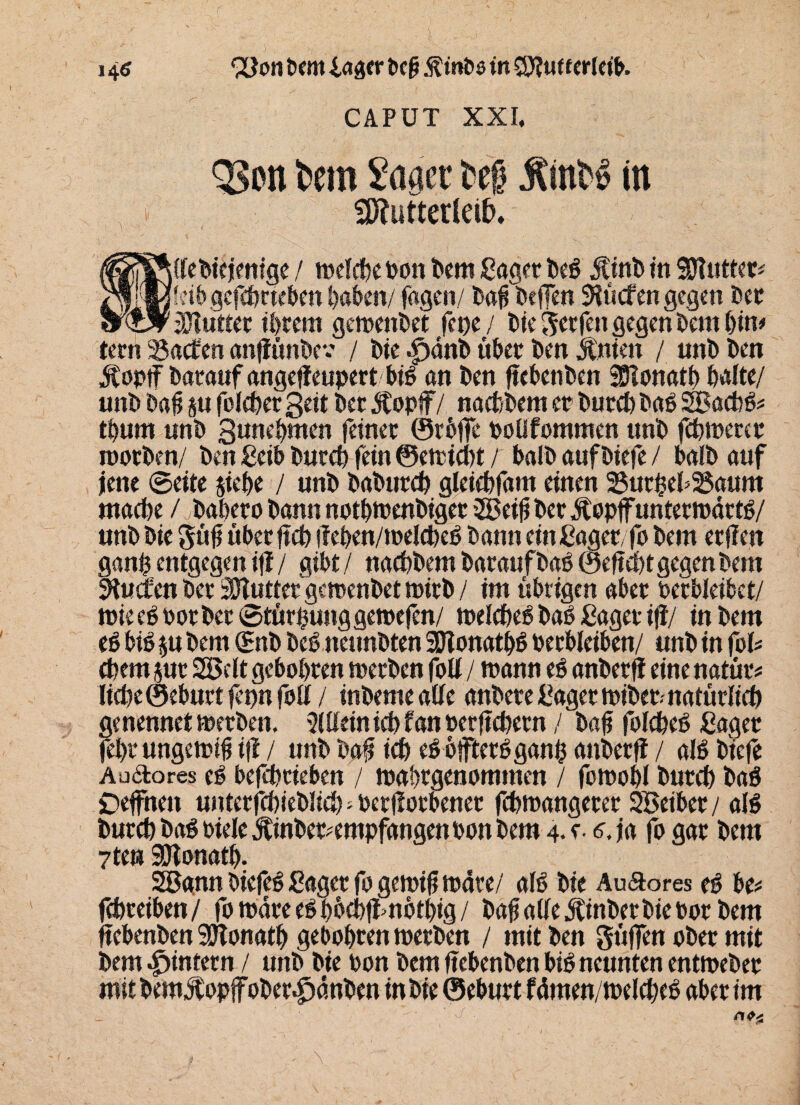 V8K CAPUT XXI. Q3on tciu Säger te§ Ämt» in Mutterleib. tfebiejentge / mdebe bon bem Saget beh Äinb in SSftuttet* fetb gefchtteben haben/ lagen/ baffbeffen dürfen gegen bet iUtuttet Ihrem gemenbet fepe / ble Reefen gegen bent Uw tern Saaten anffünbev / ble ^dnb über ben jtnien / unb ben Äopff batauf angeffeupert bih an ben ftebenben Sötonath halte/ unb bah su folcher gelt bet Äopff / nachbem et butch bah SBachh* thum unb gunehmen feinet ©rbffe poüfommen unb fchmetet roorben/ ben gelb butch fein ©emteht / halb auf btefe / halb auf jene ©eite siehe / unb baburch gleichfam einen SuthehSaum mache / baheto bann nothmenbiget 3Beih bet Jtopffuntetmdrth/ unbbie güh übetftch ilehen/melcheh bann ein Saget/fo bem erffen gan$ entgegen iff / gibt/ nachbem baraufbah ©entgegenbem Stucfen bet SHuttet gemenbet mitb / im übrigen abet betbleibet/ mieeh Potbet ©türfjuttggemefen/ mdcheh bah Saget ifi/ in bem eh bih su bem (Snb beh tteunbten SDlonathh Perbleiben/ unb in foU ehern jut SBdt gebobren metben fott / mann eh anbetfJ eine natür* licheSeburtfephfotf/ inbeme aUe anbete Saget mibet. natürlich genennet metben. 2(üetnicb f an oetftebetn / bah folcheh Saget feht ungemth i|i / unb bah ich ehbfftethganh anbetff / alh btefe Audlores eh befchtieben / mabtgenommen / fomohl butch bah Deffhen unterfchieblich - octflotbenet fchmangetet SSeiber / alh butch bah biele jtinbet?empfatigenoon bem 4* e- 6. ja fo gat bem 7tm 3Jlonath. 20gnn biefeh Saget fo gemifj mdte/ alh bie AuSores eh be* fchteiben/ fomareehbbebfimothig/ bah aüeiCinbetbiebot bem ftebenben 9Jtonath gebähten metben / mit ben güffen aber mit bem ^intern / unb bie bon bem ftebenben bih neunten entmeber mit bem$pp|f ober Jpdttben in bie ©ebutt fdmen/mdcheh aber im (ft# \