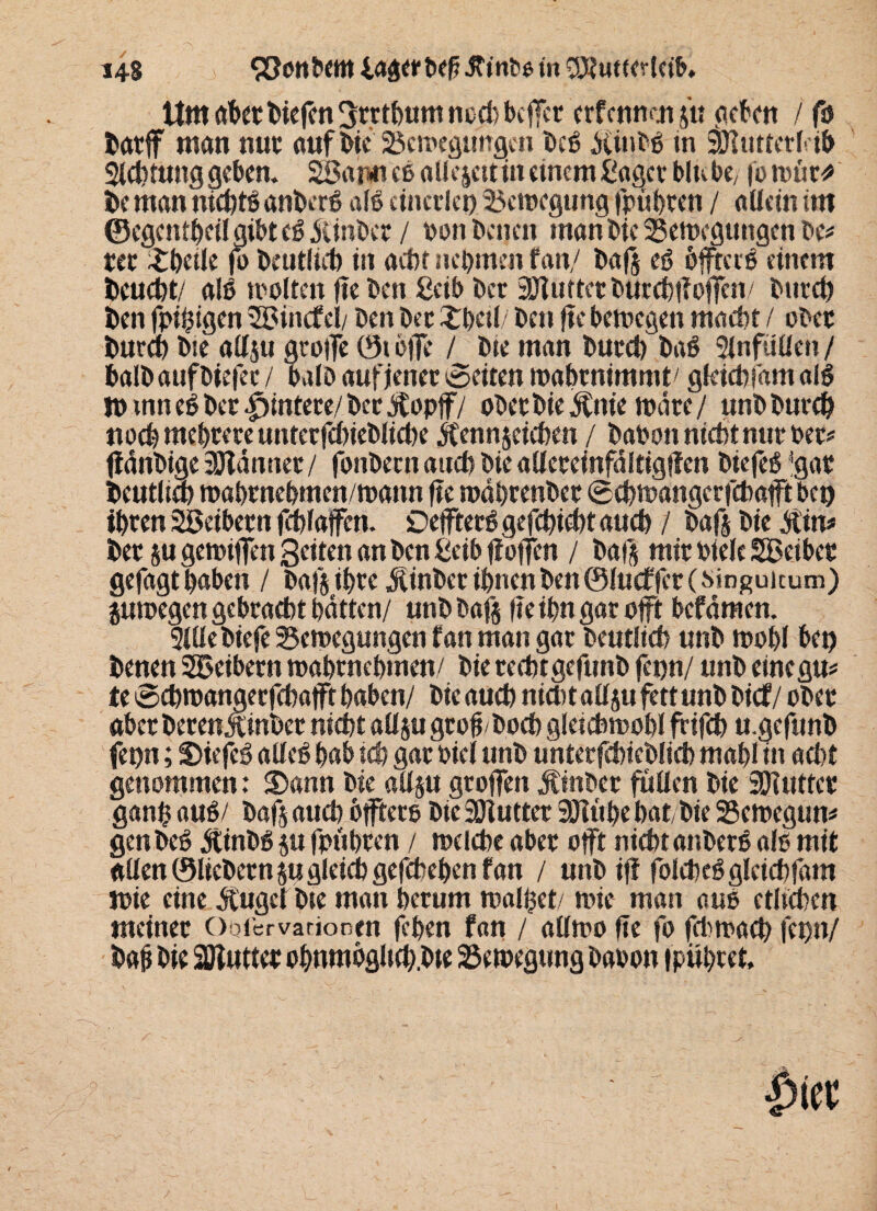 Um abertiefen Srrthum noch befTer erfermen su geben / fo batff man nur auf Die Bewegungen beß Ätitbß tn äjtutterHb Sichtung geben. SSatmeß allejetttn einem ßaget blu be, fo wür* be man nichtß anberß alß einerlei) Bewegung fpübten / allein im ©egentbcil gibt eß Äinber / dom betten man bte Bewegungen De* rer £betle fo beutlieh in acht nehmen fan/ bafs eß öfrerß einem beucht/ alß wollen fte Den ßeib ber SOluttct burcblTofTen/ bttrd) ben fpihigen 2ßincfel/ Den bet Xbetl/ bett fte bewegen macht / ober barm bte allju groffe 0t äffe / bte man burct) baß Slnfüllen / halb auf biefet / halb aufjener ©eiten wabtnimmt' gleich fam alß n>tnneßberHintere/berÄopff/ ober bie Änie wäre/ unbburd) noch mehrere unterfchieblicbe Äennjetchen / babott nicht nur Per# fiänbige 3Jlänuer/ fonbetn auch bie allcrefnfältigflen biefeß ’gar beutlieb wahrnehmen/wann fte währenber Scbwängcrfchafft bei) ihren Söeibern fchlaffen. Deffterß gefchicht auch / baf$ bte Äin* ber su gewiffen Setten an ben ßeib jioffen / bafs mir Diele SBeiber gefagthaben / bafs ihre Äinber ihnen ben 0lu<ffer(singuicum) juwegen gebracht hätten/ unbbafs fteihngaroft befämen. Sille biefe Bewegungen fan man gar bcutlich unb wohl bet) benen SBeibern wahrnehmen/ bie rechtgefunb fepn/ unb einegu* te @chwangerfchafft haben/ bie auch nicht aU$u fett unb bief / ober aber berenÄtnber nicht adsu groh hoch gleichwohl frifch u.gefunb fet)n; Stefeß alleß hab tch gar biei unb unterfchicblicb mahl in acht genommen: Sann bie allsu grojfen Äinbcr füllen bie äfiutter gan$ auß/ bafs auch offtero bie Söiutter SOItthe bat, bie Bewegung genbeß Äinbß ju fpühren / welche aber oft nichtanberß alß mit allen ©liebem su gleich gefchehcn fan / unb iff folcheßgleichfam wie eine Äuget bte man herum walfcet/ wie man auo etlichen meiner Oofervariooen fchen fan / allwo fte fo fchwacb fet)tt/ bah hie Sötutter ohnmögltch.bte Bewegung baoon fpübret.