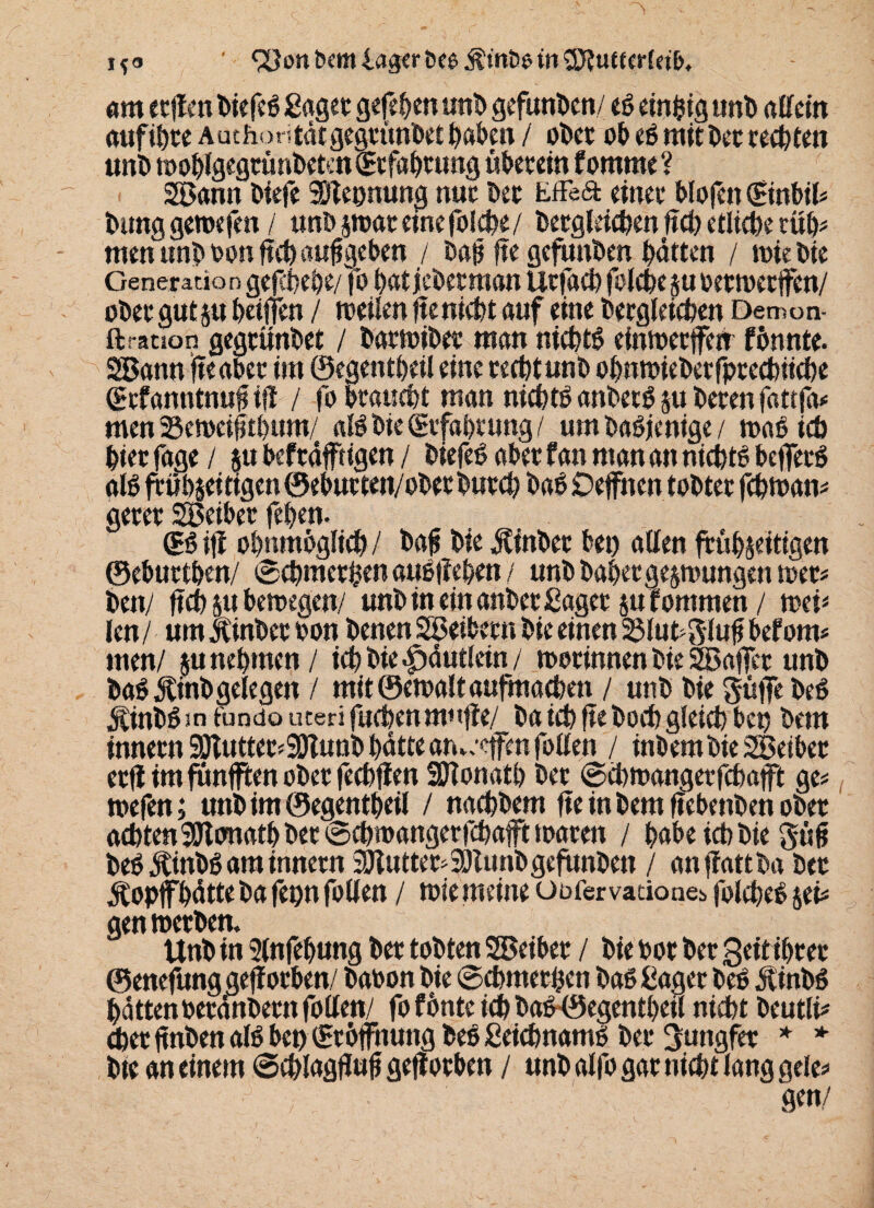 !*<> • 9öonbemla8<rbce^:mö6w®i?u«£r{«t>, am etflen biefeS Saget gefehlt unb gefunden/ es einzig «nt) allein auf töte Auchontätgegtunbet haben / okt ob eS mit kt rechten unb moblgegtünkteniltfabtung überein fomrne ? 2öann biefe Nennung nuc kt Effe6fc einet blojen (Einbtl# bung geroefen / unb $wat eine folcbe/ begleichen ftcb etliche rüb* men unboonftcöaufigeben / bafj ftegefunkn batten / wiebte Generation ge jltebe/fo batjeberman Utfaeb folcbejuoetwetffen/ obet gut ju betffen / weilen fte nicht auf eine becgleieben Demon- ftrauon gegtünbet / batwibet man nichts einwerffen fönnte. SSBann fte aber im ©egentbeil eine tecbtunb obnwiektfptecbücbe (grf anntnuf ifl / fo braucbt man nichts anbetg ju beten fattfa* men 23ewei0tl>um/ alSbiegtfabtung/ um baSjcnige / waSicö biet fage / $u befrdf tigen / biefeS abet f an man an nichts beffetS als frübjei tigen ©ebutten/obet butcb baS Oeffnen tobtet fcbwan# getet SBeibet feben. dß ifl obttmbglicb / bafj bie Äinber bet) allen frühzeitigen ©ebuttben/ 0cbmet fcen auSfleben / unb habet gezwungen tuet* kn/ ftcb ju bewegen/ unb in ein anbet Saget zufommen / wei* len / um Jtinkt ton benen SBeiktn bie einen 23lub8lufi befom* men/ zu nehmen / icb bie ^)dutlein / wotinnen bie SZBaffer unb baS jlinb gelegen / m!t©ewaltaufmacben / unb bie güffekS üinbSsn fundo uteri fucbenmufie/ ba icb fte hoch gleich bet) bem innetn 9Jtuttet*9Jtuttb bdtte ameeffen follen / inbembieSBeibet etfl im fünften obet fecbflen SOTonatb bet ©cbwangetfcbaft ge# wefen; unb im ©egentbeil / nacbbem fte in bem ftebenkn obet achten Sttonatb kt ©cbwangerfcbafft waren / habe icb bie güfi beSÄinbS am innetn SÜlutter* Sötunb gefunkn / anflattba bet Äopffbdtte ba fepn follen / wie meine Oofervationes folcbeS sei# gen werben, Unb in 9lnfebung bet tobten SBeibet / bie bot bet geitibret ©enefung geflotben baoon bie ©cbmerhen baS Saget beS ÄtnbS batten »erdnbern follen/ fo fönte ich baS©egcntbeil nicht beutli# cbet ftnben als bet) £t Öffnung beS SeicbnamS bet Jungfer * * bie an einem ©cblagflufi geflotben / unb alfo gat nicht lang gele# • 9«n/