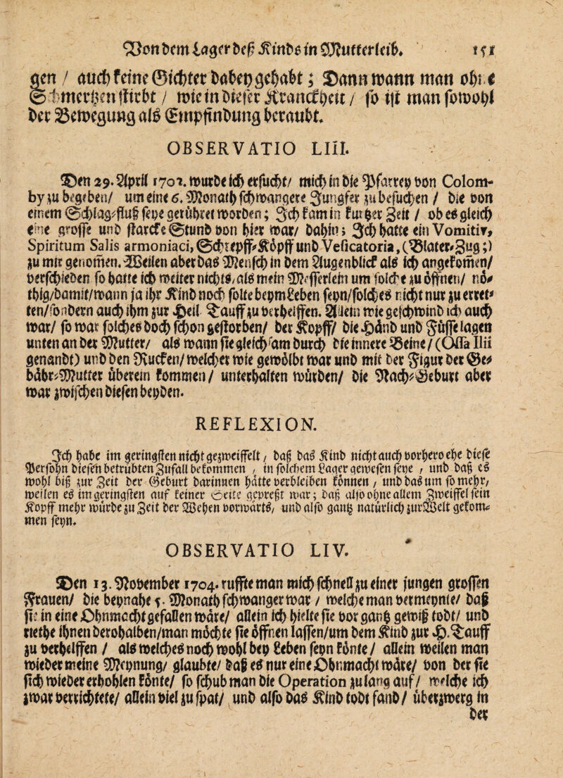 gen / tuicf) ferne ©testet babepgeffabt; Staut watui man offt t © t meinen fftebt / rotetnDiefer Jtranrf^ett/ fo itf man fotooffl bec 25en>egungatö 0ttpftnbung beraubt. OBSER V ATIÖ LIII. ©flt 29.2(ptS 170*. würbe ich erfudbt/ mid) in Dfe ^fatrep bon Colom- by ju begeben/ um ein« 6,3Honarb feffwangete Jungfer j« befugen / Die eon einem ©cblag^fful fepe getübret worben; 3dt> fam in futper Seit / ob e$ gleich «ine groffe unb ffatcfe@tunb t>on bis* war/ babim batte «in Vomitir, Spiritum Salis armoniaci, ©cf'Tepfff&öpft’unD Veficatoria,(33later*3u0 >> ju mir genomen.SBeilen abetbaü ®enf<ä) in Dem Slugenbücf aiö icb angefottkn/ Perfcbieben fo batte icb weiter nfcbtl/atö mein üRefferiein um folcbe tu öffnen/ nö* tbig/bamif/waim ja ibr JtinD noch foltebcpm&ben fepn/foid&«$ nidbtnut ju errett ten/fonbern auch ibm jur 4>eil ?:aujf ju bttbeiffen. SlUetn wie gefebwinb id> auch war/ fowar foicbeebocbfcffongefforben/ berSfopff/ Die 4)dnb unb $üffe lagen unten an Der 2D?utter/ alä wann fiegleichram Durch tie innere SBeine / (Oflä Uii genanbt) unb Den Dvucfen/ welcher wie gewölbt war unb mit Der ^igur Der bdbr«5ffutter überein fommen/ unterbaiten Wörben/ Die 9lach*$tburt aber war iwifcffen biefen bepDen. REFLEXION. 3cp f)abe im «eringflennfdEitgejmeilfdt/ Dag ba3 jftnb tucptmtcpPorpeeoeiie tiefe tperfopnbiefdn betrübten Sufallbefrmmen , in foieftem Caaerqemefen fepe , unb bag eb mobl big jur geit ber ©eburt barinnen patte »eebieiben fönneit , unbbaSum fo mepr, meiien eb im geringen nuf (einer Seite gepregr mar; bag alfo opne allem gmeiffelfein jfopff rnepr mürbe jtt Seit ber 2Begeit pormartb/ unb alfo ganlj natürlich jur-HJeit getont« men fepn. OBSERVATIO LIV. , v 35en i3.9?ot>ember 1704. tuffte man mfcbfcbnellju einer jungen groffen grauen/ Die bepnabe f. SJlonaibfcffwangerwat / welche man betmepnie/ Da£ jtt in eine Obnmccfft gefallen wate/ allein icb bMejte porganb gewtf tobt/ unb rietbe ibnen berobalben/man möchte jte öffnen laffen/um Dem Sfinb jur 43.^auff ju »erhoffen / als welches noch wobt bep geben fepn fönte / allein weilen man wieber meine SWcpnung/ glaubte/ baßes nur eine Öbnmacbi wäre/ öon berfte jtcbwiebererboblen fönte/ fofebub man Die Operation julang auf/ welche icf> jwar berriebtete/ allein »ieljufpat/ unb alfo Das Älnbtobtfanb/ überjwerg in