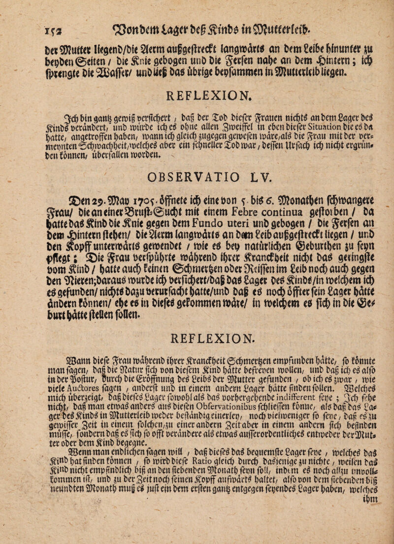 ifs ^önDrm $tnD« t'n De* Muffes Ikgenö/öie Slermaufgeftrrcff langwärt« an Dem Seihe hinunter ftu bepben@eiten / Die Äni« gebogen unb Die fteefen nabe an Dem Eimern; leb fprengte Die SEBaffer/ unb lieg Da« übrige hepfammen in Mutterleib liegen. REFLEXION. 3d)Mrtgatt§8emt§ ücrftc^ett / i>a§ ber Xob Mefer gölten ttidjtg ankm£a<jer W j^intsg »ccdnbert/ mit) mürfre t$ o^ne allen Smeiffef in eben tiefer Situation tie t$ tu batte/ angetroffen baten/ mannte!) gleich pgegen gemefen mdre/a$ bie grau mit ter oer^ meinten ^c&macüfet/mdc&eg aber ein fcbnelier £ob mar , beffen Urfacb ich nicht ergrün* bettlonnen/ überfallen morben, x \ - — • ■ - ' \ ♦' -- OBSERVATIO LV. 5Den 29. Mao 170*. öffnete ich eine öon ?. bi« 6. Monatben fchwangere $ml Die an einer Q3ruffc@ucht mit einem Febre continua geflotben / Da batte Da« Äfttb Die Änie gegen Dem Fundo uteri unD gebogen / Die Werfen an Dem ^intern fielen/ Die Sterm langwätf« an Dem Seih attfigefheeft liegen / unb Den Sopffuntetmättö gewenDet / wie e« bep natürlichen ©eburtben ju feptt pflegt i ®ie Stau oecfpübrte wübrenD ihrer Ärancfpeit nicht Da« getingfle »om StinD / batte auch feinen ©cbmet&en ober Üveiffen im £eib noch auch gegen Den Sßierenjbarau« würbe ich oerjtcbert/bafi Da« Säger Oe« ÄinD«/m weichem ich e«gefunben/nicht« Dajuoerutfacbtbatte/unD Dag e« noch öfter fein £ager hätte änDern fönnen/ eh« e« in Diefe« gefommen wäre/ in welchem e« ftch in Die ®ee hurt hätte fleSenfoOen. REFLEXION. aßatsn tiefe $rau toäbrenb iptec .ftranefpeit ©efmeetjen empfunben batte/ fo fönnte man tagen, tag bte 9tatur geh non tiefem Ä’mt batte befrepen motten, unt tag icb eö alfo in tec Hoftür, Purcbbte©öffnurigbeö8eiböber5Dtntter gefunten , obidgeö jroar, tote niete Audtares fagen , anberft unb in einem anbern Säger batte finbenfotten. SBefrfieö mich überjeigt, tag biefeö Saget fotoobl alö baö oorberge'benbe indifferent fepe; 3<b b'be nicht, tag man ettoaö anberü attis btefen Obfervationibus fcfjliefjen föntte, als tag bas Sa« ger beö Ätnbl in SUtutterieib toebet begönbig einerlei), noch oieiroentger fo fene, tag eö jn getoiifet Seit in einem folcben,jn einer anbern Seit aber in einem anbern geh begnben muffe, fonbernbag eö geb fo oft oeränbere alö etwa« aufferorbentiiebeö entioeber bereut» ter ober bem Stob begegne. SBenn man enbftcben fagen toitt , tag biefeö baS begttemge Säger fette, toelcbeö bal Si*to bat guten fönnen , fotbirbbiefe Ratio gleich bureb baöienige ju ntebte, toeilcn fad Stob nicht empgnblicb big an ben gebenben 9!ltonatbfetmfo!l, tnbmt eö noebattp onooifo totnmen tg, unb juber Seit noch feinen Sopjf attfipärto haltet, alfooonbemgebenben big nennbten DJtonatb mttg ti fug ein bem etgen gaitb entgegen fepenbeö Säger haben, tpdrftcö * ■ ^ tbm
