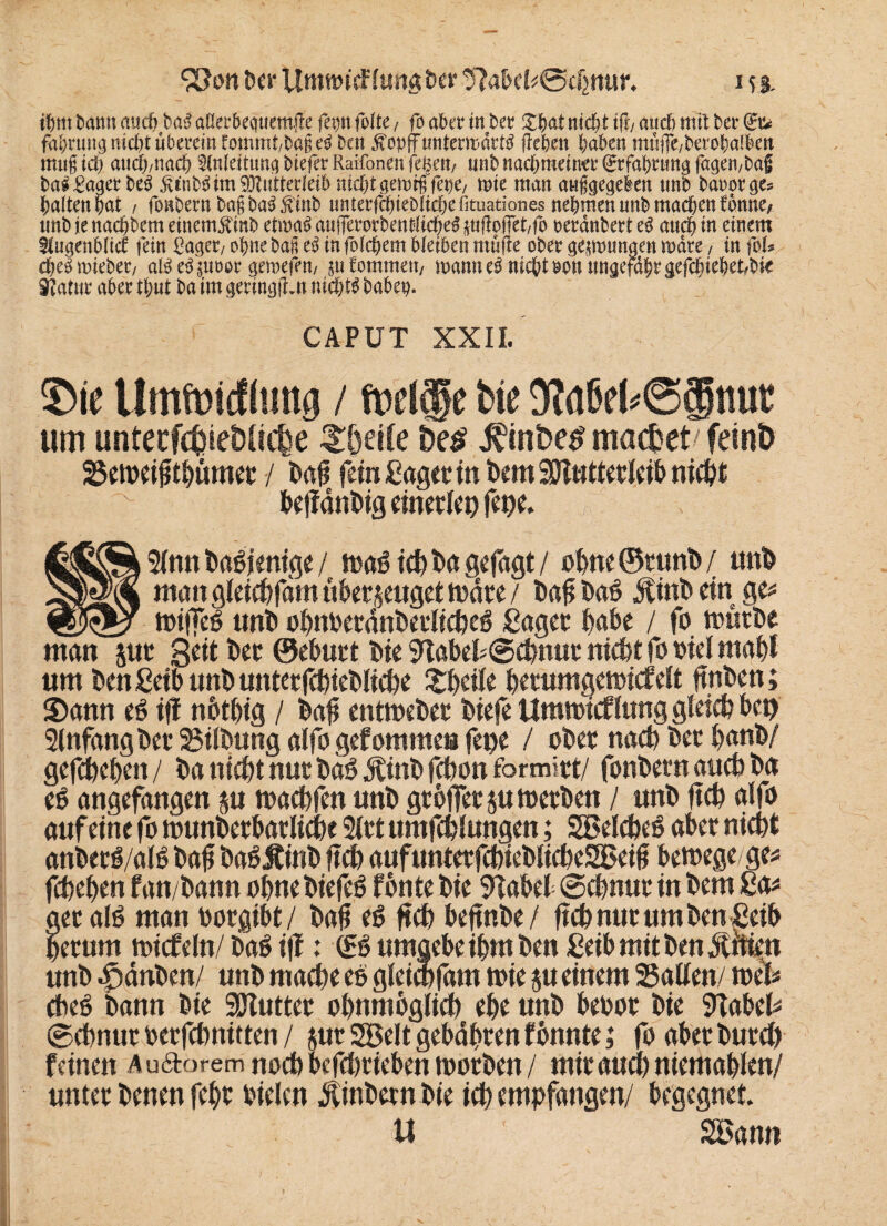 S3on ber Uttitt)icF(uttg ber 5Mcl*@djmu\ 15 3. ihm bann auch baS aüerhecjuemjle fetjtt fottc, fo aber in her £hat nicht i% auch mit her (£u fahrung triebt überein Wmmt/bageS ben jvopffunterwdrtS (leben haben müffe/twohalktt mug ich auch/nach Inleittmg biefer Raifonen fegen/ nnb nachmeiner fffahruttg fagen/bag baS£ager beS RinbS im Mutterleib nicht getnrß fene, wie man anggegeken nnb baoorges halten hat f foHbernbagbaSftlnb miterfchieblichefituationes nehmen nnb machen fbnne/ nnb je naebbem einemf inb etwas anfierorbentticheS ^üfiojfet/fo reranbert es auch in einem ftugenblicc fein Saget/ ohne bag e$ in folgern bleiben mü(le ober gezwungen wate / in foU cheSmiebec/ alSeSiu&or gewefht/ ^nfommett/ wann eS nicht uontwgefdhrgefchiehet/bte Statur aber thnt ba im geringen nichts bähet?. CAPUT XXII. Sie Umwicfümg / weife bte 9?ahei*@gnut um untecfWie&üche $$etfe De£ macbet/feint) 25en?etgtb«mec / fein Saget in bem ajttttterleib nicht befldttbig einerlei) fepe. 9Cnn Dasjenige / tc^ t»a S^fagt / obne©ttmb/ unb mangleicbfam überzeugetWare/ ba#txx6 jfinbein ge# _miffeg unb obnberdnbetlicbeg ßaget habe / fo mürbe man jut Seit bec ©eburt bte SHabebScbnut nicht fo bie! mabl um ben ßetb unb unterfcbieblicbe £bei!e betumgemicfelt ftnben; Sann eg ifl nbtbig / bafi entmebet biefe Ummicf fang gleich ben Anfang ber Silbung alfo gefomme» fepe / ober nach bet banb/ gefefeeben/ ba nicht nur bdg Ätnb febon fbrmitt/ fonbern ancb ba eg angefangen zu maebfen unb gtoffer zumetben / unb ftcb alfo auf eine fo munberbarlicbe 2lrt umfcblungen; SSßelcbeg aber nicht anberg/alg bafl baSÄinb ftcb aufunterfcbieblicbeSBeifi bemegege# febeben fan/bann ohne biefeg f bnte bie 9Tabel ©ebnur in bem Sa# leralö man borgibt/ bafi eg ftcb bejtnbe/ ftcb nur um ben ßeib getunt micfeln/ bag ifl: <£g umgebe ibm ben ßeibmitbendtüien unb Rauben/ unb mache eg gleicbfam mie zu einem Satten/ me!# cbeg bann bie Sötutter obnmbglicb ehe unb bebor bie 9tabel# ©ebnur berfebnitten / zur SBelt gehabten tonnte; fo aber burct) feinen Au&orem noch befebtteben morbett / mit auch niemablen/ unter benen febr bielcn Äinbernbie ich empfangen/ begegnet. U ' Söann