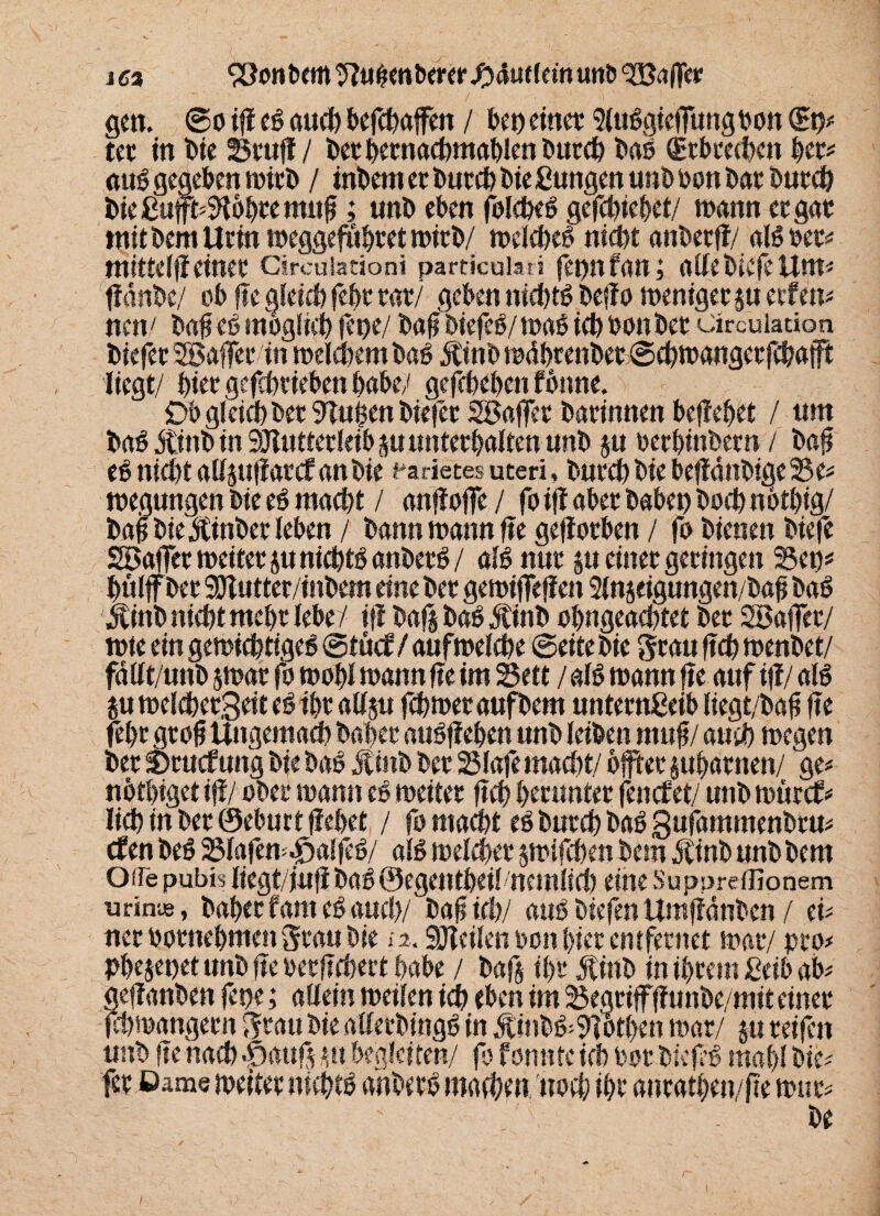 ict ^onbem^u&enberetJbautleMunö^affe»; gen. @o ifi e$ auch befcbaffen / bet)einet Sluggieffungton ©u# tet in Die Stuf! / berbetnacbmablenbutcb baö (Erbrechen bet# auö gegeben mirb / intern et butch bie ßungen unb oon bat butch bießufft#9ibbremttft; unb eben folcheb gcfchiebet/ wann et gut mit bem Urin meggeföbretmirb/ melcheb nicht anbetf!/ aBoer# mittefjieinet Circuiationi parttcuiati fet)n fan; allebiefeUnt# ffdnbe/ ob fte gleich feht tat/ geben nichts beffo menigets« etfen# nen/ baft eb möglich fct?e/ baft biefeP/maÖ ich bonbet circuladon biefet SBaffet in meinem baö JUnb mdbrenbet ©cbmangetfchafft liegt/ hier gcfchtieben habe/ gefebeben fbnne. Ob glcid) betrugen biefet SSaffer batinnen bej!ebet / um ba6 dünb in 9Jluttetleib ju unterhalten unb ju betbinbern / baft e6 nicht aUjttfiarcf anbie Varietes uteri, butch bie befidnbige Se# megungen bie e6 macht / anfioffe / fo ij! aber habet) hoch notbig/ baft biejUnbet leben / bann mann fte geflotben / fo bienen biefe SBaffer meitet ju nichB anbetö / aB nur ju einet geringen Sen* hülff bet Sölutter/inbem eine bet gemifTefien Slnjeigungen/baf bab jvittb nicht ntel)t lebe/ i|l baßbaö Jtinb obngeachtet bet Sßaffet/ mte ein gemichtige^ ©tücf / aufmefebe ©eite bie grau ftch menbet/ fdtft/unb jmat fo mobl wann fte im Sett / aB mann fte auf ifi/ aB m melcbet,geit eö ibt atlju febmer aufbem untetnßeib liegt/baft fte febt gtoft Ungemach bähet atBfieben unb leiben rnttft/auch megen bet Sntcfung bie bag Jtinb bet Slafe macht/ öfter jubatnen/ ge# nötbiget ifi/ ober mann es meitet ftch brenntet fenefet/ unb mürcf# licbinbetöeburtfiebet / fo macht eö butch baö 3ufammenbru# cfen be$ Slafen^alfcB/ aB melchet jmifchen bem dlinb unb bem Ode pubis liegt/iufi bag@egentbeil nemlicl) eine Suppreffionem urinte, habet fant e£ auch/ i)a^ id>/ atB biefen Umffdnben / ei# net ootnebmen grau bie a, Steilen ton hier entfernet mat/ pro# Pbejepet unb fte perfTchect habe / baß ibt Jtinb in ihrem jßeib ab# gefianben fepe; allein meilen ich eben im Segtiffffunbe/mit einet fchmangetn grau bie aüetbingS in $tnb&9Totben mar/ ju reifen unb fte nach -öauß m begleiten/ fp fomtte ich Pot bicfB mahl bie# fet ßame meitet nichB anbetb machen noch ihr antatben/fte mut# be