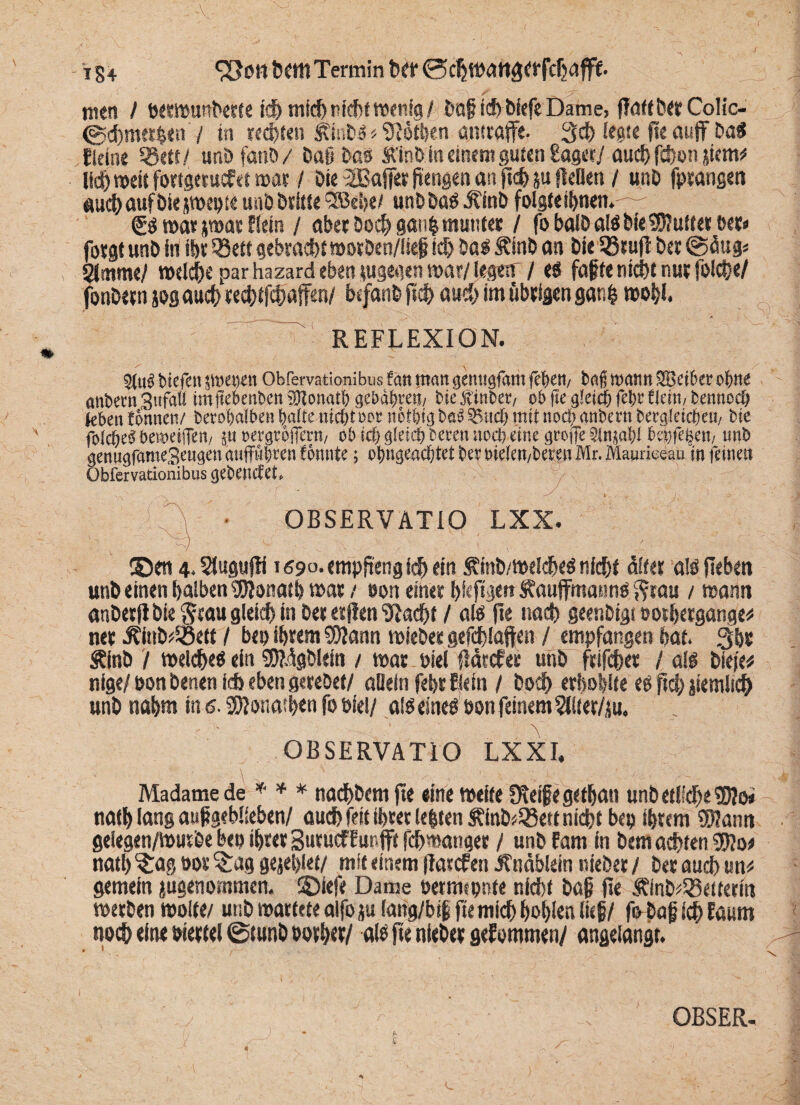 ■V 184 bettt Termin ber ©c^tüdltäff fcfjafff. men / ö«stt>un^tce td)mich nicht wenfg/ ba£ich biefe Dame, ffattberCoIic- ©d)met|en / in rechten £mb« < Dothen awraffe. 3ch legte fle auff ba« deine 58««/ unöfanöy ba§ ba« Ä'inb in einem guten laset/ auchfchonjiem# lieh weit fottgetucf et war / Die $3ajfer ftengen an fleh ju fteDen / unb fptangen #iudt>auf biejwepte unb britte ^S5ei>e/ unbba« Jfinb folgte ihnen.—- <J« mar jwar Hein / aber Doch gan| munter / fo balD a!« bie 95?uftetöet» fotgtunb in ihr 33ett gebracht wotben/liejj ich ba« Äinb an t»ie SßEufl bet @<iug« Slmme/ welche par hazard eben eigenen mtljegerr /e« faßte nicht nur folche/ fonbetn jos auch techtfchaffen/ btfanb jtch auch im «beigen gar,| wohl. anbemSufaU imftebenbcn SRonatl) gehaftet!, biefinber, ob jte gleich fet;c flau, bennocp leben tonnen/ berofjalbett halte nid)t oor tiotfigtm3 S5itc(> mit nod» anbern becgletcpeu, bie folcbeb bewetiTen, ju »ergrbflern, ob id) glrid) bereit ttocb eine grofle 21njat)l behfefeen, unb genugfameSettgen auffüfren tonnte; of »»geachtet bet Dtelett,beten Mr. Maurieeau in feinet» Obfervationibus gebendet. OBSERVATIO LXX ©en 4. Stugufli i69°.empf?engf<h ein Äinb/Welche« nicht öfter a!« fiebert unb einen halben Sftonath war / oon einet hieftgen Äauffmann« ftrau / mann anberjl bie $tau gleich in bet etjien '»Rächt / al« fle nach geenbigi oothetgange* net Äj»b$5ett / bep ihrem 9D?ann wieber gefchlaften / empfangen bat. Qht Äinb / welche« ein SSMgblein / was nie! ßärcfer unb ftifchet / al« Witt nlge/ oon benen i* eben gerebet/ allein fehr Bein / hoch erboste e« fidf? jiemlich unb nahm in 6.3Ronatf>en fo oiel/ al« eine« oon feinem SHter/jn. OBSERVATIO LXXI, Madame de * * * nachbemjte eine weite Steife getljan unb etliche 9)?o< nath lang aufgebliebett/ auch feit ihrer leiten £inb*33ett nicht bcp ihrem SWanti gelegen/Wutbe bep ihrer BuruefEunjft fchwatiger / unb fam in bem achten 9Ef}o* nath ^a§ »or £ag gejehlet/ mit einem flarcfen Ä'näbiein niebet / ber auch um* gemein jugenommen. ©iefe Dame Petmepnte nicht baj? fle ÄlnD^eitetm werben wolte/ unb wartete alfo ju (ang/bif fte mich hohlen lieh/ fobaß ich Eaum noch ein« »iettel ©tunb oorher/ al« ft« niebet gekommen/ angelangt. OBSER. L