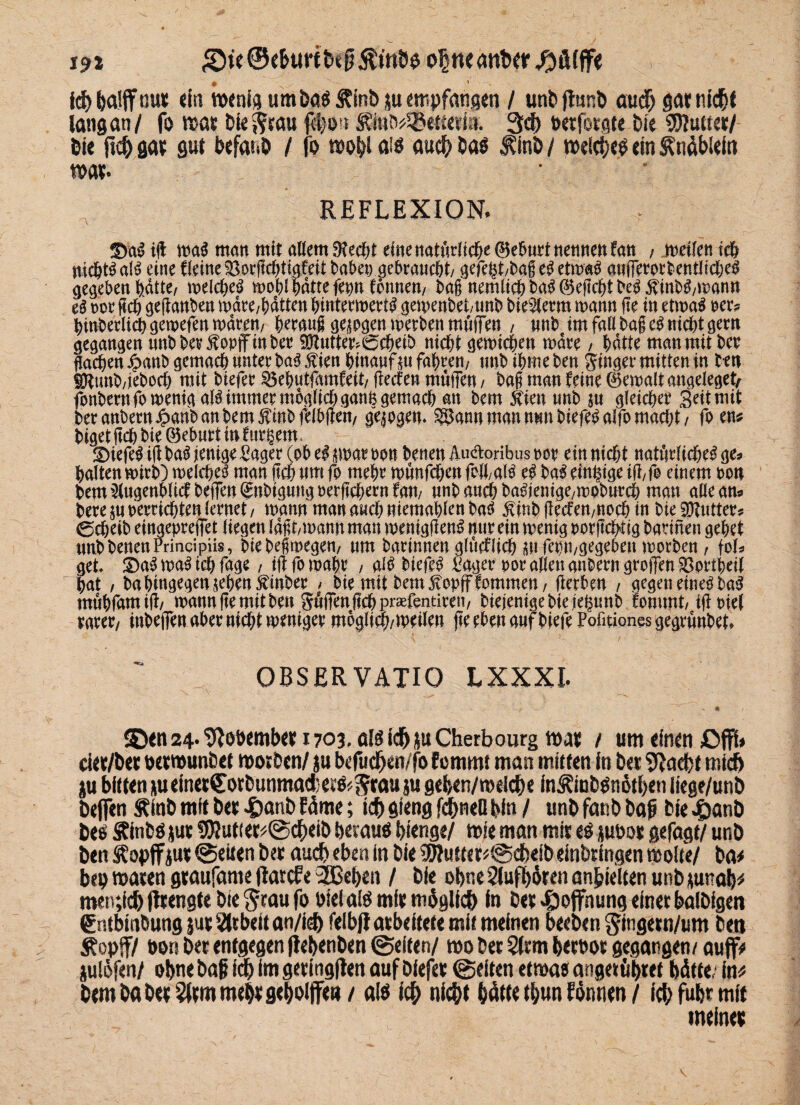 i9i £ie©e&urtbef$trtD$ ohneantwßfUffe icbbalffnut ein wenig um Das Äinb ju empfangen / unbftmib auch gar nicht lang an/ fo war Die iffrau febon Äint^etserin. 3<J> txrfotflte Die SDfutter/ Die m sau gut befatiD / fo wobl als auch Daö $inb / welches ein Änäbtein war. REFLEXION. ©u$ ijt ma$ man mit adern 9?ecbt eine natftrttd&e ttemten fan , meilen ich md&t^ alt? eine flcine SorflcbtMeit baden aebraucöt/ gefc^t/bag eg etmag aufferordentlicbeg gegeben fedtte, tneld>e^ mobl batte fepn formen, baß nemlich bag ©eflcbt beg $indg/matm eg m fleh geflanbeu märe/bdtten bmtermertg gemenbet/unb bie^erm mann fte in etmag oer? hinderlichgemefen«raren, beraug geigen merben muffe« , uttb im faflhagegnichtgern gegangen unb der $ opjfmber 93?utter<^cbeik nicht gemicbeu mdre, batte man mit bet flachen ^attbgemacbmitetba^Äienbtnanfm fahren/ tmbibmeben Ringer mitten in t-en SÖtund,jedoch mit biefer 33ebutfamfett, flecfen muffen / dag man feine ©emdt angeleget, fonbernfomemgalgimmerm6glicbganfcgema$ att dem 5tien unb $u gleichet Seit mit der ander« £and an dem $mdfelbflen, gqogem 25an« man mm diefegalfo macht, foem biget ftch bie ©eburt in ©iefeg ifl dag ienige Säger (ob el jmar oon benen Äuäoribus oor ein nicht natürliche^ ge* halten mirb) melcbeg man fleh um fo mehr munfchen foö,alg eg dag einzige ifl,fo einem oo« bem^tigenblicfbeffen^nbigungoerflcbern fan/ unb auch bagienige,moburcb man alle au* bere $u berrtchten lernet , mann man auch niemablen dag £inb fIecfen,ttocb in bie Butter? 0cbeib eingepreffet liegen lagt,mann man menigfleng mir ein menig oor jtchtig barmen gebet unb benen Frincipüs, btedegmegen, um darinnen glticflich «1 fa)n,gegeben morden, fob get ©agmagicbfage, iflfomabr , dg biefrg Säger por allen andern groffen SBortbeil bat , da hingegen jeben Binder > die mit bem^opfffommen, Herben , gegen eineg dag mühfamifi/ mann fle mit den Juffenflchp^fentiren/ diejenige bie jfe^unb fommt/ ifloiel rarer/ indejfen aber nicht weniger moglidj/meile« fte eben auf biefe Pofitiones gegründet. OBSERVATIO LXXXI. £)en 24- tRooemD« r703, als idjju Cherbourg war / um einen £>fft» cier/Der oerrounbet worben, ju befucb wfo femmi man mitten in Der 9}ad>t mich ju bitten m einerCorbimmad: eee< ftrau ju gefcen/mdebe in JCiubSnötben liege/unb befien ÄinD mit bet 4)anD Wmc; ich gieng fehlten bin / unb fanb Daß Die 4>anD Des &inbSjut 9Rutier#@cbeib heraus bienge/ mie man mir es jubou gefügt/ unD Den ^opjf iutt @eiten Der auch eben in Die 93?utter*@cbeib einörmgen wolle/ Da# bep waten gtaufame (larcfe 2Bet)en / Die ohne Slufböten anbielten unb junab# men;ic& (Itengte Die §tau fo PielalS mft moglid) in Det Hoffnung einer balDigen SntbinDung jut Arbeit an/ieb felbjf arbeitete mit meinen beeben ^ingern/um Den Äopff/ bon Der entgegen ffebenben ©eiten/ wo Der 2lrm b«bor gegangen/ auff# iulöfen/ obnebaf icb imgering|ten auf Diefer ©eiten etwas angettibtet hätte.- in# Dem Da beräum mehr geholfte»/ als icb nicht hätte tl/un fömien / icbfubrmit meinet