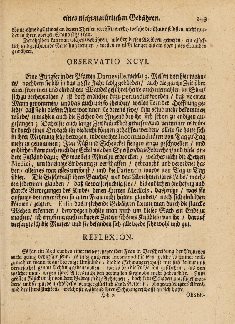 tonne,oWS>a§ etwa! an betten Sbeifett setrifjett werbe,- welche feie 9lat«e fehlte» ntdfjt wie* beritt ihren oortgett©tattb fegen fnn. _ Serobalben fanmanfolcf/es;©ebneten/ mietenbiefenSBcibetn gemeiert; ein giücf» lieft nnö gefdgwinbe ©enefung nennen , weifen eS ntwt fanget «($ ein ofeet twet; ©tutibe* gewähret, OBSERVÄTIO XCVI. ®nc 3tingf«r in bet *)>fatrep Darneville, welche 3. $Men bonljfettoohn; ttl nachdem pe big in Das 48fle 3aht lebig geblieben / auch Die gan^e Seit übet einen frommen unb ehtbahten 2Banbel geflirtet batte auch ntemahlen im ©inn/ pch ju oerheptathen / ifr Doch enbiiehen Daju perfuadirt worben / baß pe einen Sßarnt genommen/ unb Das auch um fo ehenber/ weifen pe in Der Hoffnung ge# lebt/ Dag pe in biefem^ltetwotmneRpe bereits fepe/ Pein Äinb mehr befomme« würbe/ jumahien auch bie Seiten ber 3ugenb bep fht pch fc^on ju enbigen an; gefangen; SDaberpe auch lange Seütocflic&gemefen/unb betmeinet es wür; De Durch einen 4j)cptatb ihr öieüeidjt fönnen geholfen werben/ allem pe baffe pp) in ihrer SDlepnung feht betrogen/ fnbeme ibrelncommoditaten bon ?Tög ju^ag mehr ju genommen; 3bre ftügunb@chencfei pengen an»u gefchwelle» / unb entliehen Eam auch noch ber €cfel ooe ben ©peijien/baSSrbrechen/unb biefe an; bete SulMnb baju; £S war fein SWütel au erbenefen / weiches nicht bie ©erren Medici, um ihr einige ginberung ju oerfchaffen / gebraucht unb berotbnet ha; ben/ allein es war aBeS umfonp / unb bie Patientin würbe eon ^agp^ag übler. 3Die @ef<J>wuifl ihres Bauchs/ unb bas ?fbnebmen ihres Seibs/ madh; ten jeberman glauben / Dag pe wajferfüchtig fepe / bis entliehen bie heftig unb Patcfe Bewegungen Des Äinbw benen Herren Medicis, Dasjenige / was pe anfangSboneinerfchon fo alten j?tau nicht hatten glauben/ noch pcheinbilben fdnnen / jeigten. Enfin bas inpehenbe @ebdh»;en fonnte man Durch Die Parcfe SEBehen erfennen / betowegen höhlte man mich um biefer ©ach ein &tbe$u madhen/ ich emppeng auch in furler Seif ein fd/inesfnüblein bon ihr / Darauf berforgte ich hie Bluffer/ unb pe befanben pch (die beebe feht wohl unb gut. REFLEXION. fan ein Medicus bet) einer nemmerbenratben 3 ran in ^erfcbreibtmg ber Kr^netjett wirbt genug bebutfam fetjn/ mag and; eine Incommodität fetm irefc^e e3 immer milk jumabien mann fie aufbiejentge tfmßänbe, btebie 0cbn>angerfcbafft mit f?c& bringt un& nerurfac^et/ genau Achtung geben moüen , mieeä bei) biefer $erfon gefebeben , am oott melcber man/ megen tbre$ 5(lter£ nicht ben geringen $rgmobn mehr haben fofte, gum großen 0lücf iß ihr non bem (gebrauch ber 2lrbnet)en , boeb fein 0cbaben ungefüger mor* ben/ unb ße mürbe nichts beßo meniger glucfItch ^inb^etterin, obngeacbtet ibre$ $tfter£f imb ber Uupagliebfeit/ mW ße mabrenb ihrer 0cbmangeefcbatfl an ßcb batte. £b * ÖBSER-