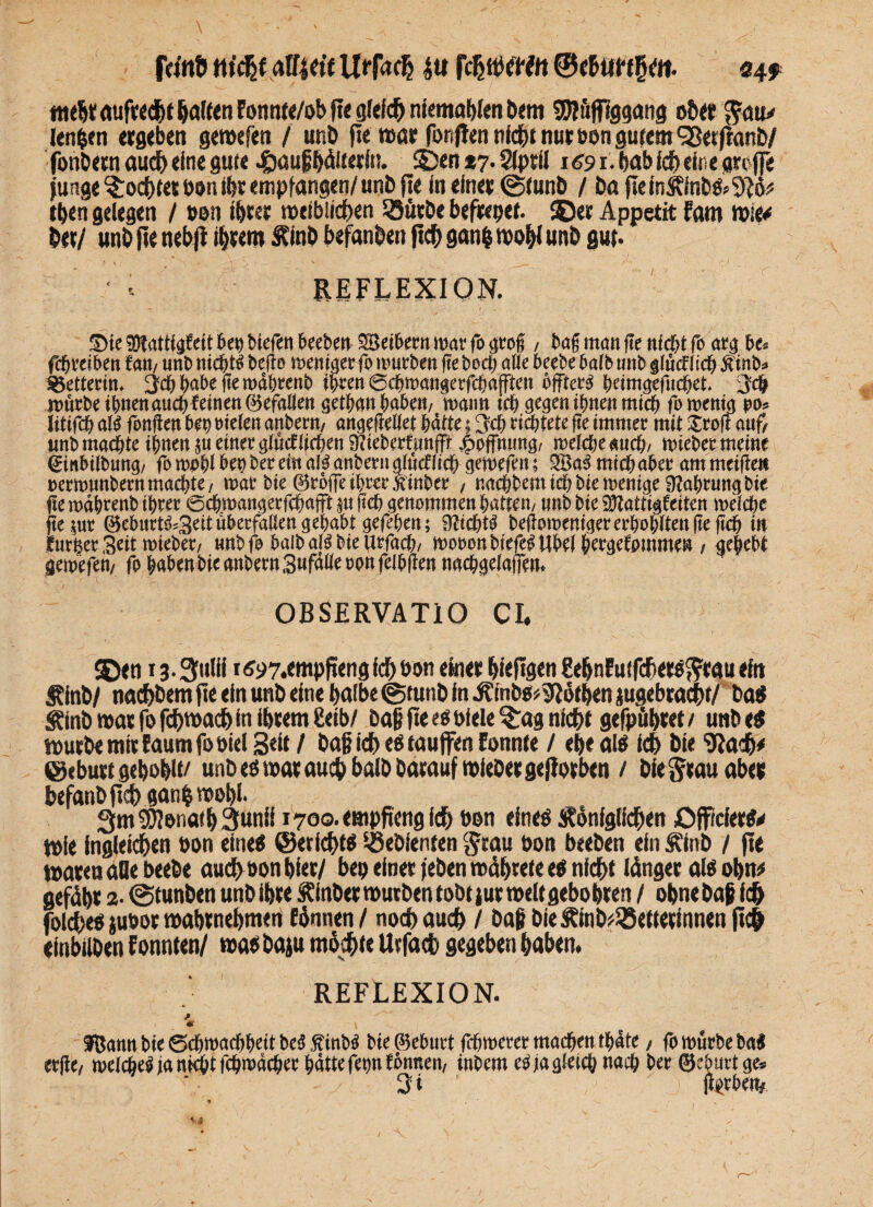 feinö m'cfjf alfiet'f Urfa<h 4« fchftWtt ©c&ttfffjen. 04* ttie^t aufrecht galten Fonnte/ob fl« gleich niema Wen Dem 5Jf ftffiggang ober ^au* lenken ergeben gemefen / unD fie war fünften nicht nur oon gutem SSetftanD/ fonbern aud) eine gute .&auß bälterfn. ©en *7. Siptil 169 1. bab ich eine groffe jungefochtet oon ihr empfangen/unb fie in einet 0tunb / bafieinkinb«>9}ö:< Iben gelegen / oon ihrer weiblichen 53ütrDe befrcpet. ©er Appetit fom wie* Der/ nnb fie nebfi ihrem kinD befanben (ich ganfc moW unD g«(. •- REFLEXION. Sie SOtattigfett bet) Siefen beebett SBeibertt mar fo grof , tag man ge m'cgt fo arg be. fcgreibett fan, unb mcgtö bego memger fo mürben ge bocg alle beebe halb unb gfüdfiicg ftinb* Retterin, ^eggabegemdgrenb igren 6cgmangerfcgafften ögtero geimgefueget. jeg mürbe tgnenaucgfetnenöefaßen getgangaben/ mann icg gegen ignen mieg fomenig po. Ittifcg ald fangen bet) oielen anbern/ angegeliet gälte; ^cg richtete ge immer mit £rog auf, unbmaegte ignen gu einer glücfßcgen SflieberftmfFt Hoffnung/ melcge sneg; mieber meine ginbilbung/ fo mpgl bet) ber ein ald anbern gtücflicg gemefen; 2Bad mieg aber am tneigeit oermunbernmaegte/ mar bie ©rüge tgrerSinber / naegbentidgbiemenige ütagrung bie ge mdgrenb igrer oegmangerfegafft m geg genommen gatten/ «nb bie SÜßattigfeiten meiege gejur ©eburtd^Seit überfallen gegabt gefegen; iflicgtd begorcenigerergogltengegcg in lurger Seit mieber/ «nbfo halb ald bie urfaeg/ mooonbiefe^Ubetgergefpmme» / gegebt gemefen/ fo gaben bie anbern Sufaße oon felbgen naeggeiaffen. OBSERVATIO CL SDen ig.^ulii 1 <?97.empfiengfchoon einer Wefigen gehnEutfchetofttau eit» kinb/ nachbem fie ein unD eine halbe @tutiD in ktnbg^öthen jugebca^t/ Da« kinb war fo fdgwach in ihrem £eib/ Daß fie e«olele$:ag nicht gefpühtet t utibe« murDe mir faumfoöiel B«tt/ baß ich e« tauffen Eonnte / egeai« ich Die gjadh# ©eburt gehöhlt/ unD e« war auch balD Darauf micDet gefiotben / Die grau aber befanDfich ganhmohl. 3m SÖIonath 3unii 1700- empfang ich bon eine« königlichen Offafer«* tDie ingleichen bon eine« ©etfeht« Gebienten $cau bon beeben ein kinb / fie waren alle beebe auch oon hier/ bep einer feben wäfaete e« nicht länger al« obn* gefügt 2- 0tunDen unD ihre kinbet wutbenfobt jurroeltgebobren / ohne Daß ich foiche« juoor mahrnehmen fönnen / noch auch / Daß Die kinb?35etterinnen fich einbilDen tonnten/ ma«Daju möchte Utfach gegeben haben. REFLEXION. *r * fßatttt bie Scbttwcftbeit beä $inb$ Me ©eburt fcömeter mad&ett t^ate f fo touebe bal etfte/ meic&e^an^tfc&wacöee^dttefepfonnen/ inbemetfjaaletcönacb ber ©eburtge* 3i  ) Mtbe%