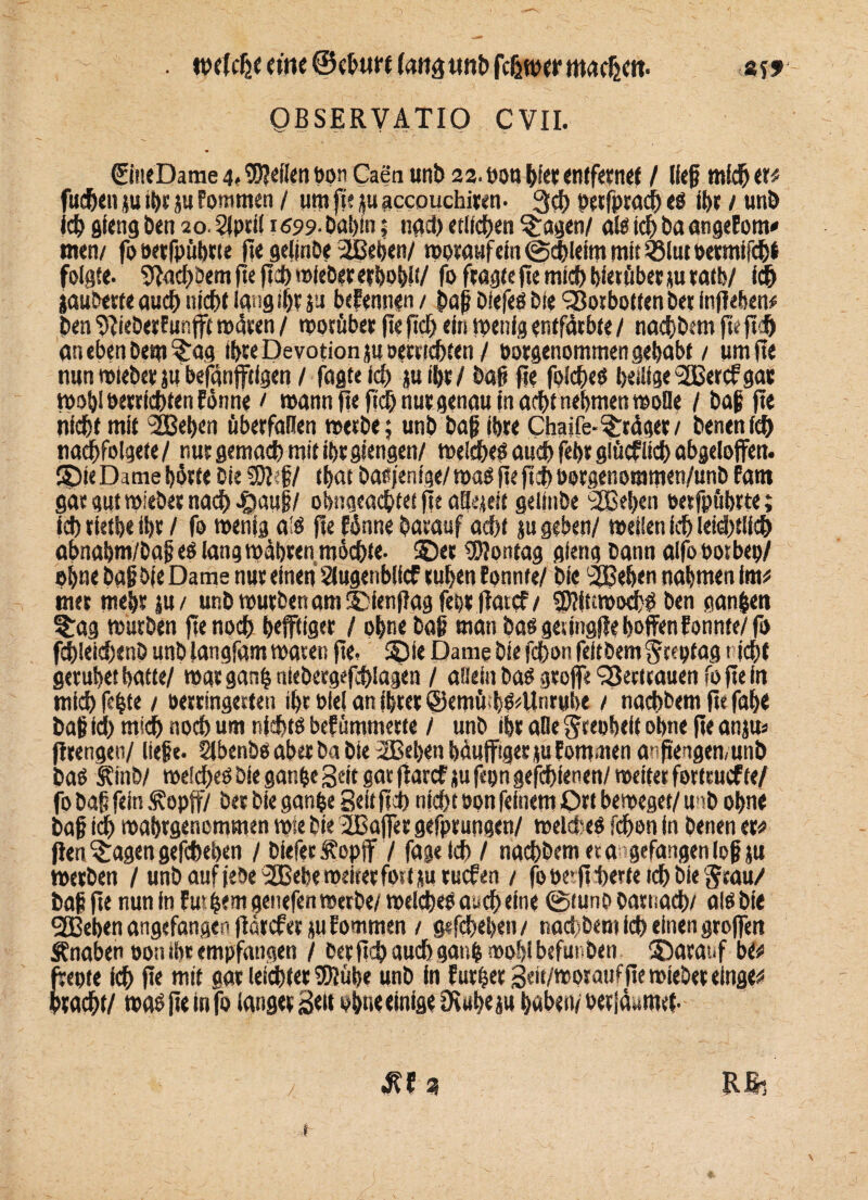 . welche «He ©ebttrt (att^ imb fcljwer machen. & s* QBSERVATIO CVII. ©tieDame 4« Wellen t>pn Caen unb 22. bon bi« entfernet / lief mich er# fudbenju ihr ju Pommen / um fje ju accouchiren- 3d> öetfprach ei ihr / unb leb gfeng ben 20. Slpril 1699■ babin 5 tiaci) etlichen §:agen/ als ich ba angeFom* men/ fooetfpübne fic gelmbe ißeben/ worauf ein ©dJlefm mit «lut oetmifchl folgte. SfadWem fte ftcbroleber erhob!!/ fo fragte fte mid) hierüber jurath/ ich jauberte auch nicht lang Ihr ju bcEennen / baf biefed bie SBorbotten bet injlehen# ben SFieberFunfft roäsen / worüber fte ftch ein wenig entfärbte / naebbem ftt ftb an eben Dem §:ag Ihre Devotion ju »errichten / oorgenommen gehabt / um fte nun mteber ju befänfftlgen / fagteid) juibr/ baf fte folcheö heilige i2Bercf gar wohl berrfchten Finne / mann fte ftch nur genau in acht nehmen wolle / baf fte nicht mit 2Behen überfallen metbe; unb baf ihre Chaife-Präger/ benenId) nachfolgete / nur gemach mit ihr giengen/ welches auch fehr glücfltd) abgeloflfen. ©teDamehörte Die Wil tbat basjentge/masfeftchoorgenommett/unb fant gar gut wiebet nach fiauf / obngeachtet fte aäejeit geitnbe >26eben oetfpübrte; ich rietbe ihr / fo wenig a!S fte Finne barauf acht ju geben/ weifen ich letztlich abnahm/baf es lang mähren möchte- 2Der Montag gieng bann alfo bot bep/ »hne baf bie Dame nur einen Stugenblfcf ruhen Fonnte/ bie 2Behen nahmen im# mer mehr jn / unb würben am ©ienfagfehrfFatcf/ 2)?it;mod^ ben gan$eti S£ag würben fte nod) befflig« / ohne baf man bas geiingfle hoffen Fonnte/ fo fd)ieid)enD unb langfam waten fte. S)ie Dame bie fchon feitbem jeeptag rieht geruhet hatte/ mar gan| niebergefchlagen / allein bas groffe SSectrauen fo fte in ntid) fehle / oerringerten ihr oiel an ihrer ©emüfS/Unrube / naebbem fte fab« baf id) mich noch um nichts bef ümmerte / unb ihr alle ^repheft ohne fte anjm ftrengen/ liefe. Slbenbs aber ba bie 2Beben häufiger tu Eom.tten anftengen/unb bas S\inb/ meid>es bie ganpe Seit gat fiarcf ju fepn gefchienen/ weiter forteuefte/ fo baf fein <£opff/ ber bie ganpe Seit ftch nicht oon feinem Ort beweget/ unb ohne baf ich mahrgenommen mie bie JBajfer gefprungen/ weit es fchon in benen er# fFen^agengefchehen / bieferÄoptf / fagetch / naebbem et a gefangen lofju werben / unb auf febe^Bebe weiter fostjuruefen / fo oe>. ft herte ich bie Stau/ baf fte nun in Fudern genefen werbe/welches aach eine ©tuno darnach/ als bie 2Beben angefangen (Farcferju Fommen / gefchehen/ tiad/bem ich einen groffeti Änaben oon ihr empfangen / berftch auch gauh wohl befunden ®aranf bC# frepte ich f»« mit oar leichter 'Kühe unb in Furtjer 3««/wpr auf fte wieder einge# bracht/ was fte in fo langer Seit ohne einige Stubeju haben/ oerfäumet-