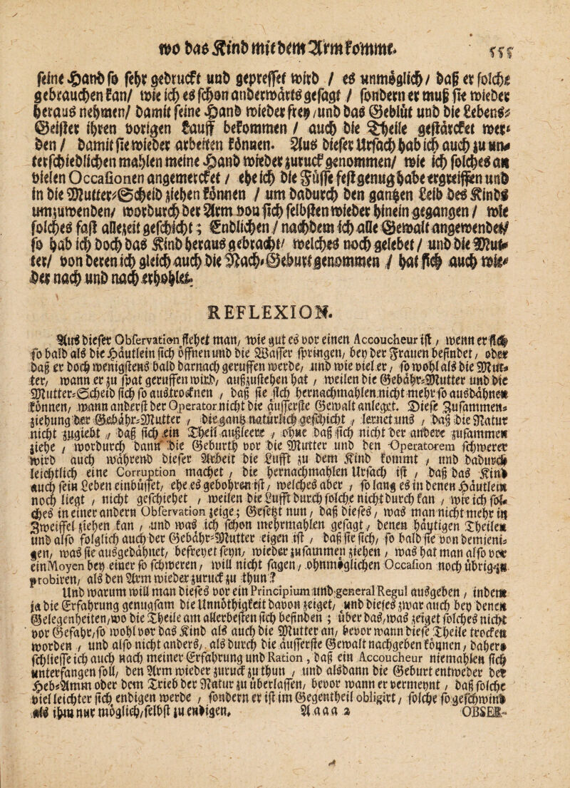 wo has 5ltni> mit hcm^rmfommt- fff filne^anOf» fehr gctuucff uu& gtprejftf »irh / «s unmöglich/ &a£ er foich« gebrauchen Ean/ tot« tdE) es fchon anbetwätlSgefagf / fonbetnet rnufc fte »iebet heraus nehmen/ bamit (eine J^anb »iebet fte* /unb bas ©eblüt unb bie Sehens? ©eifier ihren »origen Sauf befommen / auch bie $heiie gefWtcfet »et* ben / bamitfiewiebet arbeiten fönnen. 2lus biefet Urfach habi# auch )u«tv tetfdhiebüchen mahlen meine $anb »iebet jutucf genommen/ wie ich foiches an »ieienOccafionenangemetcfet / ehe ich bie gufie fef! genughabe ergreifen unb in bie 2)lu«er?@cheib sieben fonnen / um babutch ben ganzen Selb bes Äinbf umsumenbeiv »otbutd&bet Slttn »onfich felbfien »lebet hinein gegangen / »le foiches fa(i aüejeii gefchichf; Sublichen / nai&bem ich aQe @e»ait angemenbef/ jo hab ich hoch bas finb heraus gebrach^ welches noch geiebet/ unbbieD/ut* tet/ oonbetenichgieichauchbie^ach«©ebuftgeßommen / bat P# auch »i^ bet nach unb nach erhöhte REFLEXION. B(tB tiefet Obfemtion ffebei matt/ mie gut eb m einen Accoucheur tfl, menn et fl# fobalbaB bie Jjbautleinft# offnenunb bie Baffer fpringett/ bet) bet grauen beflnbet/ obm bag et bo# menigflen Abalb barna# geraffen merbe; unb mte oieler / fomobl aB bieMut* ter, mann er su fpat geruffen rntrb/ augsufieben bat / meilen bie ®ebdbr*!Ötutter unb bie 9ftutter;0#eibfl#foau&tr.oilnett , bag fleuch btrna#mabien.ni#tmebrfoau^babneii Ibnnen/ mann anberfiberOperatornicbt bie dufferfle (Bemalt anlegtt £)iefe Sufammett« jiebung‘te #ebib^SOtutter , biejan$ naturiicb4ef#i4)t,, tatet xttB bag 3>ie Statut nicht matebt „ bag fl# ein 3$rf{ «ttgleete * Mm bag fl# ni#t ber atfbere prfamme« jiebe / morbur# bann' bie (Bebur# oor bie Butter unb bett -Operatorem fcbmeret mirb au# mdbrenb biefer Arbeit bie £ufft su bem $inb fornrnt f unb babur# Jei#tli# eine Corruption ma#et / bie berna#mablett Urflt# ifl / bag ba£ 5U«I «u# fei« fieben einbuffet/ ebeeAgebobtwtfl, mel#ebaber / fo langet in benenj^autlem no# liegt / ni#t gef#iebet , meiien bieOufftbur#foi#.eni#tbur#fan , mret#fbf* in einer anbern Obfervation ieige; (Btfe|tmm/ bagbiefe^/ ma$ man m#tmebr in 3meiffel sieben lau / -unb ma$ i# f#on mebrmabten $efa$t, bene« bdutigen Xbeikt unb alfo fofgfi# au# ber ©ebdbr^^utter eigen ifl / bag fle fl#, fo halb ffe oon bemieni^ gern ma$ fle au^geb.dbuet/ befreiet ffet)ity mieber sufammen sieben / ma^ bat man alfo m emMoyen ben einer fo f#meren / mtli ni#t fagen / .obnm#g(i#en Oceafion no# übrigen f robirett/ nU ben Wxm mieber surucf sn tbun:? Unb marum miE man biefe^ oor ein Principimn unb^general Regul atBgeben, tnbem ja bie (bfabrung genugfam bie Unnotbigfeitbaoon seiget/ «nb biefe^smat att# ben benot @elegenbetten/mo bie Xbcüe am aEerbeflett fl# beflnben ; über ba^maö seiget foI#e^ ni#t ' nor @efabr/fo mobinorba^inb aB and)bic ipiutteratt/ beoormannbiefeXbeiietrocfets morben f unb alfo ni#t anberg/ aB bur# bie dufferfle (Bemalt na#geben fonnen; baber® f#!ieffei#au# «a# meiner Erfahrung unb Ration, bag ein Accoucheur niemabien fl# «nterfangenfoE/ ben mieber surudt sn tbun / unbaBbannbie (Beburtentmeber ber ipeb^mmobecbcmXriebber9?atursuuberlaffen/ beoor mannernermennt / bagfol#e t>ienei#ter fl# enbigen merbe , fonbernetiflim©egentbei(obligirt/ fol#e fogef#minl m ifruj nur mogli#/felb(t in enligen, % a a a % OBSEI-